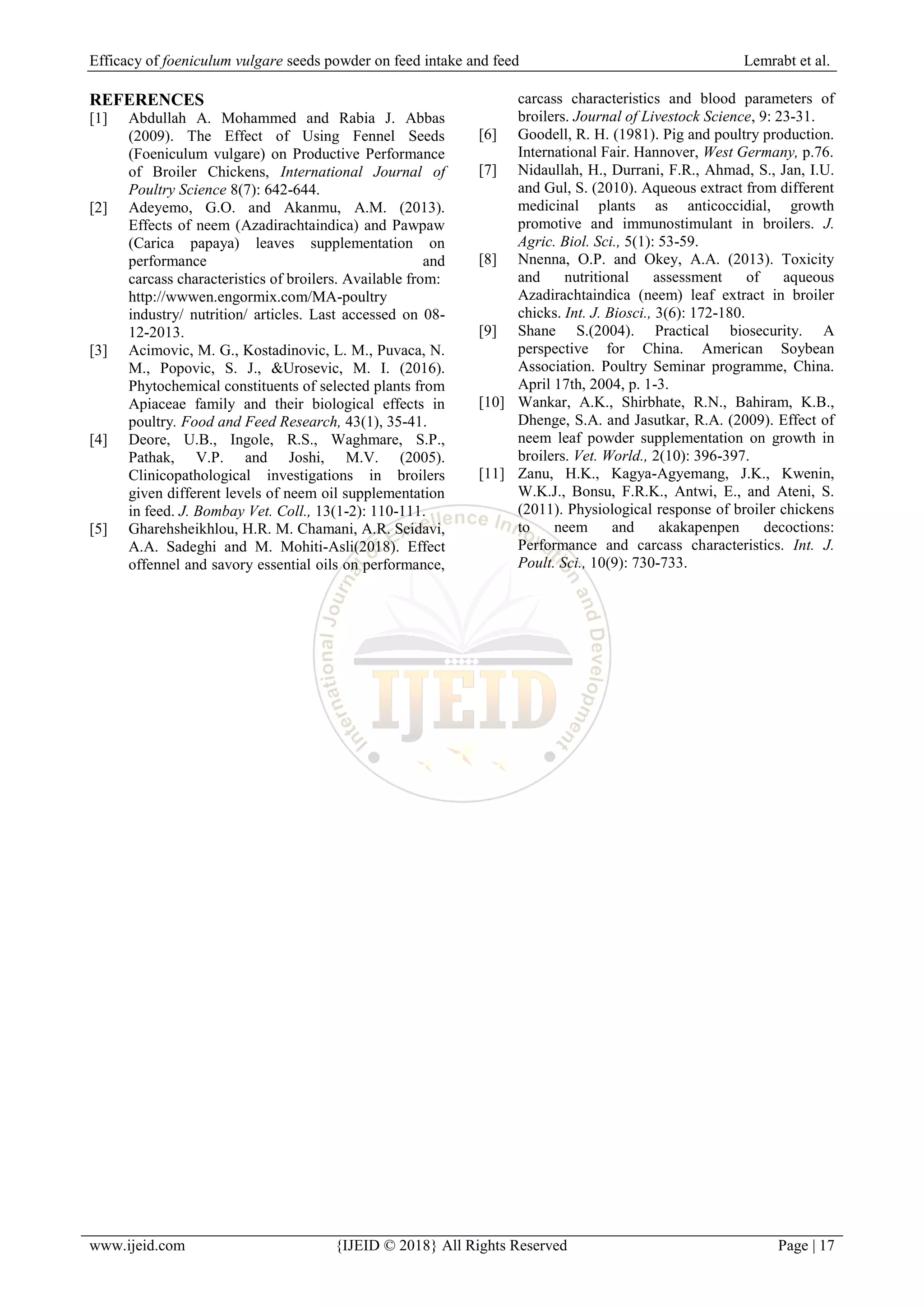 Efficacy of foeniculum vulgare seeds powder on feed intake and feed Lemrabt et al.
www.ijeid.com {IJEID © 2018} All Rights Reserved Page | 17
REFERENCES
[1] Abdullah A. Mohammed and Rabia J. Abbas
(2009). The Effect of Using Fennel Seeds
(Foeniculum vulgare) on Productive Performance
of Broiler Chickens, International Journal of
Poultry Science 8(7): 642-644.
[2] Adeyemo, G.O. and Akanmu, A.M. (2013).
Effects of neem (Azadirachtaindica) and Pawpaw
(Carica papaya) leaves supplementation on
performance and
carcass characteristics of broilers. Available from:
http://wwwen.engormix.com/MA-poultry
industry/ nutrition/ articles. Last accessed on 08-
12-2013.
[3] Acimovic, M. G., Kostadinovic, L. M., Puvaca, N.
M., Popovic, S. J., &Urosevic, M. I. (2016).
Phytochemical constituents of selected plants from
Apiaceae family and their biological effects in
poultry. Food and Feed Research, 43(1), 35-41.
[4] Deore, U.B., Ingole, R.S., Waghmare, S.P.,
Pathak, V.P. and Joshi, M.V. (2005).
Clinicopathological investigations in broilers
given different levels of neem oil supplementation
in feed. J. Bombay Vet. Coll., 13(1-2): 110-111.
[5] Gharehsheikhlou, H.R. M. Chamani, A.R. Seidavi,
A.A. Sadeghi and M. Mohiti-Asli(2018). Effect
offennel and savory essential oils on performance,
carcass characteristics and blood parameters of
broilers. Journal of Livestock Science, 9: 23-31.
[6] Goodell, R. H. (1981). Pig and poultry production.
International Fair. Hannover, West Germany, p.76.
[7] Nidaullah, H., Durrani, F.R., Ahmad, S., Jan, I.U.
and Gul, S. (2010). Aqueous extract from different
medicinal plants as anticoccidial, growth
promotive and immunostimulant in broilers. J.
Agric. Biol. Sci., 5(1): 53-59.
[8] Nnenna, O.P. and Okey, A.A. (2013). Toxicity
and nutritional assessment of aqueous
Azadirachtaindica (neem) leaf extract in broiler
chicks. Int. J. Biosci., 3(6): 172-180.
[9] Shane S.(2004). Practical biosecurity. A
perspective for China. American Soybean
Association. Poultry Seminar programme, China.
April 17th, 2004, p. 1-3.
[10] Wankar, A.K., Shirbhate, R.N., Bahiram, K.B.,
Dhenge, S.A. and Jasutkar, R.A. (2009). Effect of
neem leaf powder supplementation on growth in
broilers. Vet. World., 2(10): 396-397.
[11] Zanu, H.K., Kagya-Agyemang, J.K., Kwenin,
W.K.J., Bonsu, F.R.K., Antwi, E., and Ateni, S.
(2011). Physiological response of broiler chickens
to neem and akakapenpen decoctions:
Performance and carcass characteristics. Int. J.
Poult. Sci., 10(9): 730-733.
 