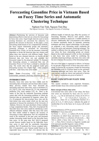 International Journal of Excellence Innovation and Development
||Volume 1, Issue 1, Nov. 2018||Page No. 018-024||
www.ijeid.com {IJEID © 2018} All Rights Reserved Page | 18
Forecasting Gasonline Price in Vietnam Based
on Fuzzy Time Series and Automatic
Clustering Technique
Nghiem Van Tinh, Nguyen Tien Duy
Thai Nguyen University – Thai Nguyen University of Technology
Abstract––Partitioning the universe of discourse and
determining effective intervals are critical for forecasting
in fuzzy time series. Equal length intervals used in most
existing literatures are convenient but subjective to
partition the universe of discourse. In this paper, a new
forecasting model based on two computational methods,
the fuzzy logical relationship groups and automatic
clustering technique is presented for forecasting
Gasonline Price. Firstly, we use the automatic clustering
algorithm to divide the historical data into clusters and
adjust them into intervals with different length. Then,
based on the new obtained intervals, we fuzzify all the
historical data into fuzzy sets and calculate the
forecasted output by the proposed method. To illustrate
the forecasting process, a numerical data sets of
Gasonline Prices in Viet Nam is utilized to calculate by
step. The results show that the proposed model gets
forecasting accuracy for a higher high – order compare
with first – order fuzzy time series model.
Index Terms––Forecasting, FTS, fuzzy logical
relationships, automatic clustering, Gasonline prices
INTRODUCTION
Recently, fuzzy time series has been widely used for
forecasting data of dynamic and non-linear data in nature.
Many previous models have been discussed for
forecasting used fuzzy time series, such as enrolment [1],
[2], [3][11], [10], crop forecast [6], [7], the temperature
prediction [14], stock markets [15], etc. There is the
matter of fact that the traditional forecasting methods
cannot deal with the forecasting problems in which the
historical data are represented by linguistic values. Ref.
[1], [2] proposed the time-invariant fuzzy time and the
time-variant time series model which use the max–min
operations to forecast the enrolments of the University of
Alabama. However, the main drawback of these methods
is huge computation burden. Then, Ref. [3] proposed the
first-order fuzzy time series model by introducing a more
efficient arithmetic method. After that, fuzzy time series
has been widely studied to improve the accuracy of
forecasting in many applications. Ref. [4] considered the
trend of the enrolment in the past years and presented
another forecasting model based on the first-order fuzzy
time series. At the same time, Ref. [8],[11] proposed
several forecast models based on the high-order fuzzy
time series to deal with the enrolments forecasting
problem. Ref. [9] predicted the Taiwan weighted index.
Ref. [13] presented a new forecast model based on the
trapezoidal fuzzy numbers. Ref. [12] showed that the
different lengths of intervals may affect the accuracy of
forecasting. Recently, Ref.[17] used particle swarm
optimization method to search for a suitable partition of
universe. Additionally, Ref. [18] proposed a new method
to forecast enrolments based on automatic clustering
techniques and fuzzy logical relationships. In this paper,
we proposed a new forecasting model combining the
fuzzy time series and automatic clustering technique. The
method is different from the approach [3] and [17]in the
way where the fuzzy relationship groups are created.
Based on the model proposed in [20], we have developed
a new fuzzy time series model by combining the
automatic clustering technique and fuzzy time series with
the aim to increase the accuracy of the forecasting model.
The rest of this paper is organized as follows. In Section
II, we provide a brief review of fuzzy time series and it‟s
model. In Section III, we present a model for forecasting
the Gasonline price in VietNam based on the automatic
clustering technique and fuzzy time series. Then, the
experimental results are shown and analyzed in Section
IV. Finally, Conclusions are given in Section V.
BASIC CONCEPTS OF FUZZY TIME
SERIES
This section introduces some important literatures,
which includes fuzzy time series[1],[2] and it‟s model.
Basic concepts of fuzzy time series
Conventional time series refer to real values, but fuzzy
time series are structured by fuzzy sets [1]. Let U =
{u1, u2, … , un } be an universal set; a fuzzy set Ai of U is
defined as 𝐴𝑖 = { fA(u1)/u1+, fA (u2)/u2 … +
fA(un)/un }, where fA is a membership function of a
given set A, fA :U[0,1], fA (ui) indicates the grade of
membership of ui in the fuzzy set A, fA (ui) ϵ [0, 1], and
1≤ i ≤ n.
General definitions of FTS are given as follows:
Definition 1: Fuzzy time series
Let Y(t)(t = . . , 0, 1, 2 . . ), a subset of R, be the universe
of discourse on which fuzzy sets fi(t) (i = 1,2 … ) are
defined and if F(t) is a collection of f1 t , f2 t , … , then
F(t) is called a fuzzy time series on Y(t) (t . . ., 0,
1,2 . ..). Here, F(t) is viewed as a linguistic variable and
fi(t) represents possible linguistic values of F(t).
Definition 2: Fuzzy logic relationship(FLR)
If F(t) is caused by F(t-1) only, the relationship between
F(t) and F(t-1) can be expressed by F(t −
 