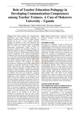 International Journal of Excellence Innovation and Development
||Volume 1, Issue 1, Nov. 2018||Page No. 038-045||
www.ijeid.com {IJEID © 2018} All Rights Reserved Page | 38
Role of Teacher Education Pedagogy in
Developing Communication Competences
among Teacher Trainees. A Case of Makerere
University – Uganda
Alfred Buluma1
, Betty Akullo Ezati2
, Rovincer Najjuma3
1
PhD in Education Candidate, Department of Foundations and Curriculum Studies, School of Education, Makerere University,
Kampala, Uganda.
2
Associate Professor of Education, School of Education, Makerere University, Kampala, Uganda.
3
Senior Lecturer of Curriculum Studies, School of Education, Makerere University, Kampala, Uganda.
Abstract––This article explains the communication
competences that teacher education pedagogy at
Makerere University equips to her teacher trainees
through her two pre – service teacher education
programs of Bachelor of Arts with Education and
Bachelor of Science with Education. Data was collected
from 134 third year teacher trainees using self-
administered questionnaires (SAQs) as well as
observation checklists and researchers‟ reflections on
education practices at School of Education, Makerere
University. SAQs were administered to establish teacher
trainees‟ perceptions of the various communication
competences they felt that had been developed in them
as a result of the various pedagogical activities they have
been engaged in during the course of their studies in the
two teacher education programs. On the other hand,
observation checklists were prepared on various
communication competences that teacher trainees were
expected to practically demonstrate in their lessons
during school practice. Data collected indicates that
teacher education pedagogy of Makerere University
develops in teacher trainees‟ multiple communication
competences like understanding other people‟s ideas that
are different from their own perspective, accepting
suggestions from their colleagues as they work on their
assignments, paying attention to nonverbal cues of
others, giving and accepting critical feedback when
necessary, looking at people when listening to them as
well as speaking at appropriate volume levels. However,
there were also other communication competences that
are yet to be fully developed among teacher trainees like
redirecting conversations when people rattle on and on,
ease at receiving compliments, complementing and
praising others, and speaking the truth more especially if
saying it can upset another person or make matters
worse. Based on the findings in the study, the
researchers recommend the need use more active
teaching and learning methods of teaching that can offer
teacher trainees more opportunities to communicate with
each other so as even the competences that are not fully
developed can be embraced by teacher trainees during
such interactions. Some of these pedagogies include
tutorials, online pedagogy as well as debates as part of
the normal lectures.
Index Terms––Communication competences, teacher
education pedagogy, teaching profession, teacher
trainees
INTRODUCTION
This study was conducted in order to find out the
communication competences which teacher education
pedagogy equips in its recipients in the two preservice
teacher education programs of Makerere University. The
reasons for this study were based on Reddy (2017)‟s
analogy that „No matter which career you pursue, you
need to be an expert at communication as well as
Janthon, et al (2014) and Kivunja (2014)‟s attribution to
communication skills as the key to success in any given
career in the 21st century. Indeed, for one to function
successfully academically and professionally, one needs
not only to learn effective oral communication skills but
also effective listening, writing, reading and nonverbal
communication (Akinola, 2014). However, excellent
communication skills are to a large extent not in born
talent but skills that have to be developed into teacher
trainees through scaffolding the potential skills of
writing, listening, public speaking, interaction among
others (Reddy, 2017). The nature of the teaching
profession has a triple down effect on the rest of the
population in the country, so if teachers are not carefully
prepared by teacher training institutions, there are high
chances that their communication in classrooms, as well
as the larger school community will be very ineffective.
LITERATURE REVIEW
ONCOMMUNICATION COMPETENCES
AND THE TEACHING FRATERNITY
Hunt (1987) cited in Loy (2006) defines communication
as “the process of people sending and receiving
information.” Communication is an interpersonal
process that requires two or more individuals sending
and receiving messages and meaning (Loy, 2006). The
ability to communicate is integral in all professions and
occupations. The Partnership for 21st Century Skills
(P21, 2009) as cited by Kivunja (2014) delineates five
sets of communication skills needed in any given career.
These are; “the ability to articulate thoughts and ideas
effectively, both orally and nonverbally, the ability to
 
