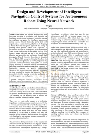 International Journal of Excellence Innovation and Development
||Volume 1, Issue 1, Nov. 2018||Page No. 050-053||
www.ijeid.com {IJEID © 2018} All Rights Reserved Page | 50
Design and Development of Intelligent
Navigation Control Systems for Autonomous
Robots Using Neural Network
Viji R
Dept. of Mechatronics, Thiagarajar College of Engineering, Madurai, India
Abstract—Navigation and obstacle avoidance are most
important problems in developing and designing the
intelligent mobile robots. In this work proposing a neural
network-based navigation for intelligent autonomous
mobile robots. Neural Networks (NN) deal with
cognitive tasks such as learning, adaptation. In designing
a Neural Networks navigation approach, the ability of
learning must provide robots with capacities to
successfully navigate in the proposed maze environment.
Also, robots learn during the navigation process, from
sensors, update this one and use it for intelligently
planning and controlling the navigation through Back
propagation Neural Network. Controller is simulated
first in MATLAB® using the Simulink Toolbox. An
Arduino embedded platform is used to implement the
developed neural controller for field results. The results
display the ability of the neural network-based approach
providing autonomous mobile robots with capability to
intelligently navigate in several environments.
Moreover, this method contributes positively to reducing
the time required for training the networks. The NN
controller is best for learning in real time application in
overall navigation and intelligence.
Keywords—Intelligent controller, autonomous robot,
ultrasonic sensors, neural network, MATLAB®, arduino.
INTRODUCTION
A self-sufficient robot is a sort of robot that utilization
insightful calculations and in addition sensors so it can
detect and identify the outside world. The robots which
are planned with knowledge have the capacity of route.
This capacity can be watched even in unique and
obscure condition without help of any person.
There are two noteworthy strides in a self-ruling
impediment avoider automated route framework. Firstly,
a complex environment with several obstacles will be
introduced in front of the robot. The robot must be able
to avoid obstacles and complete the navigation process.
Furthermore, the robot must have its own learning
capacities. It is necessary to observe and learn the
positions of the obstacles and overcome the collision
with the obstacles and navigate in an environment full of
dynamic and static obstacles.
The preparation ability as indicated by the tangible info
and its reaction to the obstructions are engaged. To train
the robot, several training samples are introduced to find
its route without colliding with any obstacle [1]. Using a
vision-based surveillance robot that can be run
autonomously and able to acquire images from its
dynamic environment. The robot that can avoid
obstacles using an ultrasonic distance sensor based on
back propagation neural network and a camera for face
recognition and transmitter for transmitting video [2].
Robots must learn during the navigation process, build a
map representing the knowledge from sensors, update
and use it for intelligently planning and controlling the
navigation through maze [3]. Execution of neural control
frameworks in versatile robots in impediment evasion
progressively utilizing ultrasonic sensors with complex
techniques of basic leadership being developed
(MATLAB and Processing). An Arduino embedded
platform is used to implement the neural control for field
results [4]. The real-time optimal robot motion is
planned through the dynamic activity landscape
framework of the neural network that represents the
dynamic environment [5].
The robot to navigate through flat surface among static
and moving obstacles, from any starting point to any
endpoint trained online with an extended back
propagation through time algorithm, which uses
potential fields for obstacle avoidance [6].Ensure a
collision free navigation plan for each of the robots by
defining the co-ordinates of workspace believes in
learning and movements of the robot. The robot finds
nearly most optimal path at each instant of time of robot
travel [7].
An improved Hopfield – type neural network for robot
path planning in which target activity is treated as an
energy source injected into the neural system and is
propagated through the local connectivity of neurons in
the state space by neural dynamics using a harmonic
function. The target and obstacles remain at the peak.
The real-time collision-free robot motion is planned
through the dynamic neural network activity without any
prior knowledge of the dynamic environment, without
explicitly searching over the global free workspace or
searching collision paths, and without any learning
procedures [8].
Route through a maze use recursive computations in
which unwanted or non-ways are slaughtered recursively.
Neural networks with their parallel and distributed nature
of processing seem to provide a natural solution to this
problem using a two-level hierarchical neural network for
 