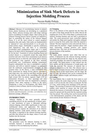 International Journal of Excellence Innovation and Development
||Volume 2, Issue 1, Jan. 2019||Page No. 012-015||
www.ijeid.com {IJEID © 2019} All Rights Reserved Page | 12
Minimization of Sink Mark Defects in
Injection Molding Process
Naveen Reddy Pothula
Assistant Professor in the Department of Mechanical Engineering VITS (N6), Karimnagar, Telangana, India
Abstract––Because of overwhelming interest in plastic
items, plastic businesses are developing in a speediest
rate. Plastic infusion forming starts with shape making
and in assembling of complex shapes. Ideal setting up of
infusion forming process factors assumes an imperative
part in controlling the nature of the infusion shaped
items. It is all the most critical to control property
abandons like sink marks. Sink marks are fundamentally
a "planned in" issue and henceforth it is to be gone to
amid outlines stages. Attributable to specific conditions
and imperatives, now and then, it is somewhat
overlooked amid configuration stages and it is relied
upon to be dealt with by disintegrates with just guideline
to 'do the best'. Treatment of various handling factors to
control deserts is a mammoth errand that costs time,
exertion and cash. Form Flow examination is an intense
recreation device to limit the sink checks and to foresee
the generation time required at the most minimal
conceivable cost. Confirmation utilizing reenactment
requires substantially less time to accomplish a quality
outcome, and with no material expenses, as contrasted
and the traditional experimentation strategies on the
creation floor. In this theory, a near examination has
been performed by taking diverse process parameters
and single door, two entryway and three entryway areas
to limit the sink checks in the assembling of a set out
light toward Alto Car plastic segment. Light is to be
transmitted obviously, so blow openings, and sink
checks and weld lines must be maintained a strategic
distance from when material is filling in the form.
Displaying is done in Pro/Engineer and Mold Flow
Analysis is done in Plastic Advisor in Pro/Engineer.
Index Terms––Plastic infusion, sink marks, temperature
control, injection pressure, cost time, cost reduction, less
material wastage, ABS plastic
INTRODUCTION
Infusion shaping is the most generally utilized
assembling process for the manufacture of plastic parts.
A wide assortment of items is fabricated utilizing
infusion shaping, which differ significantly in their size,
multifaceted nature, and application. The infusion
forming process requires the utilization of an infusion
shaping machine, crude plastic material, and a shape.
The plastic is liquefied in the infusion forming machine
and after that infused into the shape, where it cools and
hardens into the last part.
PROCESS CYCLE
The procedure cycle for infusion forming is short,
normally between 2 seconds and 2 minutes, and
comprises of the accompanying four phases:
(1) Clamping
Prior to the infusion of the material into the form, the
two parts of the shape should first be safely shut by the
clasping unit. Every 50% of the shape is connected to the
infusion forming machine and one half is permitted to
slide. The using pressurized water controlled clipping
unit pushes the shape parts together and applies adequate
power to keep the form safely shut while the material is
infused. The time required to close and cinch the form is
reliant upon the machine - bigger machines (those with
more noteworthy clasping powers) will require
additional time. This time can be assessed from the dry
process duration of the machine.
(2) Injection
The crude plastic material, more often than not as
pellets, is bolstered into the infusion forming machine,
and progressed towards the shape by the infusion unit.
Amid this procedure, the material is liquefied by warmth
and weight. The liquid plastic is then infused into the
form rapidly and the development of weight packs and
holds the material. The measure of material that is
infused is alluded to as the shot. The infusion time is
hard to figure precisely because of the unpredictable and
changing stream of the liquid plastic into the shape. Be
that as it may, the infusion time can be evaluated by the
shot volume, infusion weight, and infusion control.
(3) Cooling
The liquid plastic that is inside the form starts to cool
when it reaches the inside shape surfaces. As the plastic
cools, it will set into the state of the coveted part. Be that
as it may, amid cooling some shrinkage of the part may
happen. The pressing of material in the infusion organize
enables extra material to stream into the form and
diminish the measure of noticeable shrinkage. The shape
cannot be opened until the point that the required cooling
time has passed. The cooling time can be accessed from
a few thermodynamic properties of the plastic and the
most extreme divider thickness of the part.
 
