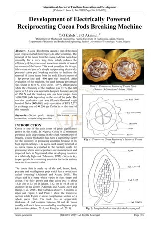 International Journal of Excellence Innovation and Development
||Volume 2, Issue 1, Jan. 2019||Page No. 016-020||
www.ijeid.com {IJEID © 2019} All Rights Reserved Page | 16
Development of Electrically Powered
Reciprocating Cocoa Pods Breaking Machine
O.O Caleb 1
, B.O Akinnuli 2
1
Department of Mechanical Engineering, Federal University of Technology, Akure, Nigeria
2
Department of Industrial and Production Engineering, Federal University of Technology, Akure, Nigeria
Abstracts––Cocoa (Theobroma cacao) is one of the main
cash crops exported from Nigeria to other countries. The
removal of the beans from the cocoa pods has been done
manually for a very long time which reduces the
efficiency of the process and sometimes results in loss of
an amount of the beans. This work considers the design,
fabrication and cost of a simple reciprocating electrically
powered cocoa pod breaking machine to facilitate the
removal of cocoa beans from the pods. Electric motor of
1 hp power rate and 1400 rpm was installed. After
evaluation of the machine, the seed damage percentage
was found to be 0 %. This shows 100 % effectiveness
while the efficiency of the machine was 93 %.The belt
speed of 6.6 m/s was used with designed hammer weight
of 150 N and the breaking rate per hour ranges from
3600-7600 pods depending on the size of the pods. The
machine production cost was fifty-six thousand eight
hundred Naira (N56,800) only equivalent of US$ 2,272
at exchange rate of N 250 per Dollar as at the time of
this research.
Keywords––Cocoa pods, design, fabrication, cost
estimation, reciprocating machine
INTRODUCTION
Cocoa is one of the cash crops of great significance
grown in the world. In Nigeria, Cocoa is a prominent
perennial cash crop planted in the south western part of
Nigeria. Cocoa production has been a supporting factor
for the economy of producing countries because of its
high export earnings. The cocoa seed usually referred to
as cocoa beans is exported to the western world for
processing where several products are manufactured and
imported back to Nigeriaand other developing countries
at a relatively high cost (Adewumi, 1997). Cocoa is key
import goods for consuming countries due to its various
uses and its economic value.
The cocoa fruit is made up of the pod, beans, husk,
placenta and mucilaginous pulp which has a sweet juice
called ‘sweating’ (Adzimah and Asiam, 2010). The
cocoa pod is a berry which varies in size, shape and
colour. The fully grown and ripe cocoa pod is about
15.24 cm to 32 cm in length, 7.62 cm to 10.16 cm in
diameter at the centre (Adzimah and Asiam, 2010 and
Ramji et. al., 2018). The pod takes about 5 - 6 months to
ripen and Figure 1 and Plate 1 show the transverse
section while Figure 2 shows longitudinal section of a
whole cocoa fruit. The husk has an appreciable
thickness. A pod contains between 30 and 40 beans
usually with each bean surrounded by mucilaginous pulp
(Adzimahans Asiam, 2010; and Ramji et. al., 2018).
Plate 1: Transverse Section of Cocoa Fruit
(Source: Adzimah and Asiam, 2010)
Fig. 1: Transverse Cross Section of a Matured Cocoa
Pod.
Fig. 2: Longitudinal section of a whole cocoa pod.
 