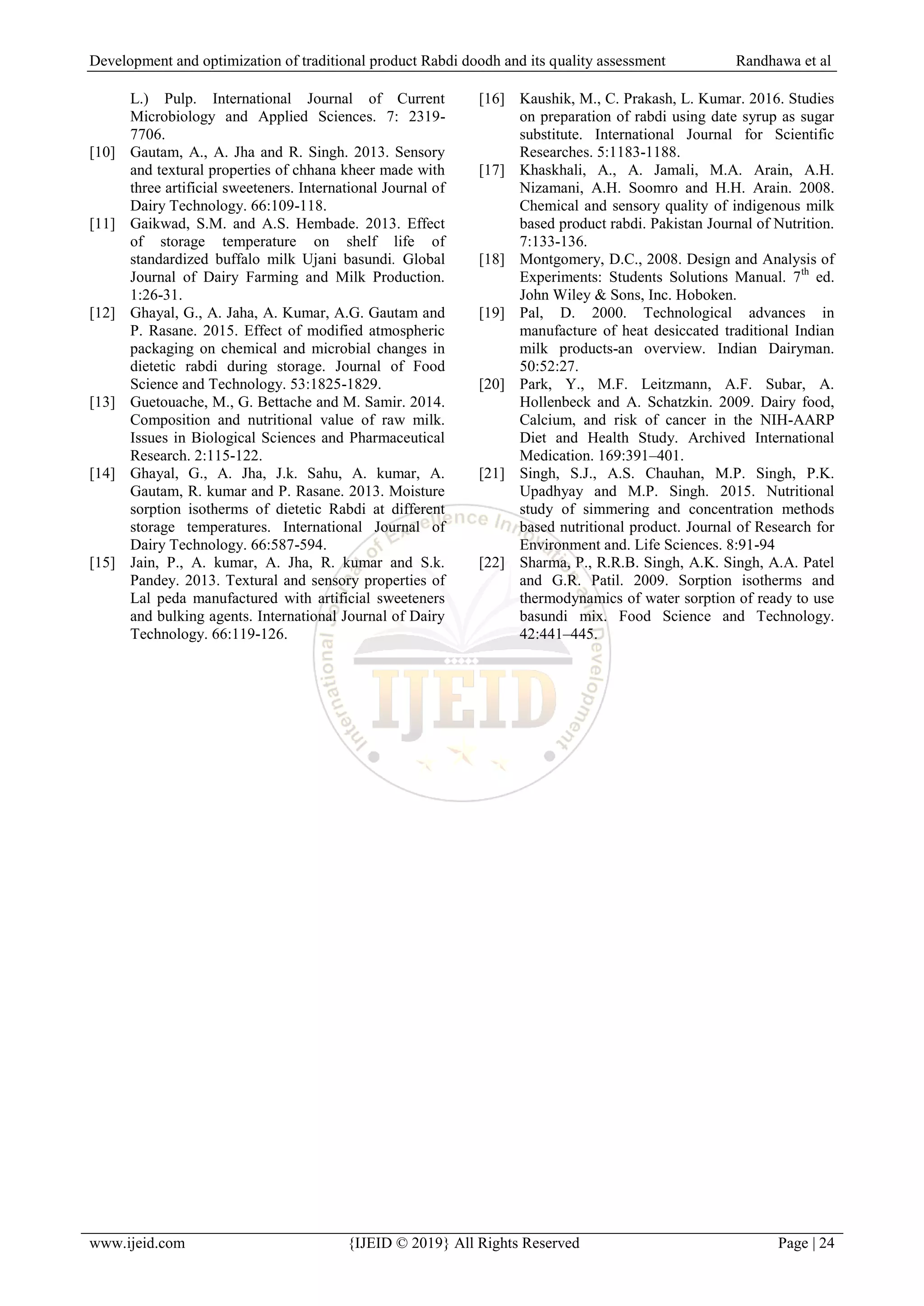 Development and optimization of traditional product Rabdi doodh and its quality assessment Randhawa et al
www.ijeid.com {IJEID © 2019} All Rights Reserved Page | 24
L.) Pulp. International Journal of Current
Microbiology and Applied Sciences. 7: 2319-
7706.
[10] Gautam, A., A. Jha and R. Singh. 2013. Sensory
and textural properties of chhana kheer made with
three artificial sweeteners. International Journal of
Dairy Technology. 66:109-118.
[11] Gaikwad, S.M. and A.S. Hembade. 2013. Effect
of storage temperature on shelf life of
standardized buffalo milk Ujani basundi. Global
Journal of Dairy Farming and Milk Production.
1:26-31.
[12] Ghayal, G., A. Jaha, A. Kumar, A.G. Gautam and
P. Rasane. 2015. Effect of modified atmospheric
packaging on chemical and microbial changes in
dietetic rabdi during storage. Journal of Food
Science and Technology. 53:1825-1829.
[13] Guetouache, M., G. Bettache and M. Samir. 2014.
Composition and nutritional value of raw milk.
Issues in Biological Sciences and Pharmaceutical
Research. 2:115-122.
[14] Ghayal, G., A. Jha, J.k. Sahu, A. kumar, A.
Gautam, R. kumar and P. Rasane. 2013. Moisture
sorption isotherms of dietetic Rabdi at different
storage temperatures. International Journal of
Dairy Technology. 66:587-594.
[15] Jain, P., A. kumar, A. Jha, R. kumar and S.k.
Pandey. 2013. Textural and sensory properties of
Lal peda manufactured with artificial sweeteners
and bulking agents. International Journal of Dairy
Technology. 66:119-126.
[16] Kaushik, M., C. Prakash, L. Kumar. 2016. Studies
on preparation of rabdi using date syrup as sugar
substitute. International Journal for Scientific
Researches. 5:1183-1188.
[17] Khaskhali, A., A. Jamali, M.A. Arain, A.H.
Nizamani, A.H. Soomro and H.H. Arain. 2008.
Chemical and sensory quality of indigenous milk
based product rabdi. Pakistan Journal of Nutrition.
7:133-136.
[18] Montgomery, D.C., 2008. Design and Analysis of
Experiments: Students Solutions Manual. 7th
ed.
John Wiley & Sons, Inc. Hoboken.
[19] Pal, D. 2000. Technological advances in
manufacture of heat desiccated traditional Indian
milk products-an overview. Indian Dairyman.
50:52:27.
[20] Park, Y., M.F. Leitzmann, A.F. Subar, A.
Hollenbeck and A. Schatzkin. 2009. Dairy food,
Calcium, and risk of cancer in the NIH-AARP
Diet and Health Study. Archived International
Medication. 169:391–401.
[21] Singh, S.J., A.S. Chauhan, M.P. Singh, P.K.
Upadhyay and M.P. Singh. 2015. Nutritional
study of simmering and concentration methods
based nutritional product. Journal of Research for
Environment and. Life Sciences. 8:91-94
[22] Sharma, P., R.R.B. Singh, A.K. Singh, A.A. Patel
and G.R. Patil. 2009. Sorption isotherms and
thermodynamics of water sorption of ready to use
basundi mix. Food Science and Technology.
42:441–445.
 