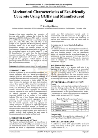 International Journal of Excellence Innovation and Development
||Volume 2, Issue 1, Jan. 2019||Page No. 025-028||
www.ijeid.com {IJEID © 2019} All Rights Reserved Page | 25
Mechanical Characteristics of Eco-friendly
Concrete Using GGBS and Manufactured
Sand
P. Karthigai Balan
Assistant professor, Department of Civil Engineering, Saranathan College of Engineering, Tiruchirappalli, Tamilnadu, India
Abstract––This paper describes the properties of
concrete with partially replacing the M-Sand for fine
aggregate and GGBS for Cement. M25 grade of concrete
was used for this project. M sand was partially replaced
about 0%, 25%, 30%, 35%, 40% and 50%% in the
weight of fine aggregate. GGBS was partially replaced
constantly about 10% in the weight of cement. The
compressive strength and flexural strength of the
concretes were tested and compared with the strength of
the conventional concrete at the curing ages of 7, 14 and
28 days of curing. Test results show that the maximum
strength was attained at 40% replacement of M sand. So
the optimum replacement of M sand is 40% in the
weight of fine aggregate. Further increase in the
percentage of M sand reduces the strength of concrete
than the conventional concrete.
Keywords––Eco-friendly concrete, GGBS, M-sand, Strength
INTRODUCTION
Concrete is prepared by mixing various constituents like
cement, aggregate, water, etc. Which are economically
available. Concrete is a composite material composed of
granular like coarse aggregate embossed in a matrix and
bound together with cement or binder which fills the
space between the particles and glues them together.
Almost three quarters of the concrete is composed of
concrete. To meet the global demand of concrete in
future, it is becoming a more challenging task to find
suitable alternate to natural aggregate for preparing
concrete. Therefore in India the use of alternate sources
for natural aggregate is becoming increasingly
important. GGBS is a co product of iron making
industry. The use of blast furnace slag aggregate in
concrete by replacing natural aggregate is most
promising concept because its impact strength is more
than the natural aggregate. Steel slag aggregate are
already being used as aggregate in asphalt paving road
mixes due to their mechanical strength. The cheapest and
easiest alternate to natural sand is manufactured sand by
crushing rocks or stones in desire sizes and trade by
suitable methods. Sand produced by such means is
known as manufactured/crusher/artificial sand.
LITERATURE REVIEW
Nimitha Vijayaragavan and A S Wayal
The cheapest and easiest alternative to natural sand is
manufactured sand produced by such a means is known
as manufactured crusher or artificial sand. The paper
presents the result of experimental investigation of
partial and full replacement natural sand by
manufactured sand. The main aim of the paper is to
compare the compressive strength and workability of
concrete with manufactured sand and natural sand in
various proportions.
M. Adams Joe, A. Maria Rajesh, P. Brightson,
M. Premanand
The natural river sand was the cheapest resource of sand.
Compared to the river sand M-sand have a better quality
with more bonding strength. From the experiments
results it is concluded that the M-sand can be used as a
replacement for fine aggregate. It is found that 50%
replacement of fine aggregate by M-sand give maximum
result in strength and durability aspects than the
conventional concrete.
K.G. Hiraskar and Chetan Patil
Blast furnace slag is a by product and using it as
aggregate in concrete will might prove an economical
and eco friendly solution in local region. The demand for
aggregate is increasing rapidly and so as the demand of
concrete. The results shows that it has properties similar
to natural aggregates and it would not cause any harm if
incorporated into concrete. There is no negative effects.
EXPERIMENTAL INVESTIGATION
Cement
Cement is the most important constituent of concrete, it
forms the binding, medium for the discrete ingredients
made out of naturally occurring raw materials and
sometimes blended or inter ground with industrial wastes.
Cement comes in various type and chemical compaction.
For our project we have used OPC 53 grade.
Table 1: Physical properties of cement
Sl.
No
Property Values
Obtained
Standard
Value
1 Initial setting time (min) 48 >30
2 Final setting time(min) 240 <600
3 Fineness 3.5 <10
4 Specific gravity 3.07 -
Fine aggregate
Locally available river sand having bulk density of 1.71
kg/m3
. Specific gravity of 2.65 and fineness of 5.24.
MANUFACTURED SAND
M-sand used as partial &full replacement for river sand
having bulk density of 1.75 kg/m3
. Specific gravity of
2.73 and fineness of 5.24.
 