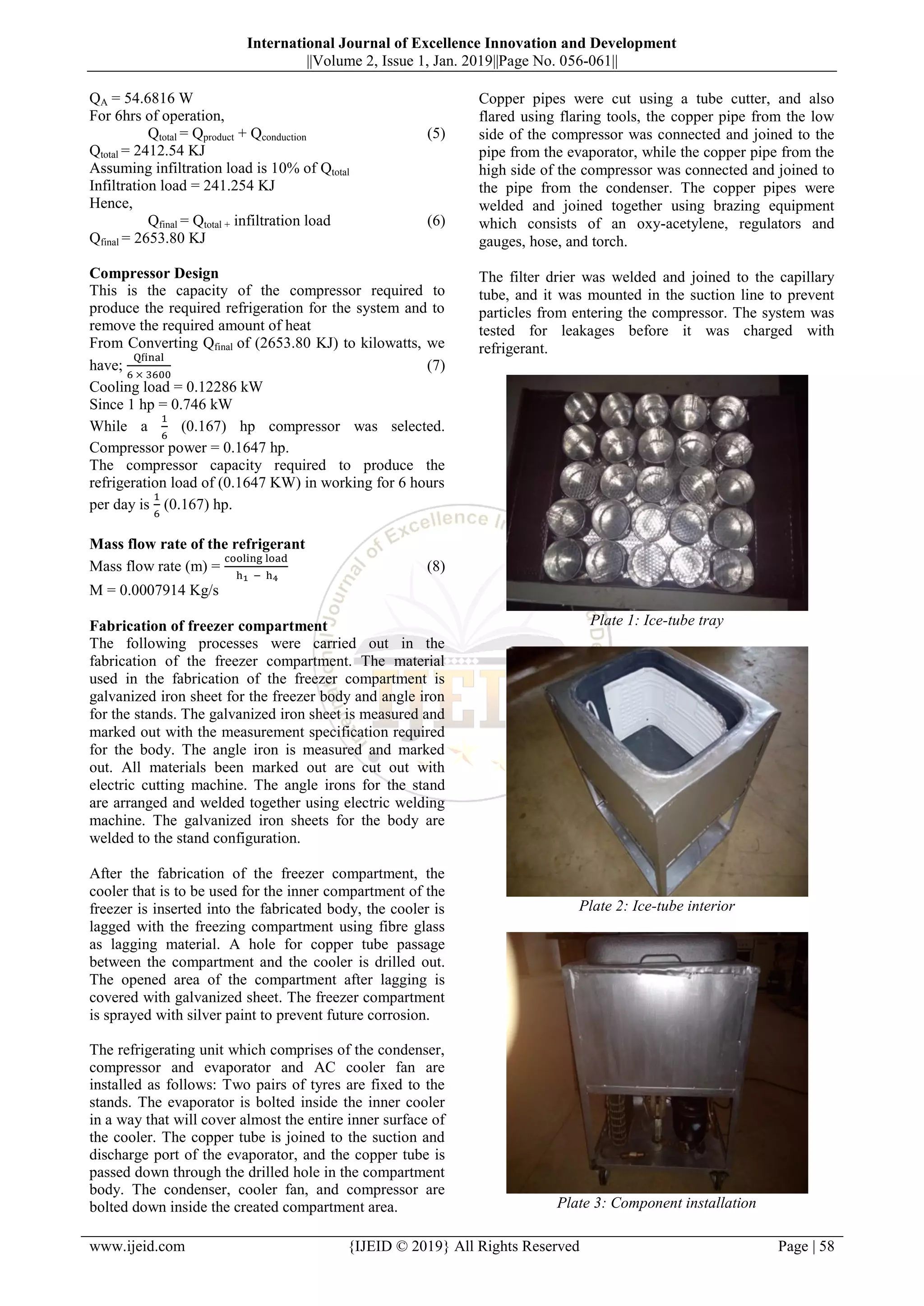 International Journal of Excellence Innovation and Development
||Volume 2, Issue 1, Jan. 2019||Page No. 056-061||
www.ijeid.com {IJEID © 2019} All Rights Reserved Page | 58
QA = 54.6816 W
For 6hrs of operation,
Qtotal = Qproduct + Qconduction (5)
Qtotal = 2412.54 KJ
Assuming infiltration load is 10% of Qtotal
Infiltration load = 241.254 KJ
Hence,
Qfinal = Qtotal + infiltration load (6)
Qfinal = 2653.80 KJ
Compressor Design
This is the capacity of the compressor required to
produce the required refrigeration for the system and to
remove the required amount of heat
From Converting Qfinal of (2653.80 KJ) to kilowatts, we
have; (7)
Cooling load = 0.12286 kW
Since 1 hp = 0.746 kW
While a (0.167) hp compressor was selected.
Compressor power = 0.1647 hp.
The compressor capacity required to produce the
refrigeration load of (0.1647 KW) in working for 6 hours
per day is (0.167) hp.
Mass flow rate of the refrigerant
Mass flow rate (m) = (8)
M = 0.0007914 Kg/s
Fabrication of freezer compartment
The following processes were carried out in the
fabrication of the freezer compartment. The material
used in the fabrication of the freezer compartment is
galvanized iron sheet for the freezer body and angle iron
for the stands. The galvanized iron sheet is measured and
marked out with the measurement specification required
for the body. The angle iron is measured and marked
out. All materials been marked out are cut out with
electric cutting machine. The angle irons for the stand
are arranged and welded together using electric welding
machine. The galvanized iron sheets for the body are
welded to the stand configuration.
After the fabrication of the freezer compartment, the
cooler that is to be used for the inner compartment of the
freezer is inserted into the fabricated body, the cooler is
lagged with the freezing compartment using fibre glass
as lagging material. A hole for copper tube passage
between the compartment and the cooler is drilled out.
The opened area of the compartment after lagging is
covered with galvanized sheet. The freezer compartment
is sprayed with silver paint to prevent future corrosion.
The refrigerating unit which comprises of the condenser,
compressor and evaporator and AC cooler fan are
installed as follows: Two pairs of tyres are fixed to the
stands. The evaporator is bolted inside the inner cooler
in a way that will cover almost the entire inner surface of
the cooler. The copper tube is joined to the suction and
discharge port of the evaporator, and the copper tube is
passed down through the drilled hole in the compartment
body. The condenser, cooler fan, and compressor are
bolted down inside the created compartment area.
Copper pipes were cut using a tube cutter, and also
flared using flaring tools, the copper pipe from the low
side of the compressor was connected and joined to the
pipe from the evaporator, while the copper pipe from the
high side of the compressor was connected and joined to
the pipe from the condenser. The copper pipes were
welded and joined together using brazing equipment
which consists of an oxy-acetylene, regulators and
gauges, hose, and torch.
The filter drier was welded and joined to the capillary
tube, and it was mounted in the suction line to prevent
particles from entering the compressor. The system was
tested for leakages before it was charged with
refrigerant.
Plate 1: Ice-tube tray
Plate 2: Ice-tube interior
Plate 3: Component installation
 