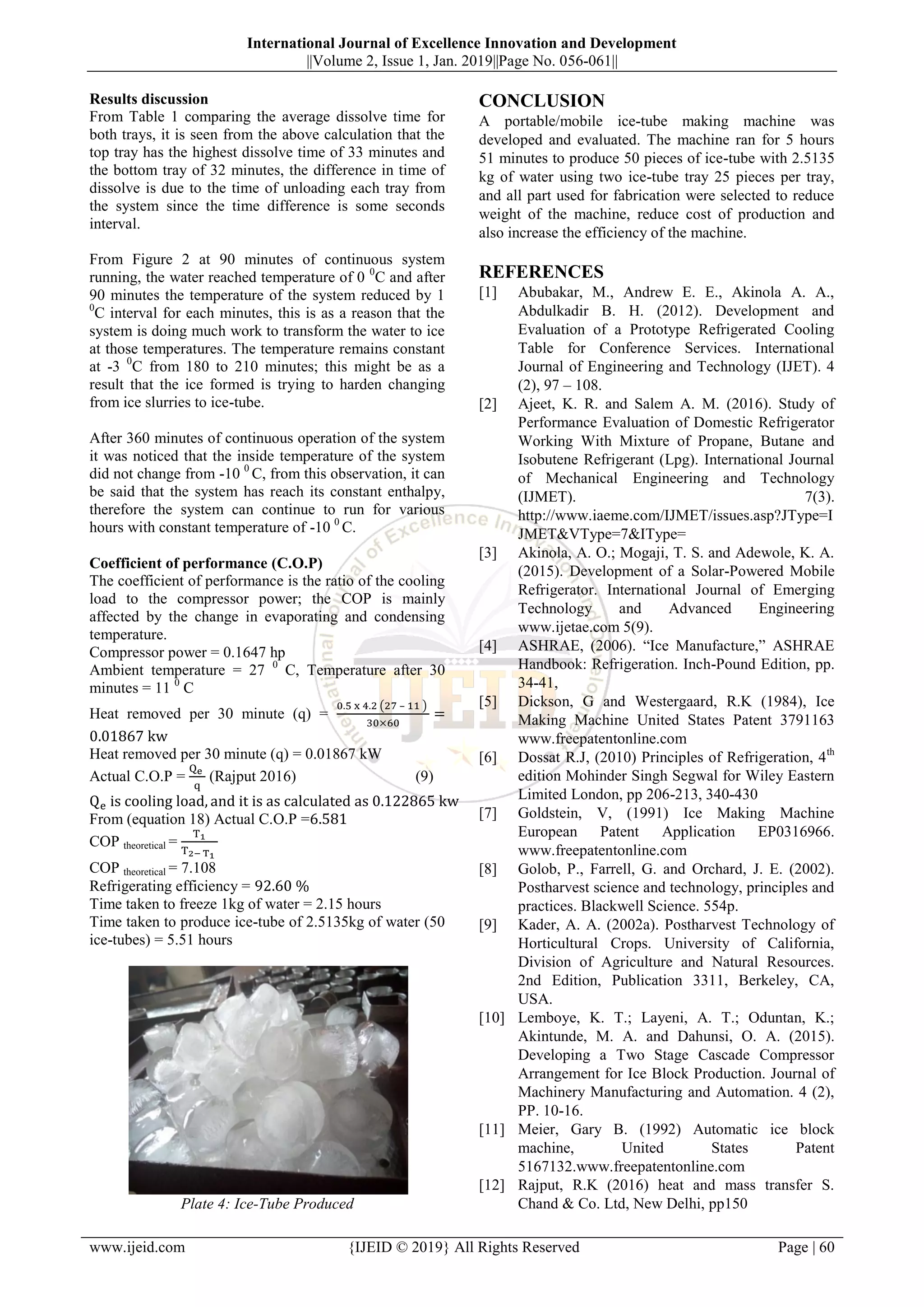 International Journal of Excellence Innovation and Development
||Volume 2, Issue 1, Jan. 2019||Page No. 056-061||
www.ijeid.com {IJEID © 2019} All Rights Reserved Page | 60
Results discussion
From Table 1 comparing the average dissolve time for
both trays, it is seen from the above calculation that the
top tray has the highest dissolve time of 33 minutes and
the bottom tray of 32 minutes, the difference in time of
dissolve is due to the time of unloading each tray from
the system since the time difference is some seconds
interval.
From Figure 2 at 90 minutes of continuous system
running, the water reached temperature of 0 0
C and after
90 minutes the temperature of the system reduced by 1
0
C interval for each minutes, this is as a reason that the
system is doing much work to transform the water to ice
at those temperatures. The temperature remains constant
at -3 0
C from 180 to 210 minutes; this might be as a
result that the ice formed is trying to harden changing
from ice slurries to ice-tube.
After 360 minutes of continuous operation of the system
it was noticed that the inside temperature of the system
did not change from -10 0
C, from this observation, it can
be said that the system has reach its constant enthalpy,
therefore the system can continue to run for various
hours with constant temperature of -10 0
C.
Coefficient of performance (C.O.P)
The coefficient of performance is the ratio of the cooling
load to the compressor power; the COP is mainly
affected by the change in evaporating and condensing
temperature.
Compressor power = 0.1647 hp
Ambient temperature = 27 0
C, Temperature after 30
minutes = 11 0
C
Heat removed per 30 minute (q) =
–
Heat removed per 30 minute (q) = 0.01867 kW
Actual C.O.P = (Rajput 2016) (9)
From (equation 18) Actual C.O.P =
COP theoretical =
COP theoretical = 7.108
Refrigerating efficiency =
Time taken to freeze 1kg of water = 2.15 hours
Time taken to produce ice-tube of 2.5135kg of water (50
ice-tubes) = 5.51 hours
Plate 4: Ice-Tube Produced
CONCLUSION
A portable/mobile ice-tube making machine was
developed and evaluated. The machine ran for 5 hours
51 minutes to produce 50 pieces of ice-tube with 2.5135
kg of water using two ice-tube tray 25 pieces per tray,
and all part used for fabrication were selected to reduce
weight of the machine, reduce cost of production and
also increase the efficiency of the machine.
REFERENCES
[1] Abubakar, M., Andrew E. E., Akinola A. A.,
Abdulkadir B. H. (2012). Development and
Evaluation of a Prototype Refrigerated Cooling
Table for Conference Services. International
Journal of Engineering and Technology (IJET). 4
(2), 97 – 108.
[2] Ajeet, K. R. and Salem A. M. (2016). Study of
Performance Evaluation of Domestic Refrigerator
Working With Mixture of Propane, Butane and
Isobutene Refrigerant (Lpg). International Journal
of Mechanical Engineering and Technology
(IJMET). 7(3).
http://www.iaeme.com/IJMET/issues.asp?JType=I
JMET&VType=7&IType=
[3] Akinola, A. O.; Mogaji, T. S. and Adewole, K. A.
(2015). Development of a Solar-Powered Mobile
Refrigerator. International Journal of Emerging
Technology and Advanced Engineering
www.ijetae.com 5(9).
[4] ASHRAE, (2006). “Ice Manufacture,” ASHRAE
Handbook: Refrigeration. Inch-Pound Edition, pp.
34-41,
[5] Dickson, G and Westergaard, R.K (1984), Ice
Making Machine United States Patent 3791163
www.freepatentonline.com
[6] Dossat R.J, (2010) Principles of Refrigeration, 4th
edition Mohinder Singh Segwal for Wiley Eastern
Limited London, pp 206-213, 340-430
[7] Goldstein, V, (1991) Ice Making Machine
European Patent Application EP0316966.
www.freepatentonline.com
[8] Golob, P., Farrell, G. and Orchard, J. E. (2002).
Postharvest science and technology, principles and
practices. Blackwell Science. 554p.
[9] Kader, A. A. (2002a). Postharvest Technology of
Horticultural Crops. University of California,
Division of Agriculture and Natural Resources.
2nd Edition, Publication 3311, Berkeley, CA,
USA.
[10] Lemboye, K. T.; Layeni, A. T.; Oduntan, K.;
Akintunde, M. A. and Dahunsi, O. A. (2015).
Developing a Two Stage Cascade Compressor
Arrangement for Ice Block Production. Journal of
Machinery Manufacturing and Automation. 4 (2),
PP. 10-16.
[11] Meier, Gary B. (1992) Automatic ice block
machine, United States Patent
5167132.www.freepatentonline.com
[12] Rajput, R.K (2016) heat and mass transfer S.
Chand & Co. Ltd, New Delhi, pp150
 