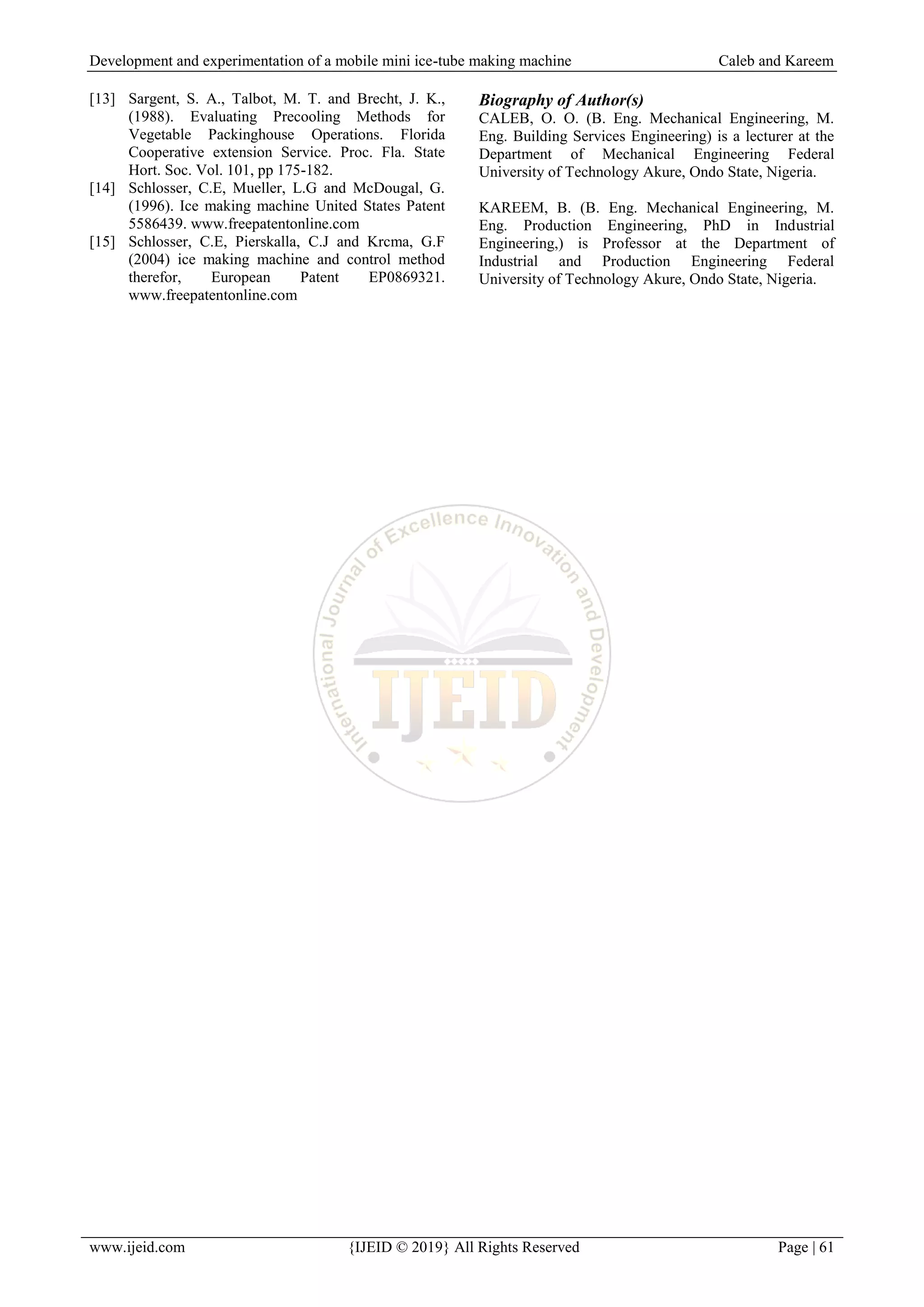 Development and experimentation of a mobile mini ice-tube making machine Caleb and Kareem
www.ijeid.com {IJEID © 2019} All Rights Reserved Page | 61
[13] Sargent, S. A., Talbot, M. T. and Brecht, J. K.,
(1988). Evaluating Precooling Methods for
Vegetable Packinghouse Operations. Florida
Cooperative extension Service. Proc. Fla. State
Hort. Soc. Vol. 101, pp 175-182.
[14] Schlosser, C.E, Mueller, L.G and McDougal, G.
(1996). Ice making machine United States Patent
5586439. www.freepatentonline.com
[15] Schlosser, C.E, Pierskalla, C.J and Krcma, G.F
(2004) ice making machine and control method
therefor, European Patent EP0869321.
www.freepatentonline.com
Biography of Author(s)
CALEB, O. O. (B. Eng. Mechanical Engineering, M.
Eng. Building Services Engineering) is a lecturer at the
Department of Mechanical Engineering Federal
University of Technology Akure, Ondo State, Nigeria.
KAREEM, B. (B. Eng. Mechanical Engineering, M.
Eng. Production Engineering, PhD in Industrial
Engineering,) is Professor at the Department of
Industrial and Production Engineering Federal
University of Technology Akure, Ondo State, Nigeria.
 