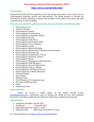 International Journal of Electromagnetics (IJEL)
https://airccse.com/ijel/index.html
Call for papers
International Journal of Electromagnetics invites high quality manuscripts in the research areas of
electromagnetic modelling, analysis and implementation. The journal proposes to stimulate the
development of latest technology in industry and academia. Good quality review papers and short
communications are also acceptable.
Research areas suitable for publication include, but are not limited to the following fields:
 Electric Power Line
 Electrical Machine
 Electromagnetic Breaker
 Electromagnetic Communication
 Electromagnetic Compatibility (EMC)
 Electromagnetic Devices
 Electromagnetic Field Theory
 Electromagnetic Interferences (EMI)
 Electromagnetic Inverse Problems
 Electromagnetic Launch
 Electromagnetic Material Modeling
 Electromagnetic Measurement Technology and Instruments
 Electromagnetic Metamaterials
 Electromagnetic Nondestructive Testing
 Electromagnetic Numerical Analysis
 Electromagnetic Physics
 Electromagnetic Propagation in Microstrip lines
 Electromagnetic Solid Mechanics
 Electromagnetic Structure Optimization
 Electromagnetic Study in Antennas
 Electromagnetism and Medical Devices
 Electromagnetism in Medical Research
 Electromyography
 Interconnects
 Magnetic Fluid
 Novel Materials for Transmission lines
 On-Chip and Off-Chip EMC
 Optics
 Transmission Lines
Paper Submission
Authors are invited to submit papers for this journal through E-mail:
journalijel@airccse.com. Submissions must be original and should not have been published
previously or be under consideration for publication while being evaluated for this Journal.
Important Dates
 Submission Deadline: July 08, 2023
 Notification : August 08, 2023
 Final Manuscript Due: August 15, 2023
 Publication Date : Determined by the Editor-in-Chief
For other details please visit https://airccse.com/ijel/index.html
 