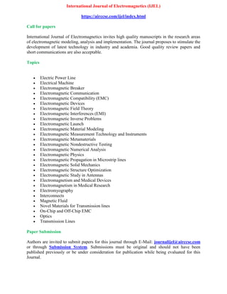 International Journal of Electromagnetics (IJEL)
https://airccse.com/ijel/index.html
Call for papers
International Journal of Electromagnetics invites high quality manuscripts in the research areas
of electromagnetic modeling, analysis and implementation. The journal proposes to stimulate the
development of latest technology in industry and academia. Good quality review papers and
short communications are also acceptable.
Topics
 Electric Power Line
 Electrical Machine
 Electromagnetic Breaker
 Electromagnetic Communication
 Electromagnetic Compatibility (EMC)
 Electromagnetic Devices
 Electromagnetic Field Theory
 Electromagnetic Interferences (EMI)
 Electromagnetic Inverse Problems
 Electromagnetic Launch
 Electromagnetic Material Modeling
 Electromagnetic Measurement Technology and Instruments
 Electromagnetic Metamaterials
 Electromagnetic Nondestructive Testing
 Electromagnetic Numerical Analysis
 Electromagnetic Physics
 Electromagnetic Propagation in Microstrip lines
 Electromagnetic Solid Mechanics
 Electromagnetic Structure Optimization
 Electromagnetic Study in Antennas
 Electromagnetism and Medical Devices
 Electromagnetism in Medical Research
 Electromyography
 Interconnects
 Magnetic Fluid
 Novel Materials for Transmission lines
 On-Chip and Off-Chip EMC
 Optics
 Transmission Lines
Paper Submission
Authors are invited to submit papers for this journal through E-Mail: journalijel@airccse.com
or through Submission System. Submissions must be original and should not have been
published previously or be under consideration for publication while being evaluated for this
Journal.
 