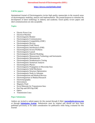International Journal of Electromagnetics (IJEL)
https://airccse.com/ijel/index.html
Call for papers
International Journal of Electromagnetics invites high quality manuscripts in the research areas
of electromagnetic modeling, analysis and implementation. The journal proposes to stimulate the
development of latest technology in industry and academia. Good quality review papers and
short communications are also acceptable.
Topics
 Electric Power Line
 Electrical Machine
 Electromagnetic Breaker
 Electromagnetic Communication
 Electromagnetic Compatibility (EMC)
 Electromagnetic Devices
 Electromagnetic Field Theory
 Electromagnetic Interferences (EMI)
 Electromagnetic Inverse Problems
 Electromagnetic Launch
 Electromagnetic Material Modeling
 Electromagnetic Measurement Technology and Instruments
 Electromagnetic Metamaterials
 Electromagnetic Nondestructive Testing
 Electromagnetic Numerical Analysis
 Electromagnetic Physics
 Electromagnetic Propagation in Microstrip lines
 Electromagnetic Solid Mechanics
 Electromagnetic Structure Optimization
 Electromagnetic Study in Antennas
 Electromagnetism and Medical Devices
 Electromagnetism in Medical Research
 Electromyography
 Interconnects
 Magnetic Fluid
 Novel Materials for Transmission lines
 On-Chip and Off-Chip EMC
 Optics
 Transmission Lines
Paper Submission
Authors are invited to submit papers for this journal through E-Mail: journalijel@airccse.com
or through Submission System. Submissions must be original and should not have been
published previously or be under consideration for publication while being evaluated for this
Journal.
 