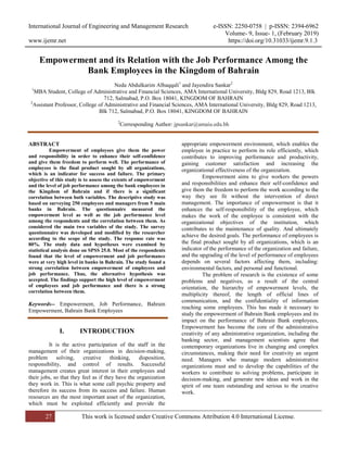 International Journal of Engineering and Management Research e-ISSN: 2250-0758 | p-ISSN: 2394-6962
Volume- 9, Issue- 1, (February 2019)
www.ijemr.net https://doi.org/10.31033/ijemr.9.1.3
27 This work is licensed under Creative Commons Attribution 4.0 International License.
Empowerment and its Relation with the Job Performance Among the
Bank Employees in the Kingdom of Bahrain
Neda Abdulkarim Albaqqali1
and Jayendira Sankar2
1
MBA Student, College of Administrative and Financial Sciences, AMA International University, Bldg 829, Road 1213, Blk
712, Salmabad, P.O. Box 18041, KINGDOM OF BAHRAIN
2
Assistant Professor, College of Administrative and Financial Sciences, AMA International University, Bldg 829, Road 1213,
Blk 712, Salmabad, P.O. Box 18041, KINGDOM OF BAHRAIN
2
Corresponding Author: jpsankar@amaiu.edu.bh
ABSTRACT
Empowerment of employees give them the power
and responsibility in order to enhance their self-confidence
and give them freedom to perform well. The performance of
employees is the final product sought by all organizations,
which is an indicator for success and failure. The primary
objective of this study is to assess the extents of empowerment
and the level of job performance among the bank employees in
the Kingdom of Bahrain and if there is a significant
correlation between both variables. The descriptive study was
based on surveying 250 employees and managers from 5 main
banks in Bahrain. The questionnaire measured the
empowerment level as well as the job performance level
among the respondents and the correlation between them. As
considered the main two variables of the study. The survey
questionnaire was developed and modified by the researcher
according to the scope of the study. The response rate was
80%. The study data and hypotheses were examined by
statistical analysis done on SPSS 25.0. Most of the respondents
found that the level of empowerment and job performance
were at very high level in banks in Bahrain. The study found a
strong correlation between empowerment of employees and
job performance. Thus, the alternative hypothesis was
accepted. The findings support the high level of empowerment
of employees and job performance and there is a strong
correlation between them.
Keywords-- Empowerment, Job Performance, Bahrain
Empowerment, Bahrain Bank Employees
I. INTRODUCTION
It is the active participation of the staff in the
management of their organizations in decision-making,
problem solving, creative thinking, disposition,
responsibility, and control of results. Successful
management creates great interest in their employees and
their jobs, so that they feel as if they have the organization
they work in. This is what some call psychic property and
therefore its success from its success and failure. Human
resources are the most important asset of the organization,
which must be exploited efficiently and provide the
appropriate empowerment environment, which enables the
employee in practice to perform its role efficiently, which
contributes to improving performance and productivity,
gaining customer satisfaction and increasing the
organizational effectiveness of the organization.
Empowerment aims to give workers the powers
and responsibilities and enhance their self-confidence and
give them the freedom to perform the work according to the
way they see fit without the intervention of direct
management. The importance of empowerment is that it
enhances the self-responsibility of the employee, which
makes the work of the employee is consistent with the
organizational objectives of the institution, which
contributes to the maintenance of quality. And ultimately
achieve the desired goals. The performance of employees is
the final product sought by all organizations, which is an
indicator of the performance of the organization and failure,
and the upgrading of the level of performance of employees
depends on several factors affecting them, including:
environmental factors, and personal and functional.
The problem of research is the existence of some
problems and negatives, as a result of the central
orientation, the hierarchy of empowerment levels, the
multiplicity thereof, the length of official lines of
communication, and the confidentiality of information
reaching some employees. This has made it necessary to
study the empowerment of Bahrain Bank employees and its
impact on the performance of Bahrain Bank employees,
Empowerment has become the core of the administrative
creativity of any administrative organization, including the
banking sector, and management scientists agree that
contemporary organizations live in changing and complex
circumstances, making their need for creativity an urgent
need. Managers who manage modern administrative
organizations must and to develop the capabilities of the
workers to contribute to solving problems, participate in
decision-making, and generate new ideas and work in the
spirit of one team outstanding and serious to the creative
work.
 