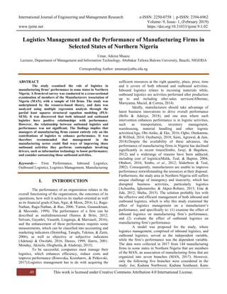 International Journal of Engineering and Management Research e-ISSN: 2250-0758 | p-ISSN: 2394-6962
Volume- 9, Issue- 1, (February 2019)
www.ijemr.net https://doi.org/10.31033/ijemr.9.1.02
49 This work is licensed under Creative Commons Attribution 4.0 International License.
Logistics Management and the Performance of Manufacturing Firms in
Selected States of Northern Nigeria
Umar, Adeiza Muazu
Lecturer, Department of Management and Information Technology, Abubakar Tafawa Balewa University, Bauchi, NIGERIA
Corresponding Author: amumar@atbu.edu.ng
ABSTRACT
The study examined the role of logistics in
manufacturing firms’ performance in some states in Northern
Nigeria. A firm-level survey was conducted in a cross-sectional
examination of members of the Manufacturers Association of
Nigeria (MAN), with a sample of 144 firms. The study was
underpinned by the resource-based theory, and data was
analyzed using multiple regression analysis through the
partial least squares structural equation modeling (PLS-
SEM). It was discovered that both inbound and outbound
logistics have positive relationships with performance.
However, the relationship between outbound logistics and
performance was not significant. The findings implies that
managers of manufacturing firms cannot entirely rely on the
contributions of logistics to enhance performance. It was
therefore recommended that management in the
manufacturing sector could find ways of improving those
outbound activities they perform; contemplate involving
drivers, such as information technology to boost performance;
and consider outsourcing those outbound activities.
Keywords— Firm Performance, Inbound Logistics,
Outbound Logistics, Logistics Management, Manufacturing
I. INTRODUCTION
The performance of an organization relates to the
overall functioning of the organization, the outcomes of its
operations, how well it achieves its market-oriented as well
as its financial goals (Chan, Ngai, & Moon, 2016; Li, Ragu-
Nathan, Ragu-Nathan, & Rao, 2006; Yamin, Gunasekruan,
& Mavondo, 1999). The performance of a firm can be
described as multidimensional (Santos & Brito, 2012;
Selvam, Gayathri, Vasanth, Lingaraja, & Marxiaoli, 2016),
and the enhancement of these performance requires some
measurements, which can be classified into accounting and
marketing indicators (Demirbag, Tatoglu, Tekinus, & Zaim,
2006), as well as objective or subjective indicators
(Adetunji & Owolabi, 2016; Dawes, 1999; Harris, 2001;
Monday, Akinola, Ologbenla, & Aladeraji, 2015).
To be successful, companies must manage their
logistics, which enhances efficiency, reduce costs and
improve performance (Ristovska, Kozuharov, & Petkovski,
2017).Logistics management has to do with acquiring the
sufficient resources at the right quantity, place, price, time
and it covers of both inbound and outbound activities.
Inbound logistics relates to incoming materials while,
outbound logistics are activities performed after production
up to and including after-sales services(Albernaz,
Maruyama, Maciel, & Correa, 2014).
Ideally, manufacturers should take advantage of
latest business innovations to drive overall performance
(Bello & Adeoye, 2018), and one area where such
intervention enhances performance is in logistic activities,
such as transportation, inventory management,
warehousing, material handling and other logistic
activities(Agu, Obi-Anike, & Eke, 2016; Ogbo, Onekanma,
& Wilfred, 2014; Oyebamiji, 2018; Saini, Agrawal, & Jain,
2018).Despite the availability of these advances, the
performance of manufacturing firms in Nigeria has declined
significantly in recent times(Simbo, Iwuji, & Bagshaw,
2012) and a widerange of reasons have been adduced,
including cost of logistics(Malik, Teal, & Baptist, 2004;
Obabori, 2016; Simbo, et al., 2012; Söderbom & Teal,
2002). Consequently, manufacturers are unable to improve
performance notwithstanding the resources at their disposal.
Furthermore, the study area in Northern Nigeria still suffers
unique challenge of insurgency and insecurity, which has
disrupted business activities, particularly logistics
(Achumba, Ighomereho, & Akpor-Robaro, 2013; Eme &
Jide, 2012; Shehu, 2015). The solution probably lies with
the effective and efficient management of both inbound and
outbound logistics, which is why this study examined the
effect of logistics management on a manufacturer’s
performance, and specifically to: (1) examine the effect of
inbound logistics on manufacturing firm’s performance,
and (2) evaluate the effect of outbound logistics on
manufacturing firm’s performance.
A model was proposed for the study, where
logistics management, comprised of inbound logistics, and
outbound logistics, served as the independent variable,
while the firm’s performance was the dependent variable.
The data were collected in 2017 from 144 manufacturing
firms in some states in Northern Nigeria that are members
of the MAN, an association of manufacturing firms that are
organized into seven branches (MAN, 2017). However,
only the following five branches were considered in the
study: Jos; Kaduna Northwest; Kaduna Southeast; Kano
 