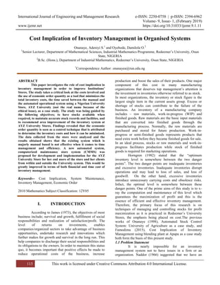 International Journal of Engineering and Management Research e-ISSN: 2250-0758 | p-ISSN: 2394-6962
Volume- 9, Issue- 1, (February 2019)
www.ijemr.net https://doi.org/10.31033/ijemr.9.1.11
115 This work is licensed under Creative Commons Attribution 4.0 International License.
Cost Implication of Inventory Management in Organised Systems
Onanaye, Adeniyi S.1
and Oyebode, Damilola O.2
1
Senior Lecturer, Department of Mathematical Sciences, Industrial Mathematics Programme, Redeemer’s University, Osun
State, NIGERIA
2
B.Sc. (Hons.), Department of Industrial Mathematics, Redeemer’s University, Osun State, NIGERIA
1
Correspondence Author: onanayea@run.edu.ng
ABSTRACT
This paper investigates the role of cost implication in
inventory management in order to improve Institutions’
Stores. The study takes a critical look at the costs involved and
the use of economic order quantity as a tool that minimizes the
total inventory costs, the time saved between the manual and
the automated operational system using a Nigerian University
Store, AYZ University (not the real name because of the
ethical issue), as a case study. The study was being guided by
the following objectives; to have stocks available when
required, to maintain accurate stock records and facilities, and
to recommend area improvement of the inventory system at
AYZ University Stores. Findings revealed that the economic
order quantity is seen as a control technique that is attributed
to determine the inventory costs and how it can be minimized.
The data collected from the store were analyzed and the
results obtained shows that the existing system which is
majorly manual based is not effective when it comes to time
management and efficiency. A new automated system,
computerized maintenance store system (CMMS) was
proposed for development and implementation for the AYZ
University Store for her end users of the store and her clients
from within and outside the University system. This would be
greatly improved in terms of both financial and time cost of
inventory management.
Keywords-- Cost Implication, System Maintenance,
Inventory Management, Economic Order
2010 Mathematics Subject Classification: 12Y05
I. INTRODUCTION
According to James (1973), the objectives of most
business include; survival and growth, fulfillment of social
responsibilities and realization of satisfaction/profit. The
level of returns on investments, enables
companies/organized sectors to take advantage of business
opportunities, undertake research and innovations which
further makes for growth and survival in the long run. This
help companies to discharge their social responsibilities and
its obligations to the owners. In order to maintain this status
quo, it becomes important that positive effects be made to
reduce operational costs of the business, increase
production and boost the sales of their products. One major
component of this cost in many manufacturing
organizations that deserves top management’s attention is
the investment in inventories otherwise referred to as stock.
In most organizations, the inventory or stock figure is the
largest single item in the current assets group. Excess or
shortage of stocks can contribute to the failure of the
business. An inventory of a manufacturing company
includes – raw materials, work-in-progress (WIP) and
finished goods. Raw materials are the basic input materials
that are converted into finished goods through the
manufacturing process. Normally, the raw materials are
purchased and stored for future production. Work-in-
progress or semi-finished goods represents products that
need extra work before they became finished goods for sale.
In an ideal process, stocks or raw materials and work-in-
progress facilitates production while stock of finished
goods is required for marketing operations.
Horngren (1982) stated that the “optimum
inventory level is somewhere between the two danger
points”. The two danger points are inadequate inventories
and excessive inventories. Inadequate inventories disrupt
operations and may lead to loss of sales, and loss of
goodwill. On the other hand, excessive inventories
introduce unnecessary carrying costs and obsolesce risks.
Infact, the optimal level is somewhere between these
danger points. One of the prime aims of this study is to x-
ray the computation and maintenance of this level which
guarantees the maximization of profit and this is the
essence of efficient and effective inventory management.
Therefore, the primary focus of this research is on
techniques of managing and controlling stocks for profit
maximization as it is practiced in Redeemer’s University
Stores, the emphasis being placed on cost.The previous
works of Onanaye (1998), Automated Stock Control
System: University of Agriculture as a case study, and
Famodimu (2015), Cost Implication of Inventory
Management using blending plant at Apapa as a case study
both form the basis of this present study.
1.1 Problem Statement
It is nearly impossible for an inventory
management system not to have issues in a firm or an
organization. Naddor (1966) suggested that we have an
 