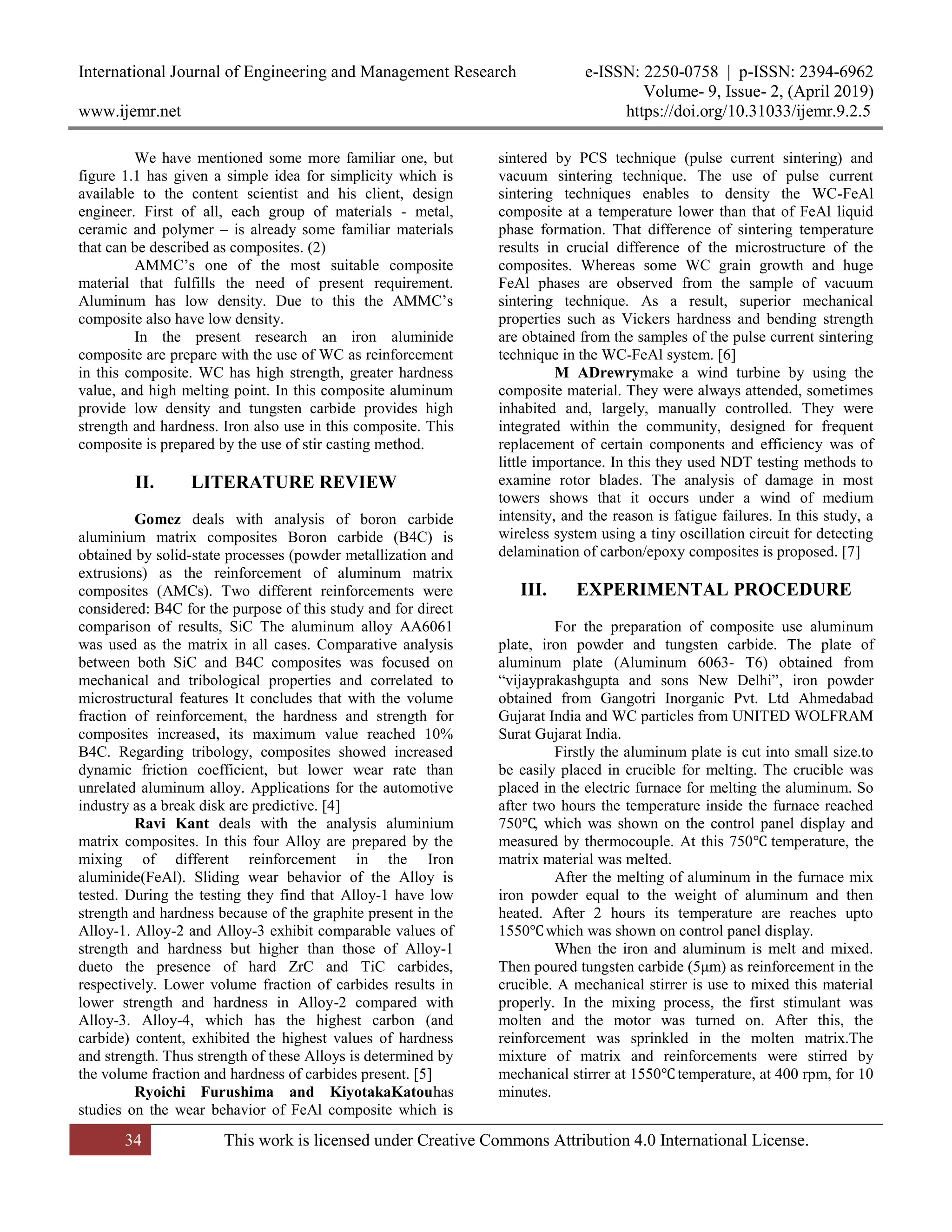 International Journal of Engineering and Management Research e-ISSN: 2250-0758 | p-ISSN: 2394-6962
Volume- 9, Issue- 2, (April 2019)
www.ijemr.net https://doi.org/10.31033/ijemr.9.2.5
34 This work is licensed under Creative Commons Attribution 4.0 International License.
We have mentioned some more familiar one, but
figure 1.1 has given a simple idea for simplicity which is
available to the content scientist and his client, design
engineer. First of all, each group of materials - metal,
ceramic and polymer – is already some familiar materials
that can be described as composites. (2)
AMMC’s one of the most suitable composite
material that fulfills the need of present requirement.
Aluminum has low density. Due to this the AMMC’s
composite also have low density.
In the present research an iron aluminide
composite are prepare with the use of WC as reinforcement
in this composite. WC has high strength, greater hardness
value, and high melting point. In this composite aluminum
provide low density and tungsten carbide provides high
strength and hardness. Iron also use in this composite. This
composite is prepared by the use of stir casting method.
II. LITERATURE REVIEW
Gomez deals with analysis of boron carbide
aluminium matrix composites Boron carbide (B4C) is
obtained by solid-state processes (powder metallization and
extrusions) as the reinforcement of aluminum matrix
composites (AMCs). Two different reinforcements were
considered: B4C for the purpose of this study and for direct
comparison of results, SiC The aluminum alloy AA6061
was used as the matrix in all cases. Comparative analysis
between both SiC and B4C composites was focused on
mechanical and tribological properties and correlated to
microstructural features It concludes that with the volume
fraction of reinforcement, the hardness and strength for
composites increased, its maximum value reached 10%
B4C. Regarding tribology, composites showed increased
dynamic friction coefficient, but lower wear rate than
unrelated aluminum alloy. Applications for the automotive
industry as a break disk are predictive. [4]
Ravi Kant deals with the analysis aluminium
matrix composites. In this four Alloy are prepared by the
mixing of different reinforcement in the Iron
aluminide(FeAl). Sliding wear behavior of the Alloy is
tested. During the testing they find that Alloy-1 have low
strength and hardness because of the graphite present in the
Alloy-1. Alloy-2 and Alloy-3 exhibit comparable values of
strength and hardness but higher than those of Alloy-1
dueto the presence of hard ZrC and TiC carbides,
respectively. Lower volume fraction of carbides results in
lower strength and hardness in Alloy-2 compared with
Alloy-3. Alloy-4, which has the highest carbon (and
carbide) content, exhibited the highest values of hardness
and strength. Thus strength of these Alloys is determined by
the volume fraction and hardness of carbides present. [5]
Ryoichi Furushima and KiyotakaKatouhas
studies on the wear behavior of FeAl composite which is
sintered by PCS technique (pulse current sintering) and
vacuum sintering technique. The use of pulse current
sintering techniques enables to density the WC-FeAl
composite at a temperature lower than that of FeAl liquid
phase formation. That difference of sintering temperature
results in crucial difference of the microstructure of the
composites. Whereas some WC grain growth and huge
FeAl phases are observed from the sample of vacuum
sintering technique. As a result, superior mechanical
properties such as Vickers hardness and bending strength
are obtained from the samples of the pulse current sintering
technique in the WC-FeAl system. [6]
M ADrewrymake a wind turbine by using the
composite material. They were always attended, sometimes
inhabited and, largely, manually controlled. They were
integrated within the community, designed for frequent
replacement of certain components and efficiency was of
little importance. In this they used NDT testing methods to
examine rotor blades. The analysis of damage in most
towers shows that it occurs under a wind of medium
intensity, and the reason is fatigue failures. In this study, a
wireless system using a tiny oscillation circuit for detecting
delamination of carbon/epoxy composites is proposed. [7]
III. EXPERIMENTAL PROCEDURE
For the preparation of composite use aluminum
plate, iron powder and tungsten carbide. The plate of
aluminum plate (Aluminum 6063- T6) obtained from
“vijayprakashgupta and sons New Delhi”, iron powder
obtained from Gangotri Inorganic Pvt. Ltd Ahmedabad
Gujarat India and WC particles from UNITED WOLFRAM
Surat Gujarat India.
Firstly the aluminum plate is cut into small size.to
be easily placed in crucible for melting. The crucible was
placed in the electric furnace for melting the aluminum. So
after two hours the temperature inside the furnace reached
750℃, which was shown on the control panel display and
measured by thermocouple. At this 750℃ temperature, the
matrix material was melted.
After the melting of aluminum in the furnace mix
iron powder equal to the weight of aluminum and then
heated. After 2 hours its temperature are reaches upto
1550℃which was shown on control panel display.
When the iron and aluminum is melt and mixed.
Then poured tungsten carbide (5μm) as reinforcement in the
crucible. A mechanical stirrer is use to mixed this material
properly. In the mixing process, the first stimulant was
molten and the motor was turned on. After this, the
reinforcement was sprinkled in the molten matrix.The
mixture of matrix and reinforcements were stirred by
mechanical stirrer at 1550℃temperature, at 400 rpm, for 10
minutes.
 