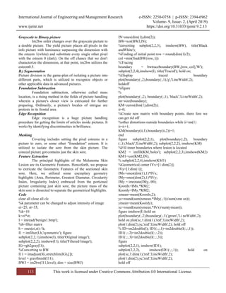 International Journal of Engineering and Management Research e-ISSN: 2250-0758 | p-ISSN: 2394-6962
Volume- 9, Issue- 2, (April 2019)
www.ijemr.net https://doi.org/10.31033/ijemr.9.2.13
113 This work is licensed under Creative Commons Attribution 4.0 International License.
Grayscale to Binary picture
Im2bw order changes over the grayscale picture to
a double picture. The yield picture places all pixels in the
info picture with luminance surpassing the dimension with
the esteem 1(white) and substitute every single other pixel
with the esteem 0 (dark). On the off chance that we don't
characterize the dimension, at that point, im2bw utilizes the
esteem0.5.
B.) Segmentation
Picture division is the game-plan of isolating a picture into
different parts, which is utilized to recognize objects or
other applicable data in advanced pictures.
Foundation Subtraction
Foundation subtraction, otherwise called mass
location, is a rising method in the fields of picture handling
wherein a picture's closer view is extricated for further
preparing. Ordinarily, a picture's locales of intrigue are
protests in its frontal area.
Edge Recognition
Edge recognition is a huge picture handling
procedure for getting the limits of articles inside pictures. It
works by identifying discontinuities in brilliance.
Masking
Covering includes setting the pixel esteems in a
picture to zero, or some other "foundation" esteem. It is
utilized to isolate the sore from the skin picture. The
conceal picture got contains just the skin sore.
Feature Extraction
The principal highlights of the Melanoma Skin
Lesion are its Geometric Features. Henceforth, we propose
to extricate the Geometric Features of the sectioned skin
sore. Here, we utilized some exemplary geometry
highlights (Area, Perimeter, Greatest Diameter, Circularity
Index, Irregularity Index) embraced from the portioned
picture containing just skin sore, the picture mass of the
skin sore is dissected to separate the geometrical highlights.
Code
clear all close all clc
%k parameter can be changed to adjust intensity of image
ei=25; st=35;
%k=10
k=ei*st;
I = imread('benign1.bmp');
%h=filter matrx
h = ones(ei,st) / k;
I1 = imfilter(I,h,'symmetric'); figure
subplot(2,2,1),imshow(I), title('Original image');
subplot(2,2,2), imshow(I1), title('Filtered Image');
IG=rgb2gray(I1);
%Converting to BW
I11 = imadjust(IG,stretchlim(IG),[]);
level = graythresh(I11);
BWJ = im2bw(I11,level); dim = size(BWJ)
IN=ones(dim(1),dim(2));
BW=xor(BWJ,IN);
%inverting subplot(2,2,3), imshow(BW), title('Black
andWhite');
%Finding of initial point row = round(dim(1)/2);
col =min(find(BW(row,:)))
%Tracing
boundary = bwtraceboundary(BW,[row, col],'W');
subplot(2,2,4),imshow(I), title('Traced'); hold on;
%Display traced boundary
plot(boundary(:,2),boundary(:,1),'g','LineWidth',2);
holdoff
%figure
%
plot(boundary(:,2), boundary(:,1), 'black','Li neWidth',2);
nn=size(boundary);
KM=zeros(dim(1),dim(2));
ii=0;
%Create new matrix with boundary points. there fore we
can get rid off
%other distortions outside boundaries while ii<nn(1)
ii=ii+1;
KM(boundary(ii,1),boundary(ii,2))=1;
end
figure subplot(2,2,1), plot(boundary(:,2), boundary
(:,1),'black','LineWidth',2); subplot(2,2,2), imshow(KM)
%Fill inner boundaries where lesion is located
KM2 = imfill(KM,'holes'); subplot(2,2,3),imshow(KM2)
KM1=xor(KM2,IN);
% subplot(2,2,4),imshow(KM1)
%Geometrical center IVx=[1:dim(2)];
IVy=[1:dim(1)];
IMx=ones(dim(1),1)*IVx;
IMy=ones(dim(2),1)*IVy;
IMy = imrotate(IMy,-90);
Koordx=IMx.*KM2;
Koordy=IMy.*KM2;
xmean=mean(Koordx,2);
yc=round(sum(xmean.*IMy(:,1))/sum(xme an));
ymean=mean(Koordy);
xc=round(sum(ymean.*IVx)/sum(ymean));
figure imshow(I) hold on
plot(boundary(:,2),boundary(:,1),'green','Li neWidth',2);
hold on plot(xc,1:dim(1),'red','LineWidth',2);
plot(1:dim(2),yc,'red','LineWidth',2); hold off
% ID=im2double(I); ID1(:,:,1)=im2double(I(:,:,1));
ID1(:,:,2)=im2double(I(:,:,2));
ID1(:,:,3)=im2double(I(:,:,3));
figure
subplot(2,2,1), imshow(ID1);
subplot(2,2,2), imshow(ID1(:,:,1)); hold on
plot(xc,1:dim(1),'red','LineWidth',2);
plot(1:dim(2),yc,'red','LineWidth',2);
hold off
 