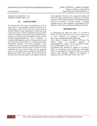International Journal of Engineering and Management Research e-ISSN: 2250-0758 | p-ISSN: 2394-6962
Volume- 9, Issue- 2, (April 2019)
www.ijemr.net https://doi.org/10.31033/ijemr.9.2.13
114 This work is licensed under Creative Commons Attribution 4.0 International License.
subplot(2,2,3),imshow(ID1(:,:,2));
subplot(2,2,4),imshow(ID1(:,:,3));
VI. CONCLUSION
We all know that skin cancer has multiplied to such an
extent that it’s very important to detect the disease at its
initial stages. In order to solve this issue, we have come up
with the method of image segmentation to detect early sign
of skin cancer due to raised concentration nincerta in parts
of the skin. We have used a mat lab code to detect the same
and prove its efficiency. For formulating the code, we have
used the k-means algorithm. We have discussed a
computer-aided diagnosis system for melanoma skin cancer
with Artificial Neural Network as a classifier using Back
Propagation Algorithm. The present algorithm is fast,
consume only a few seconds of execution time and results
are found to be better with the accuracy of 96.9%. It can be
concluded from the network results that the suggested
system can be capably used by patients and physicians to
diagnose skin cancer more exactly. This tool isuse ful for
the rural areas where the experts in the diagnosis field may
not be applicable. Since the tool is made more feasible and
robust for images acquired in any conditions, it can deliver
the purpose of automatic diagnostics of the Melanoma Skin
Cancer. In the future, we could develop a computer
algorithm for skin cancer diagnosis using Support Vector
Machine, which is also an emerging technology nowadays.
REFERENCES
[1] Pehamberger H, Binder M, Steiner A, & Wolff K.
(1993). In vivo epi luminescence microscopy: Improvement
of early diagnosis of melanoma. Available at:
https://core.ac.uk/download/pdf/82503456.pdf.
[2] A. Bono, S. Tomatis, & C. Bartoli. (1999 Jan). The
ABCD system of melanoma detection: A
spectrophotometric analysis of the asymmetry, border,
color, and dimension. Cancer, 85(1), 72–77.
[3] Bafounta, ML, Beauchet A, Aegerter P, & Saiag P.
(2001). Is dermoscopy (epi luminescence microscopy)
useful for the diagnosis of melanoma? Results of a meta-
analysis using techniques adapted to the evaluation of
diagnostic tests. Arch Dermatol, 13(10), 1343-1350.
 