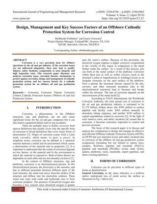 International Journal of Engineering and Management Research e-ISSN: 2250-0758 | p-ISSN: 2394-6962
Volume- 9, Issue- 2, (April 2019)
www.ijemr.net https://doi.org/10.31033/ijemr.9.2.23
171 This work is licensed under Creative Commons Attribution 4.0 International License.
Design, Management and Key Success Factors of an Offshore Cathodic
Protection System for Corrosion Control
Shobhendu Prabhakar1
and Gaurav Goswami2
1
Project Quality Manager, TechnipFMC, Houston, TX, USA
2
QA/QC Specialist, Chevron, NIGERIA
1
Corresponding Author: shobhendu@gmail.com
ABSTRACT
Corrosion is a very prevalent issue for offshore
operations in the oil and gas industry. If the corrosion issues
are not addressed adequately, these may lead to quality
failures, safety incidents, compromise to asset integrity and
high inspection costs. This research paper discusses and
analyzes corrosion types, corrosion threats, mechanisms to
protect against corrosion, design and management of cathodic
protection system, and key success factors for a cathodic
protection system for an offshore oil and gas production
system.
Keywords— Corrosion, Corrosion Threats, Corrosion
Control, Cathodic Protection System, Offshore oil and Gas
Production System
I. INTRODUCTION
Corrosion, a phenomenon, in the Offshore
structures, rigs, and platforms, can not only cause
significant losses for the oil and gas companies but it can
also lead to equipment failure and on-site accidents.
There are multiple ways to define corrosion from
narrow definitions that usually cover only the specific form
of corrosion to broad definitions that cover many forms of
deterioration [1]. Origin of corrosion comes from a Latin
word, corrodere, which means ‘to gnaw to pieces’. In
simplistic terms, corrosion can be defined as a chemical
reaction between a metal and its environment which causes
a deterioration of the material and its properties [1]. It is
important to understand that the extent of corrosion depends
on two factors: a) the material and b) the environment to
which the material is exposed to. Both of these factors are
dependent on each other and are not mutually exclusive [1].
In the context of Offshore structures, rigs and
platforms, corrosion is an electrochemical process. In this
electrochemical process, the electrolyte is the seawater, and
due to different potentials between different parts of the
steel structure, the metal ions move from the surface of the
structure and diffuse into the electrolyte solution. These
metal ions react with oxide and hydroxide ions to form
corrosion products. The presence of dissolved oxygen also
becomes a key concern since dissolved oxygen is greater
near the water’s surface. Because of this proximity, the
dissolved oxygen imposes a higher corrosive overpotential
in the vicinity of this region in comparison to the metal
further under the surface. As a result of this process, pits
can form at the metal surface of the platform. Corrosion
within these pits as well as within crevices [such as the
structure’s joints or imperfections in weldings] occurs as an
irregular corrosion on the steel surface of the platform.
Over a period, the increased stresses caused by the pits,
crevices, and other structural anomalies [due to the
electrochemical reactions] lead to fractures and breaks
within the structure. The rate of corrosion depends on the
microstructure of the metal itself [2].
According to NACE International, the Worldwide
Corrosion Authority, the total annual cost of corrosion in
the oil and gas production industry is estimated to be
$1.372 billion, broken down into $589 million in surface
pipeline and facility costs, $463 million annually in
downhole tubing expenses, and another $320 million in
capital expenditures related to corrosion [3]. In the light of
such massive costs, and safety incidents [4] caused due to
corrosion, it becomes extremely important to control and
prevent corrosion.
The focus of this research paper is to discuss and
analyze key components to design and manage an effective
and efficient Offshore Cathodic Protection System (OCPS),
an OCPS that can minimize losses and safety incidents due
to corrosion of the offshore oil and gas production system
components [including but not limited to subsea trees,
jumpers, flowlines, pipeline end terminals (PLETs),
pipeline end manifolds (PLEMs), in-line sleds (ILSs),
jackets, platforms, risers, manifolds, export pipelines, and
shore crossing pipelines].
II. FORMS OF CORROSION
Corrosion can be prevalent in different types of
forms as detailed below.
General Corrosion, as the name indicates, is a uniform
and/or widespread loss of metal across the surface as
illustrated in Fig. 1 below [4].
 