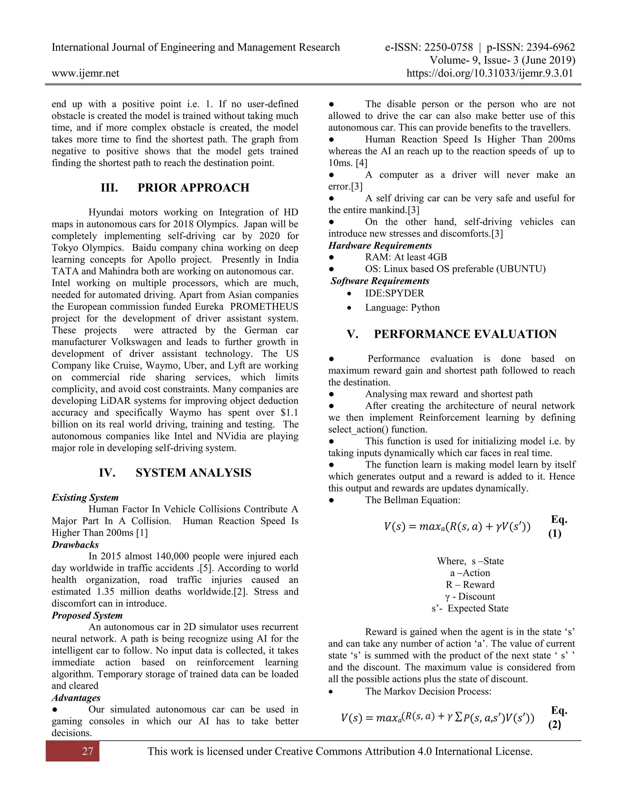 International Journal of Engineering and Management Research e-ISSN: 2250-0758 | p-ISSN: 2394-6962
Volume- 9, Issue- 3 (June 2019)
www.ijemr.net https://doi.org/10.31033/ijemr.9.3.01
27 This work is licensed under Creative Commons Attribution 4.0 International License.
end up with a positive point i.e. 1. If no user-defined
obstacle is created the model is trained without taking much
time, and if more complex obstacle is created, the model
takes more time to find the shortest path. The graph from
negative to positive shows that the model gets trained
finding the shortest path to reach the destination point.
III. PRIOR APPROACH
Hyundai motors working on Integration of HD
maps in autonomous cars for 2018 Olympics. Japan will be
completely implementing self-driving car by 2020 for
Tokyo Olympics. Baidu company china working on deep
learning concepts for Apollo project. Presently in India
TATA and Mahindra both are working on autonomous car.
Intel working on multiple processors, which are much,
needed for automated driving. Apart from Asian companies
the European commission funded Eureka PROMETHEUS
project for the development of driver assistant system.
These projects were attracted by the German car
manufacturer Volkswagen and leads to further growth in
development of driver assistant technology. The US
Company like Cruise, Waymo, Uber, and Lyft are working
on commercial ride sharing services, which limits
complicity, and avoid cost constraints. Many companies are
developing LiDAR systems for improving object deduction
accuracy and specifically Waymo has spent over $1.1
billion on its real world driving, training and testing. The
autonomous companies like Intel and NVidia are playing
major role in developing self-driving system.
IV. SYSTEM ANALYSIS
Existing System
Human Factor In Vehicle Collisions Contribute A
Major Part In A Collision. Human Reaction Speed Is
Higher Than 200ms [1]
Drawbacks
In 2015 almost 140,000 people were injured each
day worldwide in traffic accidents .[5]. According to world
health organization, road traffic injuries caused an
estimated 1.35 million deaths worldwide.[2]. Stress and
discomfort can in introduce.
Proposed System
An autonomous car in 2D simulator uses recurrent
neural network. A path is being recognize using AI for the
intelligent car to follow. No input data is collected, it takes
immediate action based on reinforcement learning
algorithm. Temporary storage of trained data can be loaded
and cleared
Advantages
● Our simulated autonomous car can be used in
gaming consoles in which our AI has to take better
decisions.
● The disable person or the person who are not
allowed to drive the car can also make better use of this
autonomous car. This can provide benefits to the travellers.
● Human Reaction Speed Is Higher Than 200ms
whereas the AI an reach up to the reaction speeds of up to
10ms. [4]
● A computer as a driver will never make an
error.[3]
● A self driving car can be very safe and useful for
the entire mankind.[3]
● On the other hand, self-driving vehicles can
introduce new stresses and discomforts.[3]
Hardware Requirements
● RAM: At least 4GB
● OS: Linux based OS preferable (UBUNTU)
Software Requirements
 IDE:SPYDER
 Language: Python
V. PERFORMANCE EVALUATION
● Performance evaluation is done based on
maximum reward gain and shortest path followed to reach
the destination.
● Analysing max reward and shortest path
● After creating the architecture of neural network
we then implement Reinforcement learning by defining
select_action() function.
● This function is used for initializing model i.e. by
taking inputs dynamically which car faces in real time.
● The function learn is making model learn by itself
which generates output and a reward is added to it. Hence
this output and rewards are updates dynamically.
● The Bellman Equation:
Where, s –State
a –Action
R – Reward
γ - Discount
s’- Expected State
Reward is gained when the agent is in the state ‘s’
and can take any number of action ‘a’. The value of current
state ‘s’ is summed with the product of the next state ‘ s’ ’
and the discount. The maximum value is considered from
all the possible actions plus the state of discount.
 The Markov Decision Process:
𝑉(𝑠) = 𝑚𝑎𝑥 𝑎(𝑅(𝑠, 𝑎) + 𝛾𝑉(𝑠′))
Eq.
(1)
𝑉(𝑠) = 𝑚𝑎𝑥 𝑎 (𝑠, 𝑎,𝑠′)𝑉(𝑠′))
Eq.
(2)
 
