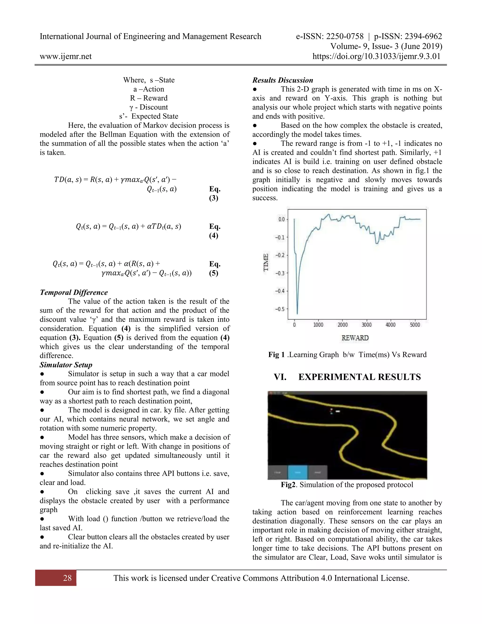 International Journal of Engineering and Management Research e-ISSN: 2250-0758 | p-ISSN: 2394-6962
Volume- 9, Issue- 3 (June 2019)
www.ijemr.net https://doi.org/10.31033/ijemr.9.3.01
28 This work is licensed under Creative Commons Attribution 4.0 International License.
Where, s –State
a –Action
R – Reward
γ - Discount
s’- Expected State
Here, the evaluation of Markov decision process is
modeled after the Bellman Equation with the extension of
the summation of all the possible states when the action ‘a’
is taken.
𝑇𝐷(𝑎, 𝑠) = 𝑅(𝑠, 𝑎) + 𝛾𝑚𝑎𝑥 𝑎′ 𝑄(𝑠′, 𝑎′) −
𝑄𝑡−1(𝑠, 𝑎)
(
Eq.
(3)
𝑄𝑡(𝑠, 𝑎) = 𝑄𝑡−1(𝑠, 𝑎) + 𝛼𝑇𝐷𝑡(𝑎, 𝑠)
(
Eq.
(4)
𝑄𝑡(𝑠, 𝑎) = 𝑄𝑡−1(𝑠, 𝑎) + 𝛼(𝑅(𝑠, 𝑎) +
𝛾𝑚𝑎𝑥 𝑎′ 𝑄(𝑠′, 𝑎′) − 𝑄𝑡−1(𝑠, 𝑎))
(
Eq.
(5)
Temporal Difference
The value of the action taken is the result of the
sum of the reward for that action and the product of the
discount value ‘γ’ and the maximum reward is taken into
consideration. Equation (4) is the simplified version of
equation (3). Equation (5) is derived from the equation (4)
which gives us the clear understanding of the temporal
difference.
Simulator Setup
● Simulator is setup in such a way that a car model
from source point has to reach destination point
● Our aim is to find shortest path, we find a diagonal
way as a shortest path to reach destination point,
● The model is designed in car. ky file. After getting
our AI, which contains neural network, we set angle and
rotation with some numeric property.
● Model has three sensors, which make a decision of
moving straight or right or left. With change in positions of
car the reward also get updated simultaneously until it
reaches destination point
● Simulator also contains three API buttons i.e. save,
clear and load.
● On clicking save ,it saves the current AI and
displays the obstacle created by user with a performance
graph
● With load () function /button we retrieve/load the
last saved AI.
● Clear button clears all the obstacles created by user
and re-initialize the AI.
Results Discussion
● This 2-D graph is generated with time in ms on X-
axis and reward on Y-axis. This graph is nothing but
analysis our whole project which starts with negative points
and ends with positive.
● Based on the how complex the obstacle is created,
accordingly the model takes times.
● The reward range is from -1 to +1, -1 indicates no
AI is created and couldn’t find shortest path. Similarly, +1
indicates AI is build i.e. training on user defined obstacle
and is so close to reach destination. As shown in fig.1 the
graph initially is negative and slowly moves towards
position indicating the model is training and gives us a
success.
Fig 1 .Learning Graph b/w Time(ms) Vs Reward
VI. EXPERIMENTAL RESULTS
Fig2. Simulation of the proposed protocol
The car/agent moving from one state to another by
taking action based on reinforcement learning reaches
destination diagonally. These sensors on the car plays an
important role in making decision of moving either straight,
left or right. Based on computational ability, the car takes
longer time to take decisions. The API buttons present on
the simulator are Clear, Load, Save woks until simulator is
 