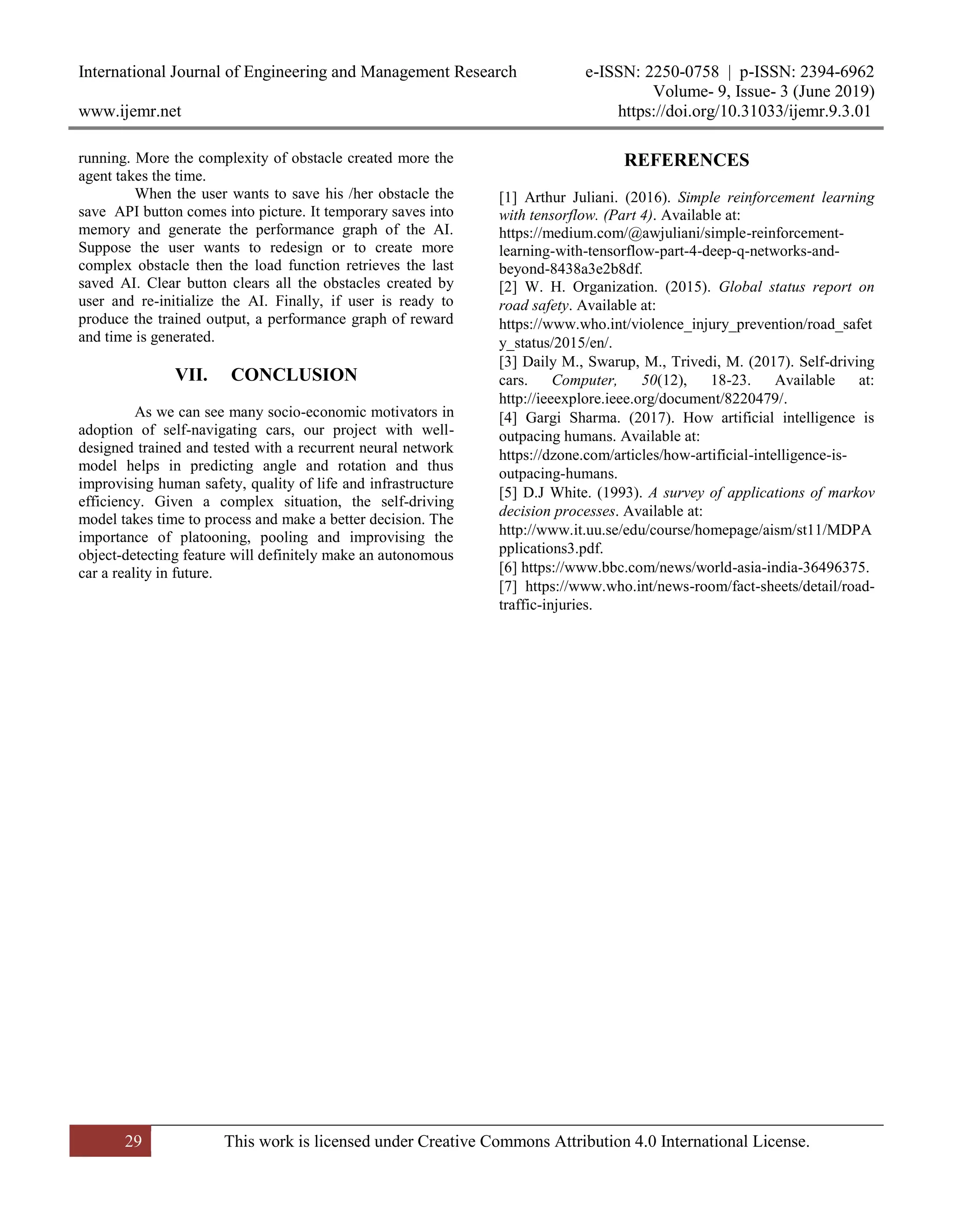 International Journal of Engineering and Management Research e-ISSN: 2250-0758 | p-ISSN: 2394-6962
Volume- 9, Issue- 3 (June 2019)
www.ijemr.net https://doi.org/10.31033/ijemr.9.3.01
29 This work is licensed under Creative Commons Attribution 4.0 International License.
running. More the complexity of obstacle created more the
agent takes the time.
When the user wants to save his /her obstacle the
save API button comes into picture. It temporary saves into
memory and generate the performance graph of the AI.
Suppose the user wants to redesign or to create more
complex obstacle then the load function retrieves the last
saved AI. Clear button clears all the obstacles created by
user and re-initialize the AI. Finally, if user is ready to
produce the trained output, a performance graph of reward
and time is generated.
VII. CONCLUSION
As we can see many socio-economic motivators in
adoption of self-navigating cars, our project with well-
designed trained and tested with a recurrent neural network
model helps in predicting angle and rotation and thus
improvising human safety, quality of life and infrastructure
efficiency. Given a complex situation, the self-driving
model takes time to process and make a better decision. The
importance of platooning, pooling and improvising the
object-detecting feature will definitely make an autonomous
car a reality in future.
REFERENCES
[1] Arthur Juliani. (2016). Simple reinforcement learning
with tensorflow. (Part 4). Available at:
https://medium.com/@awjuliani/simple-reinforcement-
learning-with-tensorflow-part-4-deep-q-networks-and-
beyond-8438a3e2b8df.
[2] W. H. Organization. (2015). Global status report on
road safety. Available at:
https://www.who.int/violence_injury_prevention/road_safet
y_status/2015/en/.
[3] Daily M., Swarup, M., Trivedi, M. (2017). Self-driving
cars. Computer, 50(12), 18-23. Available at:
http://ieeexplore.ieee.org/document/8220479/.
[4] Gargi Sharma. (2017). How artificial intelligence is
outpacing humans. Available at:
https://dzone.com/articles/how-artificial-intelligence-is-
outpacing-humans.
[5] D.J White. (1993). A survey of applications of markov
decision processes. Available at:
http://www.it.uu.se/edu/course/homepage/aism/st11/MDPA
pplications3.pdf.
[6] https://www.bbc.com/news/world-asia-india-36496375.
[7] https://www.who.int/news-room/fact-sheets/detail/road-
traffic-injuries.
 