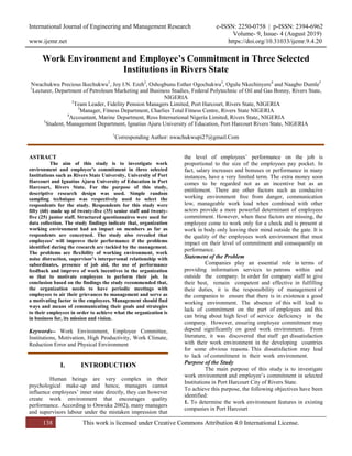 International Journal of Engineering and Management Research e-ISSN: 2250-0758 | p-ISSN: 2394-6962
Volume- 9, Issue- 4 (August 2019)
www.ijemr.net https://doi.org/10.31033/ijemr.9.4.20
138 This work is licensed under Creative Commons Attribution 4.0 International License.
Work Environment and Employee’s Commitment in Three Selected
Institutions in Rivers State
Nwachukwu Precious Ikechukwu1
, Joy I.N. Ezeh2
, Oshogbunu Esther Ogochukwu3
, Ogulu Nkechinyere4
and Naagbo Dumle5
1
Lecturer, Department of Petroleum Marketing and Business Studies, Federal Polytechnic of Oil and Gas Bonny, Rivers State,
NIGERIA
2
Team Leader, Fidelity Pension Managers Limited, Port Harcourt, Rivers State, NIGERIA
3
Manager, Fitness Department, Charlies Total Fitness Centre, Rivers State NIGERIA
4
Accountant, Marine Department, Ross International Nigeria Limited, Rivers State, NIGERIA
5
Student, Management Department, Ignatius Ajuru University of Education, Port Harcourt Rivers State, NIGERIA
1
Corresponding Author: nwachukwupi27@gmail.Com
ASTRACT
The aim of this study is to investigate work
environment and employee’s commitment in three selected
Institutions such as Rivers State University, University of Port
Harcourt and Ignatius Ajuru University of Education in Port
Harcourt, Rivers State. For the purpose of this study,
descriptive research design was used. Simple random
sampling technique was respectively used to select the
respondents for the study. Respondents for this study were
fifty (60) made up of twenty-five (35) senior staff and twenty-
five (25) junior staff. Structured questionnaires were used for
data collection. The study findings indicate that, organization
working environment had an impact on members as far as
respondents are concerned. The study also revealed that
employees’ will improve their performance if the problems
identified during the research are tackled by the management.
The problems are flexibility of working environment, work
noise distraction, supervisor’s interpersonal relationship with
subordinates, presence of job aid, the use of performance
feedback and improve of work incentives in the organization
so that to motivate employees to perform their job. In
conclusion based on the findings the study recommended that,
the organization needs to have periodic meetings with
employees to air their grievances to management and serve as
a motivating factor to the employees. Management should find
ways and means of communicating their goals and strategies
to their employees in order to achieve what the organization is
in business for, its mission and vision.
Keywords-- Work Environment, Employee Committee,
Institutions, Motivation, High Productivity, Work Climate,
Reduction Error and Physical Environment
I. INTRODUCTION
Human beings are very complex in their
psychological make-up and hence, managers cannot
influence employees’ inner state directly, they can however
create work environment that encourages quality
performance. According to Onwuka 2002), many managers
and supervisors labour under the mistaken impression that
the level of employees’ performance on the job is
proportional to the size of the employees pay pocket. In
fact, salary increases and bonuses or performance in many
instances, have a very limited term. The extra money soon
comes to be regarded not as an incentive but as an
entitlement. There are other factors such as conducive
working environment free from danger, communication
low, manageable work load when combined with other
actors provide a more powerful determinant of employees
commitment. However, when these factors are missing, the
employee come to work only for a check and is present at
work in body only leaving their mind outside the gate. It is
the quality of the employees work environment that must
impact on their level of commitment and consequently on
performance.
Statement of the Problem
Companies play an essential role in terms of
providing information services to patrons within and
outside the company. In order for company staff to give
their best, remain competent and effective in fulfilling
their duties, it is the responsibility of management of
the companies to ensure that there is in existence a good
working environment. The absence of this will lead to
lack of commitment on the part of employees and this
can bring about high level of service deficiency in the
company. However, ensuring employee commitment may
depend significantly on good work environment. From
literature, it was discovered that staff get dissatisfaction
with their work environment in the developing countries
for some obvious reasons. This dissatisfaction may lead
to lack of commitment in their work environment.
Purpose of the Study
The main purpose of this study is to investigate
work environment and employee’s commitment in selected
Institutions in Port Harcourt City of Rivers State.
To achieve this purpose, the following objectives have been
identified:
1. To determine the work environment features in existing
companies in Port Harcourt
 