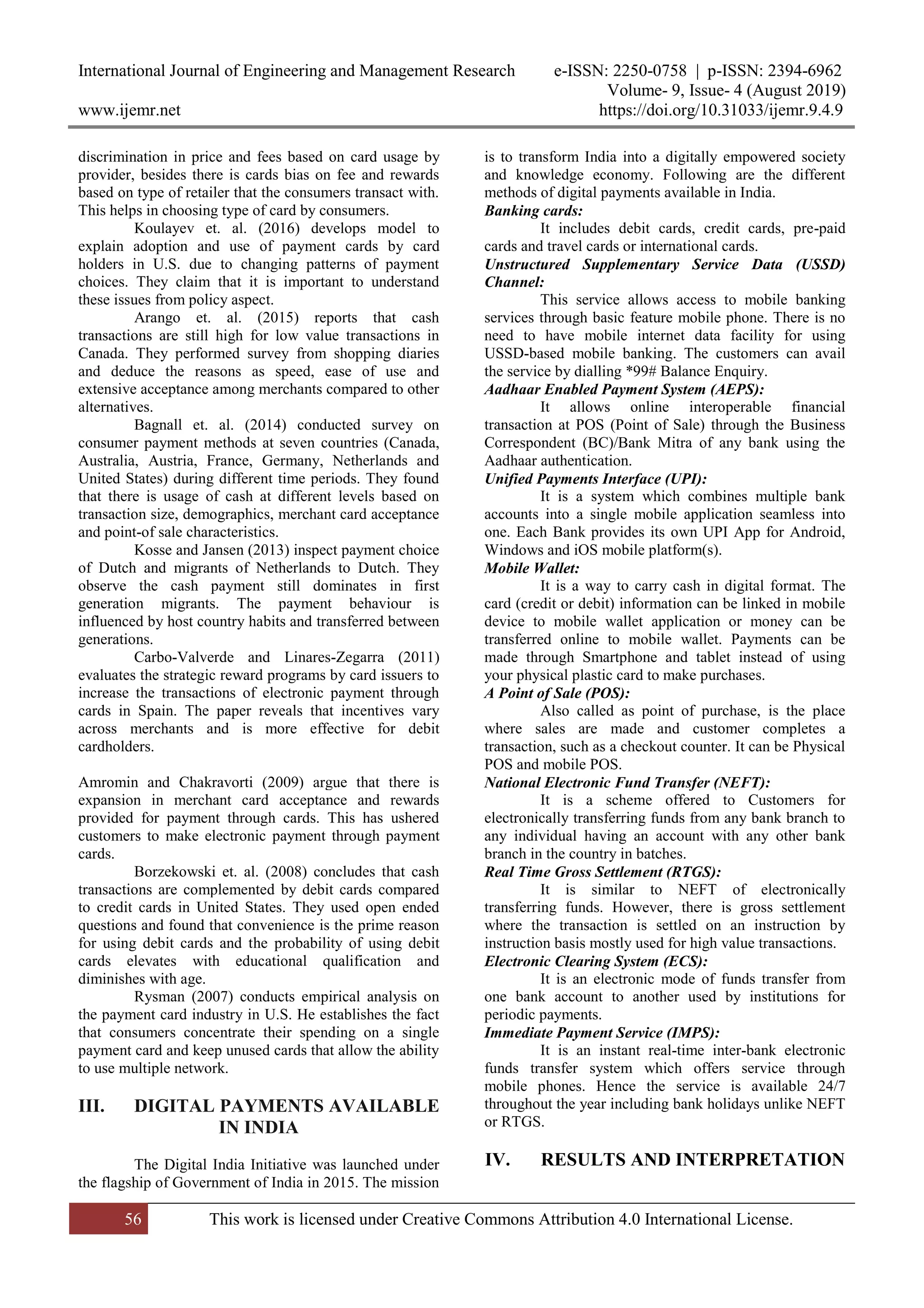 International Journal of Engineering and Management Research e-ISSN: 2250-0758 | p-ISSN: 2394-6962
Volume- 9, Issue- 4 (August 2019)
www.ijemr.net https://doi.org/10.31033/ijemr.9.4.9
56 This work is licensed under Creative Commons Attribution 4.0 International License.
discrimination in price and fees based on card usage by
provider, besides there is cards bias on fee and rewards
based on type of retailer that the consumers transact with.
This helps in choosing type of card by consumers.
Koulayev et. al. (2016) develops model to
explain adoption and use of payment cards by card
holders in U.S. due to changing patterns of payment
choices. They claim that it is important to understand
these issues from policy aspect.
Arango et. al. (2015) reports that cash
transactions are still high for low value transactions in
Canada. They performed survey from shopping diaries
and deduce the reasons as speed, ease of use and
extensive acceptance among merchants compared to other
alternatives.
Bagnall et. al. (2014) conducted survey on
consumer payment methods at seven countries (Canada,
Australia, Austria, France, Germany, Netherlands and
United States) during different time periods. They found
that there is usage of cash at different levels based on
transaction size, demographics, merchant card acceptance
and point-of sale characteristics.
Kosse and Jansen (2013) inspect payment choice
of Dutch and migrants of Netherlands to Dutch. They
observe the cash payment still dominates in first
generation migrants. The payment behaviour is
influenced by host country habits and transferred between
generations.
Carbo-Valverde and Linares-Zegarra (2011)
evaluates the strategic reward programs by card issuers to
increase the transactions of electronic payment through
cards in Spain. The paper reveals that incentives vary
across merchants and is more effective for debit
cardholders.
Amromin and Chakravorti (2009) argue that there is
expansion in merchant card acceptance and rewards
provided for payment through cards. This has ushered
customers to make electronic payment through payment
cards.
Borzekowski et. al. (2008) concludes that cash
transactions are complemented by debit cards compared
to credit cards in United States. They used open ended
questions and found that convenience is the prime reason
for using debit cards and the probability of using debit
cards elevates with educational qualification and
diminishes with age.
Rysman (2007) conducts empirical analysis on
the payment card industry in U.S. He establishes the fact
that consumers concentrate their spending on a single
payment card and keep unused cards that allow the ability
to use multiple network.
III. DIGITAL PAYMENTS AVAILABLE
IN INDIA
The Digital India Initiative was launched under
the flagship of Government of India in 2015. The mission
is to transform India into a digitally empowered society
and knowledge economy. Following are the different
methods of digital payments available in India.
Banking cards:
It includes debit cards, credit cards, pre-paid
cards and travel cards or international cards.
Unstructured Supplementary Service Data (USSD)
Channel:
This service allows access to mobile banking
services through basic feature mobile phone. There is no
need to have mobile internet data facility for using
USSD-based mobile banking. The customers can avail
the service by dialling *99# Balance Enquiry.
Aadhaar Enabled Payment System (AEPS):
It allows online interoperable financial
transaction at POS (Point of Sale) through the Business
Correspondent (BC)/Bank Mitra of any bank using the
Aadhaar authentication.
Unified Payments Interface (UPI):
It is a system which combines multiple bank
accounts into a single mobile application seamless into
one. Each Bank provides its own UPI App for Android,
Windows and iOS mobile platform(s).
Mobile Wallet:
It is a way to carry cash in digital format. The
card (credit or debit) information can be linked in mobile
device to mobile wallet application or money can be
transferred online to mobile wallet. Payments can be
made through Smartphone and tablet instead of using
your physical plastic card to make purchases.
A Point of Sale (POS):
Also called as point of purchase, is the place
where sales are made and customer completes a
transaction, such as a checkout counter. It can be Physical
POS and mobile POS.
National Electronic Fund Transfer (NEFT):
It is a scheme offered to Customers for
electronically transferring funds from any bank branch to
any individual having an account with any other bank
branch in the country in batches.
Real Time Gross Settlement (RTGS):
It is similar to NEFT of electronically
transferring funds. However, there is gross settlement
where the transaction is settled on an instruction by
instruction basis mostly used for high value transactions.
Electronic Clearing System (ECS):
It is an electronic mode of funds transfer from
one bank account to another used by institutions for
periodic payments.
Immediate Payment Service (IMPS):
It is an instant real-time inter-bank electronic
funds transfer system which offers service through
mobile phones. Hence the service is available 24/7
throughout the year including bank holidays unlike NEFT
or RTGS.
IV. RESULTS AND INTERPRETATION
 
