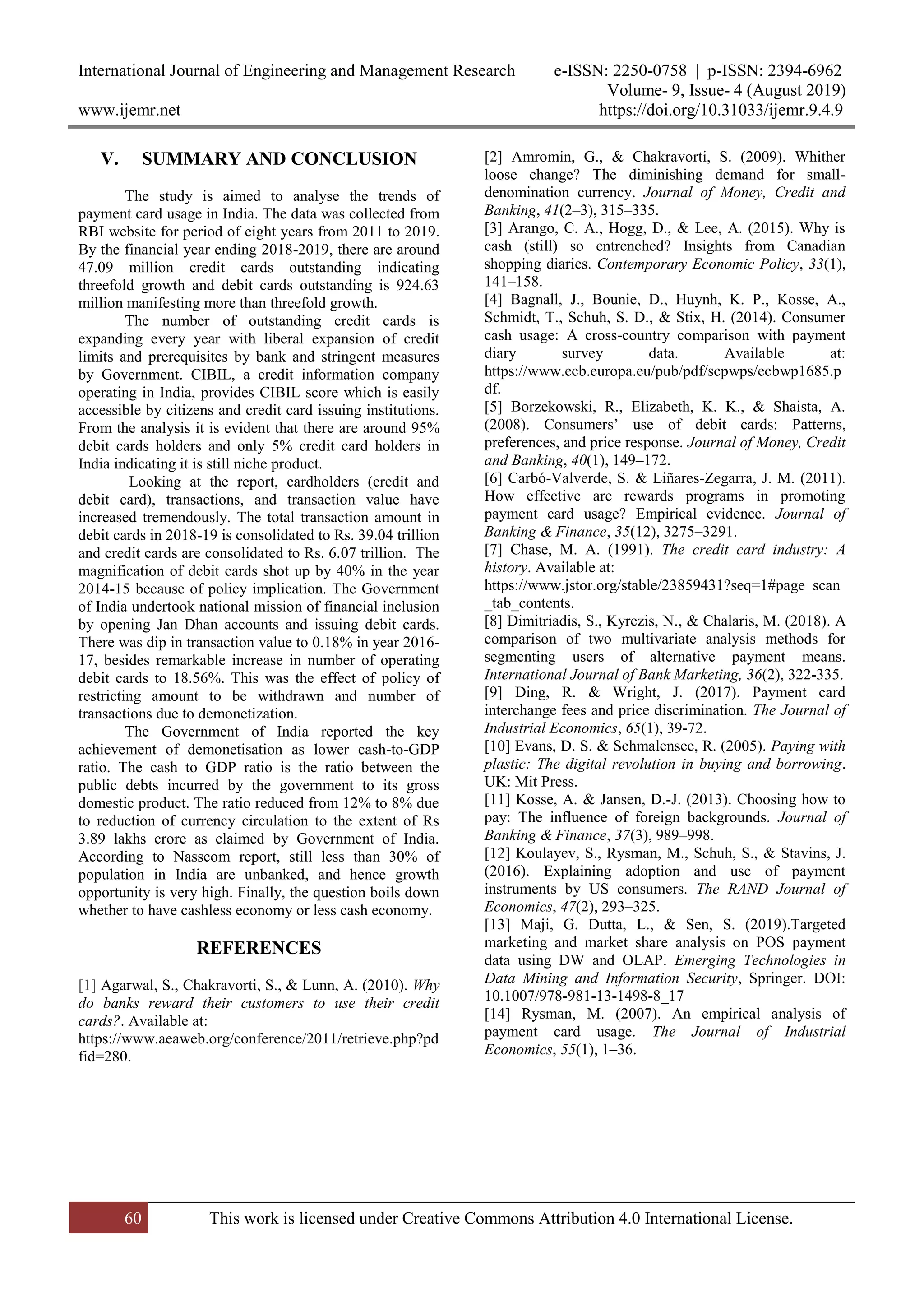International Journal of Engineering and Management Research e-ISSN: 2250-0758 | p-ISSN: 2394-6962
Volume- 9, Issue- 4 (August 2019)
www.ijemr.net https://doi.org/10.31033/ijemr.9.4.9
60 This work is licensed under Creative Commons Attribution 4.0 International License.
V. SUMMARY AND CONCLUSION
The study is aimed to analyse the trends of
payment card usage in India. The data was collected from
RBI website for period of eight years from 2011 to 2019.
By the financial year ending 2018-2019, there are around
47.09 million credit cards outstanding indicating
threefold growth and debit cards outstanding is 924.63
million manifesting more than threefold growth.
The number of outstanding credit cards is
expanding every year with liberal expansion of credit
limits and prerequisites by bank and stringent measures
by Government. CIBIL, a credit information company
operating in India, provides CIBIL score which is easily
accessible by citizens and credit card issuing institutions.
From the analysis it is evident that there are around 95%
debit cards holders and only 5% credit card holders in
India indicating it is still niche product.
Looking at the report, cardholders (credit and
debit card), transactions, and transaction value have
increased tremendously. The total transaction amount in
debit cards in 2018-19 is consolidated to Rs. 39.04 trillion
and credit cards are consolidated to Rs. 6.07 trillion. The
magnification of debit cards shot up by 40% in the year
2014-15 because of policy implication. The Government
of India undertook national mission of financial inclusion
by opening Jan Dhan accounts and issuing debit cards.
There was dip in transaction value to 0.18% in year 2016-
17, besides remarkable increase in number of operating
debit cards to 18.56%. This was the effect of policy of
restricting amount to be withdrawn and number of
transactions due to demonetization.
The Government of India reported the key
achievement of demonetisation as lower cash-to-GDP
ratio. The cash to GDP ratio is the ratio between the
public debts incurred by the government to its gross
domestic product. The ratio reduced from 12% to 8% due
to reduction of currency circulation to the extent of Rs
3.89 lakhs crore as claimed by Government of India.
According to Nasscom report, still less than 30% of
population in India are unbanked, and hence growth
opportunity is very high. Finally, the question boils down
whether to have cashless economy or less cash economy.
REFERENCES
[1] Agarwal, S., Chakravorti, S., & Lunn, A. (2010). Why
do banks reward their customers to use their credit
cards?. Available at:
https://www.aeaweb.org/conference/2011/retrieve.php?pd
fid=280.
[2] Amromin, G., & Chakravorti, S. (2009). Whither
loose change? The diminishing demand for small-
denomination currency. Journal of Money, Credit and
Banking, 41(2–3), 315–335.
[3] Arango, C. A., Hogg, D., & Lee, A. (2015). Why is
cash (still) so entrenched? Insights from Canadian
shopping diaries. Contemporary Economic Policy, 33(1),
141–158.
[4] Bagnall, J., Bounie, D., Huynh, K. P., Kosse, A.,
Schmidt, T., Schuh, S. D., & Stix, H. (2014). Consumer
cash usage: A cross-country comparison with payment
diary survey data. Available at:
https://www.ecb.europa.eu/pub/pdf/scpwps/ecbwp1685.p
df.
[5] Borzekowski, R., Elizabeth, K. K., & Shaista, A.
(2008). Consumers’ use of debit cards: Patterns,
preferences, and price response. Journal of Money, Credit
and Banking, 40(1), 149–172.
[6] Carbó-Valverde, S. & Liñares-Zegarra, J. M. (2011).
How effective are rewards programs in promoting
payment card usage? Empirical evidence. Journal of
Banking & Finance, 35(12), 3275–3291.
[7] Chase, M. A. (1991). The credit card industry: A
history. Available at:
https://www.jstor.org/stable/23859431?seq=1#page_scan
_tab_contents.
[8] Dimitriadis, S., Kyrezis, N., & Chalaris, M. (2018). A
comparison of two multivariate analysis methods for
segmenting users of alternative payment means.
International Journal of Bank Marketing, 36(2), 322-335.
[9] Ding, R. & Wright, J. (2017). Payment card
interchange fees and price discrimination. The Journal of
Industrial Economics, 65(1), 39-72.
[10] Evans, D. S. & Schmalensee, R. (2005). Paying with
plastic: The digital revolution in buying and borrowing.
UK: Mit Press.
[11] Kosse, A. & Jansen, D.-J. (2013). Choosing how to
pay: The influence of foreign backgrounds. Journal of
Banking & Finance, 37(3), 989–998.
[12] Koulayev, S., Rysman, M., Schuh, S., & Stavins, J.
(2016). Explaining adoption and use of payment
instruments by US consumers. The RAND Journal of
Economics, 47(2), 293–325.
[13] Maji, G. Dutta, L., & Sen, S. (2019).Targeted
marketing and market share analysis on POS payment
data using DW and OLAP. Emerging Technologies in
Data Mining and Information Security, Springer. DOI:
10.1007/978-981-13-1498-8_17
[14] Rysman, M. (2007). An empirical analysis of
payment card usage. The Journal of Industrial
Economics, 55(1), 1–36.
 