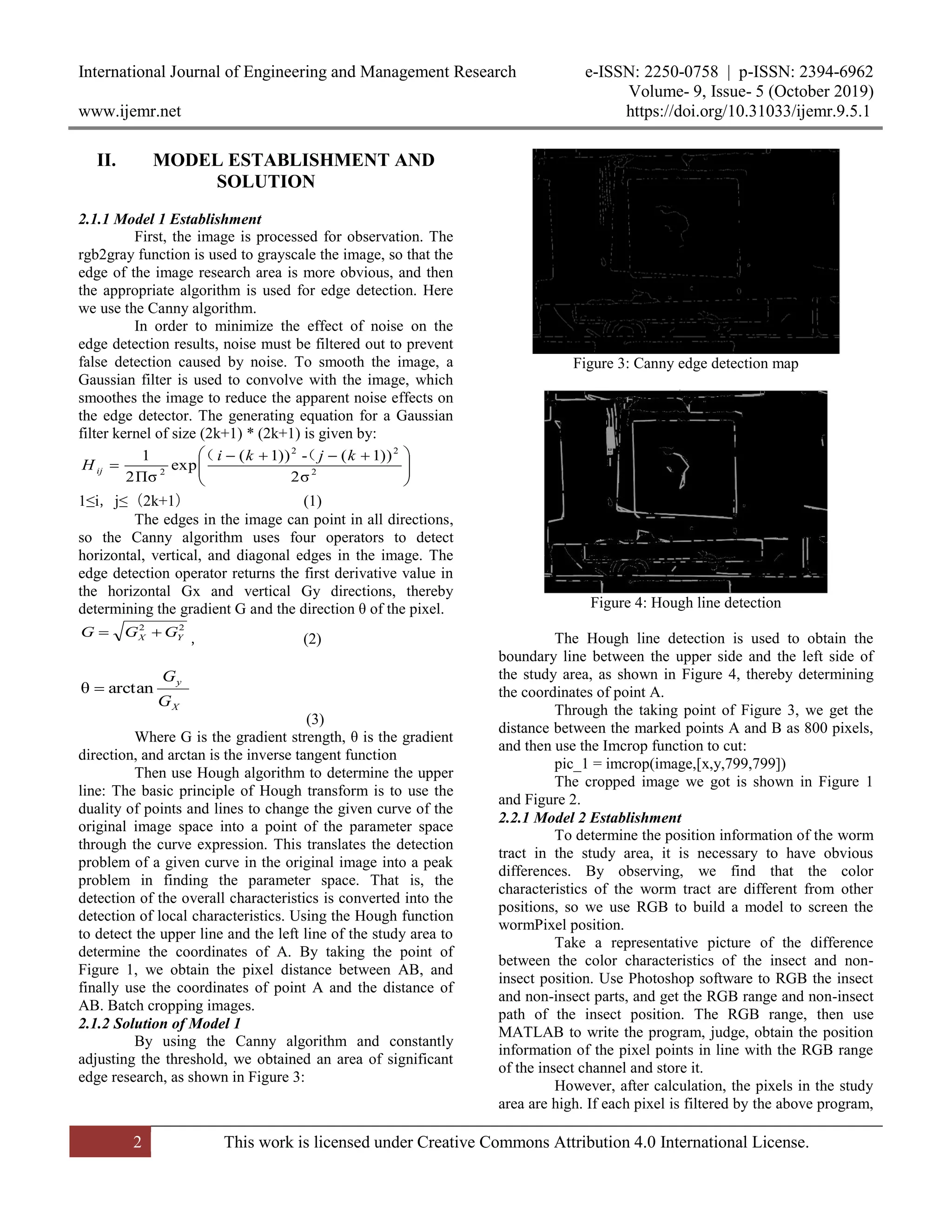 International Journal of Engineering and Management Research e-ISSN: 2250-0758 | p-ISSN: 2394-6962
Volume- 9, Issue- 5 (October 2019)
www.ijemr.net https://doi.org/10.31033/ijemr.9.5.1
2 This work is licensed under Creative Commons Attribution 4.0 International License.
II. MODEL ESTABLISHMENT AND
SOLUTION
2.1.1 Model 1 Establishment
First, the image is processed for observation. The
rgb2gray function is used to grayscale the image, so that the
edge of the image research area is more obvious, and then
the appropriate algorithm is used for edge detection. Here
we use the Canny algorithm.
In order to minimize the effect of noise on the
edge detection results, noise must be filtered out to prevent
false detection caused by noise. To smooth the image, a
Gaussian filter is used to convolve with the image, which
smoothes the image to reduce the apparent noise effects on
the edge detector. The generating equation for a Gaussian
filter kernel of size (2k+1) * (2k+1) is given by:





 
 2
22
2
σ2
))1(-))1(
exp
Πσ2
1 kjki
H ij
（（
1≤i，j≤（2k+1） (1)
The edges in the image can point in all directions,
so the Canny algorithm uses four operators to detect
horizontal, vertical, and diagonal edges in the image. The
edge detection operator returns the first derivative value in
the horizontal Gx and vertical Gy directions, thereby
determining the gradient G and the direction θ of the pixel.
22
YX GGG 
， (2)
X
y
G
G
arctanθ 
(3)
Where G is the gradient strength, θ is the gradient
direction, and arctan is the inverse tangent function
Then use Hough algorithm to determine the upper
line: The basic principle of Hough transform is to use the
duality of points and lines to change the given curve of the
original image space into a point of the parameter space
through the curve expression. This translates the detection
problem of a given curve in the original image into a peak
problem in finding the parameter space. That is, the
detection of the overall characteristics is converted into the
detection of local characteristics. Using the Hough function
to detect the upper line and the left line of the study area to
determine the coordinates of A. By taking the point of
Figure 1, we obtain the pixel distance between AB, and
finally use the coordinates of point A and the distance of
AB. Batch cropping images.
2.1.2 Solution of Model 1
By using the Canny algorithm and constantly
adjusting the threshold, we obtained an area of significant
edge research, as shown in Figure 3:
Figure 3: Canny edge detection map
Figure 4: Hough line detection
The Hough line detection is used to obtain the
boundary line between the upper side and the left side of
the study area, as shown in Figure 4, thereby determining
the coordinates of point A.
Through the taking point of Figure 3, we get the
distance between the marked points A and B as 800 pixels,
and then use the Imcrop function to cut:
pic_1 = imcrop(image,[x,y,799,799])
The cropped image we got is shown in Figure 1
and Figure 2.
2.2.1 Model 2 Establishment
To determine the position information of the worm
tract in the study area, it is necessary to have obvious
differences. By observing, we find that the color
characteristics of the worm tract are different from other
positions, so we use RGB to build a model to screen the
wormPixel position.
Take a representative picture of the difference
between the color characteristics of the insect and non-
insect position. Use Photoshop software to RGB the insect
and non-insect parts, and get the RGB range and non-insect
path of the insect position. The RGB range, then use
MATLAB to write the program, judge, obtain the position
information of the pixel points in line with the RGB range
of the insect channel and store it.
However, after calculation, the pixels in the study
area are high. If each pixel is filtered by the above program,
 