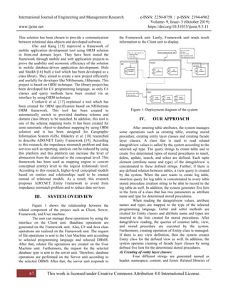 International Journal of Engineering and Management Research e-ISSN: 2250-0758 | p-ISSN: 2394-6962
Volume- 9, Issue- 5 (October 2019)
www.ijemr.net https://doi.org/10.31033/ijemr.9.5.11
67 This work is licensed under Creative Commons Attribution 4.0 International License.
This solution has been chosen to provide a communication
between relational data objects and developed software.
Cho and Kang [15] improved a framework of
mobile application development tool using ORM solution
in front-end domain layer. They have been tested the
framework through mobile and web application projects to
prove the usability and economic efficiency of the solution
in mobile database-driven application development. Hule
and Shaikh [16] built a tool which has been developed as a
class library. They aimed to create a new project efficiently
and usefully for developer like NHibernate, Hibernate. This
project is based on ORM technique. The library project has
been developed for C# programming language, so only C#
classes and query methods have been created via an
interface by using ORM technique.
Cvetković et al. [17] explained a tool which has
been created for ORM specification based on NHibernate
ORM framework. This tool has been created to
automatically switch to provided database schema and
domain class library to be matched. In addition, this tool is
one of the schema mapping tools. It has been created for
semi-automatic object-to-database mapping by using ORM
solution and it has been designed for Geographic
Information System (GIS). Blakeley et al. [18] researched
to describe ADO.NET Entity Framework [19]. According
to this research, the impedance mismatch problem and data
services such as reporting, analysis can be reduced by using
this platform and this platform can increase the level of
abstraction from the relational to the conceptual level. This
framework has been used as mapping engine to convert
conceptual (entity) level to the logical (relational) level.
According to this research, higher-level conceptual models
based on entities and relationships need to be created
instead of relational models. As a result, this research
proposes ADO.NET Entity Framework to avoid from
impedance mismatch problem and to reduce data services.
III. SYSTEM OVERVIEW
Figure 1 shows the relationship between the
related component of the project such as Client, Server,
Framework, and User machine.
The user can manage these operations by using the
interface on the Client unit. Database operations are
generated on the Framework unit. Also, C# and Java class
operations are realized on the Framework unit. The request
of file operations is sent to the User Machine unit according
to selected programming language and selected DBMS.
After that, related file operations are created on the User
Machine unit. Furthermore, the request for the selected
database type is sent to the server unit. Therefore, database
operations are performed on the Server unit according to
the selected DBMS After that, the server unit responds to
the Framework unit. Lastly, Framework unit sends result
information to the Client unit to display.
Figure 1: Deployment diagram of the system
IV. OUR APPROACH
After entering table attributes, the system manages
some operations such as creating table, creating stored
procedure, creating entity layer classes and creating facade
layer classes. A class that is used to read related
datagridview values is called by the system according to the
selected sql type. The query strings to create table and to
create five determined types of stored procedures to insert,
delete, update, search, and select are defined. Each tuple
element (attribute name and type) of the datagridview is
concatenated to these defined strings. Further, if there is
any defined relation between tables, a view query is created
by the system. When the user wants to create log table,
insertion query for log table is concatenated to every table
stored procedure creation string to be able to record to the
log table as well. In addition, the system generates five lists
in the form of a class that has two parameters as attribute
name and type for determined stored procedures.
When reading the datagridview values, attribute
names and types are mapped to the type of the selected
programming language. Getter and setter methods are
created for Entity classes and attribute name and types are
inserted to the lists created for stored procedures. After
datagridview reading, the queries of creation table, view,
and stored procedure are executed by the system.
Furthermore, creating operation of Entity class is managed.
If there is any view definition, then the system creates
Entity class for the defined view as well. In addition, the
system operates creating of facade layer classes by using
defined five lists for the determined stored procedures.
A) Creating of entity layer classes:
Four different strings are generated named as
header, namespace, content, and footer. Related libraries of
 