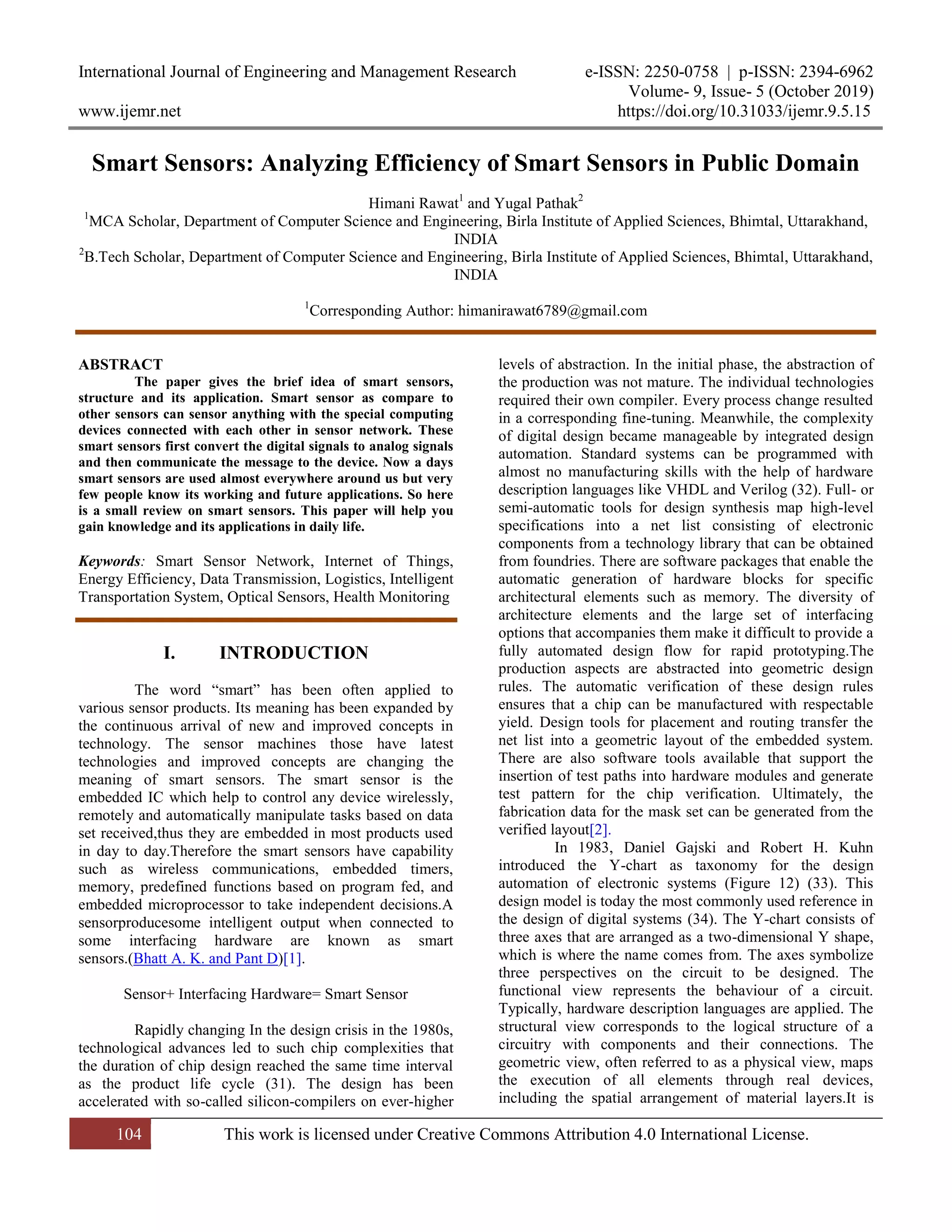 International Journal of Engineering and Management Research e-ISSN: 2250-0758 | p-ISSN: 2394-6962
Volume- 9, Issue- 5 (October 2019)
www.ijemr.net https://doi.org/10.31033/ijemr.9.5.15
104 This work is licensed under Creative Commons Attribution 4.0 International License.
Smart Sensors: Analyzing Efficiency of Smart Sensors in Public Domain
Himani Rawat1
and Yugal Pathak2
1
MCA Scholar, Department of Computer Science and Engineering, Birla Institute of Applied Sciences, Bhimtal, Uttarakhand,
INDIA
2
B.Tech Scholar, Department of Computer Science and Engineering, Birla Institute of Applied Sciences, Bhimtal, Uttarakhand,
INDIA
1
Corresponding Author: himanirawat6789@gmail.com
ABSTRACT
The paper gives the brief idea of smart sensors,
structure and its application. Smart sensor as compare to
other sensors can sensor anything with the special computing
devices connected with each other in sensor network. These
smart sensors first convert the digital signals to analog signals
and then communicate the message to the device. Now a days
smart sensors are used almost everywhere around us but very
few people know its working and future applications. So here
is a small review on smart sensors. This paper will help you
gain knowledge and its applications in daily life.
Keywords: Smart Sensor Network, Internet of Things,
Energy Efficiency, Data Transmission, Logistics, Intelligent
Transportation System, Optical Sensors, Health Monitoring
I. INTRODUCTION
The word ―smart‖ has been often applied to
various sensor products. Its meaning has been expanded by
the continuous arrival of new and improved concepts in
technology. The sensor machines those have latest
technologies and improved concepts are changing the
meaning of smart sensors. The smart sensor is the
embedded IC which help to control any device wirelessly,
remotely and automatically manipulate tasks based on data
set received,thus they are embedded in most products used
in day to day.Therefore the smart sensors have capability
such as wireless communications, embedded timers,
memory, predefined functions based on program fed, and
embedded microprocessor to take independent decisions.A
sensorproducesome intelligent output when connected to
some interfacing hardware are known as smart
sensors.(Bhatt A. K. and Pant D)[1].
Sensor+ Interfacing Hardware= Smart Sensor
Rapidly changing In the design crisis in the 1980s,
technological advances led to such chip complexities that
the duration of chip design reached the same time interval
as the product life cycle (31). The design has been
accelerated with so-called silicon-compilers on ever-higher
levels of abstraction. In the initial phase, the abstraction of
the production was not mature. The individual technologies
required their own compiler. Every process change resulted
in a corresponding fine-tuning. Meanwhile, the complexity
of digital design became manageable by integrated design
automation. Standard systems can be programmed with
almost no manufacturing skills with the help of hardware
description languages like VHDL and Verilog (32). Full- or
semi-automatic tools for design synthesis map high-level
specifications into a net list consisting of electronic
components from a technology library that can be obtained
from foundries. There are software packages that enable the
automatic generation of hardware blocks for specific
architectural elements such as memory. The diversity of
architecture elements and the large set of interfacing
options that accompanies them make it difficult to provide a
fully automated design flow for rapid prototyping.The
production aspects are abstracted into geometric design
rules. The automatic verification of these design rules
ensures that a chip can be manufactured with respectable
yield. Design tools for placement and routing transfer the
net list into a geometric layout of the embedded system.
There are also software tools available that support the
insertion of test paths into hardware modules and generate
test pattern for the chip verification. Ultimately, the
fabrication data for the mask set can be generated from the
verified layout[2].
In 1983, Daniel Gajski and Robert H. Kuhn
introduced the Y-chart as taxonomy for the design
automation of electronic systems (Figure 12) (33). This
design model is today the most commonly used reference in
the design of digital systems (34). The Y-chart consists of
three axes that are arranged as a two-dimensional Y shape,
which is where the name comes from. The axes symbolize
three perspectives on the circuit to be designed. The
functional view represents the behaviour of a circuit.
Typically, hardware description languages are applied. The
structural view corresponds to the logical structure of a
circuitry with components and their connections. The
geometric view, often referred to as a physical view, maps
the execution of all elements through real devices,
including the spatial arrangement of material layers.It is
 