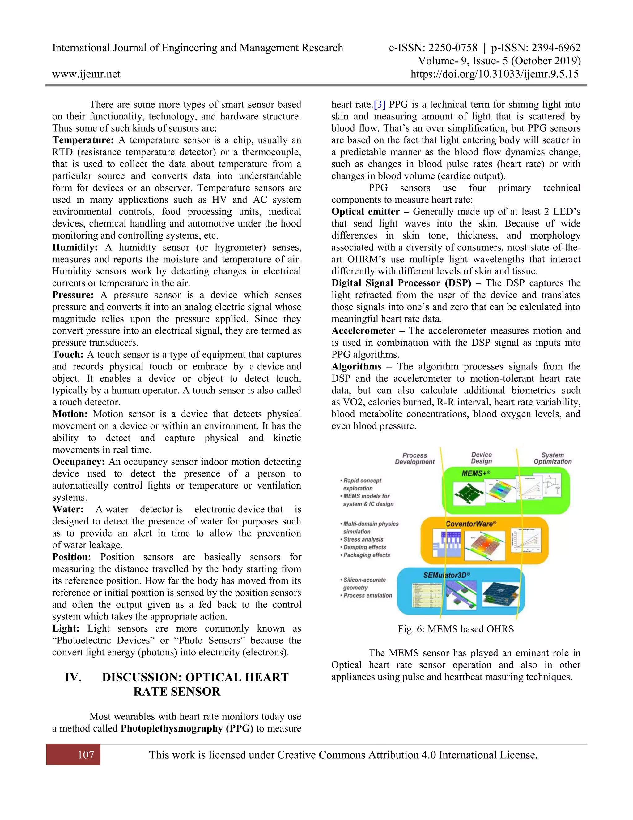 International Journal of Engineering and Management Research e-ISSN: 2250-0758 | p-ISSN: 2394-6962
Volume- 9, Issue- 5 (October 2019)
www.ijemr.net https://doi.org/10.31033/ijemr.9.5.15
107 This work is licensed under Creative Commons Attribution 4.0 International License.
There are some more types of smart sensor based
on their functionality, technology, and hardware structure.
Thus some of such kinds of sensors are:
Temperature: A temperature sensor is a chip, usually an
RTD (resistance temperature detector) or a thermocouple,
that is used to collect the data about temperature from a
particular source and converts data into understandable
form for devices or an observer. Temperature sensors are
used in many applications such as HV and AC system
environmental controls, food processing units, medical
devices, chemical handling and automotive under the hood
monitoring and controlling systems, etc.
Humidity: A humidity sensor (or hygrometer) senses,
measures and reports the moisture and temperature of air.
Humidity sensors work by detecting changes in electrical
currents or temperature in the air.
Pressure: A pressure sensor is a device which senses
pressure and converts it into an analog electric signal whose
magnitude relies upon the pressure applied. Since they
convert pressure into an electrical signal, they are termed as
pressure transducers.
Touch: A touch sensor is a type of equipment that captures
and records physical touch or embrace by a device and
object. It enables a device or object to detect touch,
typically by a human operator. A touch sensor is also called
a touch detector.
Motion: Motion sensor is a device that detects physical
movement on a device or within an environment. It has the
ability to detect and capture physical and kinetic
movements in real time.
Occupancy: An occupancy sensor indoor motion detecting
device used to detect the presence of a person to
automatically control lights or temperature or ventilation
systems.
Water: A water detector is electronic device that is
designed to detect the presence of water for purposes such
as to provide an alert in time to allow the prevention
of water leakage.
Position: Position sensors are basically sensors for
measuring the distance travelled by the body starting from
its reference position. How far the body has moved from its
reference or initial position is sensed by the position sensors
and often the output given as a fed back to the control
system which takes the appropriate action.
Light: Light sensors are more commonly known as
―Photoelectric Devices‖ or ―Photo Sensors‖ because the
convert light energy (photons) into electricity (electrons).
IV. DISCUSSION: OPTICAL HEART
RATE SENSOR
Most wearables with heart rate monitors today use
a method called Photoplethysmography (PPG) to measure
heart rate.[3] PPG is a technical term for shining light into
skin and measuring amount of light that is scattered by
blood flow. That’s an over simplification, but PPG sensors
are based on the fact that light entering body will scatter in
a predictable manner as the blood flow dynamics change,
such as changes in blood pulse rates (heart rate) or with
changes in blood volume (cardiac output).
PPG sensors use four primary technical
components to measure heart rate:
Optical emitter – Generally made up of at least 2 LED’s
that send light waves into the skin. Because of wide
differences in skin tone, thickness, and morphology
associated with a diversity of consumers, most state-of-the-
art OHRM’s use multiple light wavelengths that interact
differently with different levels of skin and tissue.
Digital Signal Processor (DSP) – The DSP captures the
light refracted from the user of the device and translates
those signals into one’s and zero that can be calculated into
meaningful heart rate data.
Accelerometer – The accelerometer measures motion and
is used in combination with the DSP signal as inputs into
PPG algorithms.
Algorithms – The algorithm processes signals from the
DSP and the accelerometer to motion-tolerant heart rate
data, but can also calculate additional biometrics such
as VO2, calories burned, R-R interval, heart rate variability,
blood metabolite concentrations, blood oxygen levels, and
even blood pressure.
Fig. 6: MEMS based OHRS
The MEMS sensor has played an eminent role in
Optical heart rate sensor operation and also in other
appliances using pulse and heartbeat masuring techniques.
 