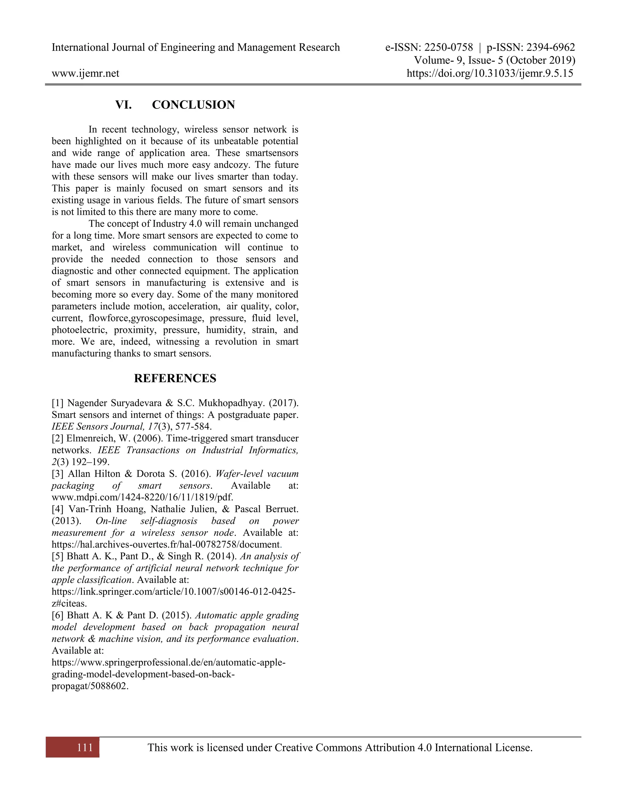 International Journal of Engineering and Management Research e-ISSN: 2250-0758 | p-ISSN: 2394-6962
Volume- 9, Issue- 5 (October 2019)
www.ijemr.net https://doi.org/10.31033/ijemr.9.5.15
111 This work is licensed under Creative Commons Attribution 4.0 International License.
VI. CONCLUSION
In recent technology, wireless sensor network is
been highlighted on it because of its unbeatable potential
and wide range of application area. These smartsensors
have made our lives much more easy andcozy. The future
with these sensors will make our lives smarter than today.
This paper is mainly focused on smart sensors and its
existing usage in various fields. The future of smart sensors
is not limited to this there are many more to come.
The concept of Industry 4.0 will remain unchanged
for a long time. More smart sensors are expected to come to
market, and wireless communication will continue to
provide the needed connection to those sensors and
diagnostic and other connected equipment. The application
of smart sensors in manufacturing is extensive and is
becoming more so every day. Some of the many monitored
parameters include motion, acceleration, air quality, color,
current, flowforce,gyroscopesimage, pressure, fluid level,
photoelectric, proximity, pressure, humidity, strain, and
more. We are, indeed, witnessing a revolution in smart
manufacturing thanks to smart sensors.
REFERENCES
[1] Nagender Suryadevara & S.C. Mukhopadhyay. (2017).
Smart sensors and internet of things: A postgraduate paper.
IEEE Sensors Journal, 17(3), 577-584.
[2] Elmenreich, W. (2006). Time-triggered smart transducer
networks. IEEE Transactions on Industrial Informatics,
2(3) 192–199.
[3] Allan Hilton & Dorota S. (2016). Wafer-level vacuum
packaging of smart sensors. Available at:
www.mdpi.com/1424-8220/16/11/1819/pdf.
[4] Van-Trinh Hoang, Nathalie Julien, & Pascal Berruet.
(2013). On-line self-diagnosis based on power
measurement for a wireless sensor node. Available at:
https://hal.archives-ouvertes.fr/hal-00782758/document.
[5] Bhatt A. K., Pant D., & Singh R. (2014). An analysis of
the performance of artificial neural network technique for
apple classification. Available at:
https://link.springer.com/article/10.1007/s00146-012-0425-
z#citeas.
[6] Bhatt A. K & Pant D. (2015). Automatic apple grading
model development based on back propagation neural
network & machine vision, and its performance evaluation.
Available at:
https://www.springerprofessional.de/en/automatic-apple-
grading-model-development-based-on-back-
propagat/5088602.
 