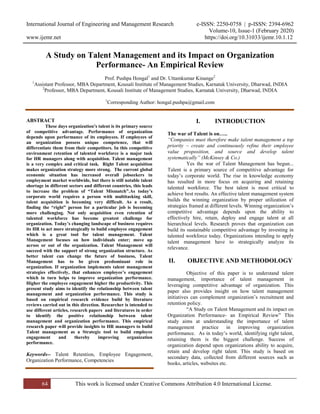 International Journal of Engineering and Management Research e-ISSN: 2250-0758 | p-ISSN: 2394-6962
Volume-10, Issue-1 (February 2020)
www.ijemr.net https://doi.org/10.31033/ijemr.10.1.12
64 This work is licensed under Creative Commons Attribution 4.0 International License.
A Study on Talent Management and its Impact on Organization
Performance- An Empirical Review
Prof. Pushpa Hongal1
and Dr. Uttamkumar Kinange2
1
Assistant Professor, MBA Department, Kousali Institute of Management Studies, Karnatak University, Dharwad, INDIA
2
Professor, MBA Department, Kousali Institute of Management Studies, Karnatak University, Dharwad, INDIA
1
Corresponding Author: hongal.pushpa@gmail.com
ABSTRACT
These days organization’s talent is its primary source
of competitive advantage. Performance of organization
depends upon performance of its employees. If employees of
an organization possess unique competence, that will
differentiate them from their competitors. In this competitive
environment retention of talented workforce is a major task
for HR managers along with acquisition. Talent management
is a very complex and critical task. Right Talent acquisition
makes organization strategy more strong. The current global
economic situation has increased overall jobseekers in
employment market worldwide, but there is still notable talent
shortage in different sectors and different countries, this leads
to increase the problem of “Talent Mismatch”.As today’s
corporate world requires a person with multitasking skill,
talent acquisition is becoming very difficult. As a result,
finding the “right” person for a particular job is becoming
more challenging. Not only acquisition even retention of
talented workforce has become greatest challenge for
organization. Today’s changing landscape of business requires
its HR to act more strategically to build employee engagement
which is a great tool for talent management. Talent
Management focuses on how individuals enter; move up
across or out of the organization. Talent Management will
succeed with the support of strong organization structure. As
better talent can change the future of business, Talent
Management has to be given predominant role in
organization. If organization implements talent management
strategies effectively, that enhances employee’s engagement
which in turn helps to improve organization performance.
Higher the employee engagement higher the productivity. This
present study aims to identify the relationship between talent
management and organization performance. This study is
based on empirical research evidence build by literature
reviews carried out in this direction. Researcher is intended to
use different articles, research papers and literatures in order
to identify the positive relationship between talent
management and organization performance. This empirical
research paper will provide insights to HR managers to build
Talent management as a Strategic tool to build employee
engagement and thereby improving organization
performance.
Keywords-- Talent Retention, Employee Engagement,
Organization Performance, Competencies
I. INTRODUCTION
The war of Talent is on…..
“Companies must therefore make talent management a top
priority – create and continuously refine their employee
value proposition, and source and develop talent
systematically” (McKinsey & Co.)
Yes the war of Talent Management has begun...
Talent is a primary source of competitive advantage for
today’s corporate world. The rise in knowledge economy
has resulted in more focus on acquiring and retaining
talented workforce. The best talent is most critical to
achieve best results. An effective talent management system
builds the winning organization by proper utilization of
strategies framed at different levels. Winning organization’s
competitive advantage depends upon the ability to
effectively hire, retain, deploy and engage talent at all
hierarchical levels. Research proves that organization can
build its sustainable competitive advantage by investing in
talented workforce today. Organizations intending to apply
talent management have to strategically analyze its
relevance.
II. OBJECTIVE AND METHODOLOGY
Objective of this paper is to understand talent
management, importance of talent management in
leveraging competitive advantage of organization. This
paper also provides insight on how talent management
initiatives can complement organization’s recruitment and
retention policy.
“A Study on Talent Management and its impact on
Organization Performance- an Empirical Review” This
study aims at understanding the importance of talent
management practice in improving organization
performance. As in today’s world, identifying right talent,
retaining them is the biggest challenge. Success of
organization depend upon organizations ability to acquire,
retain and develop right talent. This study is based on
secondary data, collected from different sources such as
books, articles, websites etc.
 