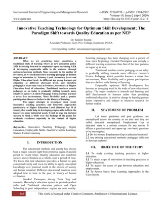 International Journal of Engineering and Management Research e-ISSN: 2250-0758 | p-ISSN: 2394-6962
Volume-10, Issue-2 (April 2020)
www.ijemr.net https://doi.org/10.31033/ijemr.10.2.19
164 This work is licensed under Creative Commons Attribution 4.0 International License.
Innovative Teaching Technology for Optimum Skill Development; The
Paradigm Shift towards Quality Education as per NEP
Dr. Sanjeev Saxena
Associate Professor, Govt. P.G. College, Haldwani, INDIA
Corresponding Author: saxenasanjeevagra@gmail.com
ABSTRACT
What we are practicing today constitutes a
traditional style of learning where as new education policy
2020 is looking forward to emphasize upon increasing GER
& developing employable skills in the students through
optimum learning methods. Since necessity is the mother of
invention, so we need innovative learning pedagogy at distinct
stages of education i.e. Primary Level, Secondary Level and
Higher Education Level. As different age group learners get
education at different aforesaid levels and therefore
pedagogical styles may vary at Primary, Secondary & Higher
Education level of education. Traditional teachers centric
pedagogy as on today is gradually shifting towards more
effective Learner’s Centric Pedagogy which provides learners
a stress free environment, More flexibility and a greater
participation than ever before in the history of learning.
The paper attempts to investigate most recent
innovative teaching practices and futuristic approaches
particularly at Higher Education Level (Student Age 16 &
above), that would help in developing employable skills in the
learners to cater industrial needs. I wish to urge top decision
makers to think a while over the findings of the paper for
academic excellence especially in the context of higher
education.
Keywords-- Innovative Teaching Pedagogy, Higher
Education, Employable Skills, Teacher‟s Centric Learning,
Student Centric Learning
I. INTRODUCTION
The educational methods and quality has always
been a major concern right from primitive edges of ancient
period to recent times. Quality education can transform
society and civilization as a whole, over a period of time.
We know that real education provokes a learner to gain
conceptual clarity and vis-à-vis ability to apply conceptual
knowledge over practical world in the interest of society
and human mankind. Different educational practices were
adopted time to time in the past, in history of human
civilisation.
Gurukul Parampara during Treta Yug and
onwards, Macaulay‟s education system in pre-independent
india and Traditional education pattern and Open
Schooling in post independence regime are note worthy.
Learning pedagogy has been changing over a period of
time since beginning. Gurukul Parampara was entirely a
different learning experience than that of the later patterns
in vogue up to now.
Traditional teachers centric pedagogy as on today
is gradually shifting towards more effective Learner‟s
Centric Pedagogy which provides learners a stress free
environment, More flexibility and a greater participation
than ever before in the history of learning.
Empoyable optimum Skill development has
become an emerging word in the wake of new educational
policy. The major emphasis is towards real learning and
skill development in learners rather than providing
traditional education. A positive change in learning pattern
seems imperative and subject to intensive research for
further studies.
II. STATEMENT OF PROBLEM
Lot many graduates and post graduates are
unemployed across the country as on date and they are
called educated unemployed. Employment Gap in
educated mass is a serious concern for any nation. It
affixes a question mark and opens up two basic questions
to be interrogated.
2.1 Do we witness Employment Gap in educated students?
2.2 Are existing educational methods/ pedagogy sufficient
to develop students?
III. OBJECTIVE OF THE STUDY
3.1 To study existing teaching practices at higher
education.
3.2 To study scope of innovation in teaching practices at
higher education.
3.3 To access the cause of gap between education and
employment.
3.4 To Search Stress Free Learning Approaches in the
Class Room.
 