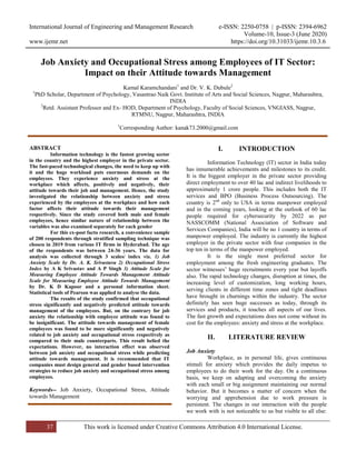 International Journal of Engineering and Management Research e-ISSN: 2250-0758 | p-ISSN: 2394-6962
Volume-10, Issue-3 (June 2020)
www.ijemr.net https://doi.org/10.31033/ijemr.10.3.6
37 This work is licensed under Creative Commons Attribution 4.0 International License.
Job Anxiety and Occupational Stress among Employees of IT Sector:
Impact on their Attitude towards Management
Kamal Karamchandani1
and Dr. V. K. Dubule2
1
PhD Scholar, Department of Psychology, Vasantrao Naik Govt. Institute of Arts and Social Sciences, Nagpur, Maharashtra,
INDIA
2
Retd. Assistant Professor and Ex- HOD, Department of Psychology, Faculty of Social Sciences, VNGIASS, Nagpur,
RTMNU, Nagpur, Maharashtra, INDIA
1
Corresponding Author: kanak73.2000@gmail.com
ABSTRACT
Information technology is the fastest growing sector
in the country and the highest employer in the private sector.
The fast-paced technological changes, the need to keep up with
it and the huge workload puts enormous demands on the
employees. They experience anxiety and stress at the
workplace which affects, positively and negatively, their
attitude towards their job and management. Hence, the study
investigated the relationship between anxiety and stress
experienced by the employees at the workplace and how each
factor affects their attitude towards their management
respectively. Since the study covered both male and female
employees, hence similar nature of relationship between the
variables was also examined separately for each gender
For this ex-post facto research, a convenience sample
of 200 respondents through stratified sampling technique was
chosen in 2019 from various IT firms in Hyderabad. The age
of the respondents was between 24-36 years. The data for
analysis was collected through 3 scales/ index viz. 1) Job
Anxiety Scale by Dr. A. K. Srivastava 2) Occupational Stress
Index by A K Srivastav and A P Singh 3) Attitude Scale for
Measuring Employee Attitude Towards Management Attitude
Scale for Measuring Employee Attitude Towards Management
by Dr. K D Kapoor and a personal information sheet.
Statistical tools of Pearson was applied to analyse the data.
The results of the study confirmed that occupational
stress significantly and negatively predicted attitude towards
management of the employees. But, on the contrary for job
anxiety the relationship with employee attitude was found to
be insignificant. The attitude towards management of female
employees was found to be more significantly and negatively
related to job anxiety and occupational stress respectively as
compared to their male counterparts. This result belied the
expectations. However, no interaction effect was observed
between job anxiety and occupational stress while predicting
attitude towards management. It is recommended that IT
companies must design general and gender based intervention
strategies to reduce job anxiety and occupational stress among
employees.
Keywords-- Job Anxiety, Occupational Stress, Attitude
towards Management
I. INTRODUCTION
Information Technology (IT) sector in India today
has innumerable achievements and milestones to its credit.
It is the biggest employer in the private sector providing
direct employment to over 40 lac and indirect livelihoods to
approximately 1 crore people. This includes both the IT
services and BPO (Business Process Outsourcing). The
country is 2nd
only to USA in terms manpower employed
and in the coming years, looking at the outlook of 60 lac
people required for cybersecurity by 2022 as per
NASSCOMM (National Association of Software and
Services Companies), India will be no 1 country in terms of
manpower employed. The industry is currently the highest
employer in the private sector with four companies in the
top ten in terms of the manpower employed.
It is the single most preferred sector for
employment among the fresh engineering graduates. The
sector witnesses’ huge recruitments every year but layoffs
also. The rapid technology changes, disruption at times, the
increasing level of customization, long working hours,
serving clients in different time zones and tight deadlines
have brought in churnings within the industry. The sector
definitely has seen huge successes as today, through its
services and products, it touches all aspects of our lives.
The fast growth and expectations does not come without its
cost for the employees: anxiety and stress at the workplace.
II. LITERATURE REVIEW
Job Anxiety
Workplace, as in personal life, gives continuous
stimuli for anxiety which provides the daily impetus to
employees to do their work for the day. On a continuous
basis, we keep on adapting and overcoming the anxiety
with each small or big assignment maintaining our normal
behavior. But it becomes a matter of concern when the
worrying and apprehension due to work pressure is
persistent. The changes in our interaction with the people
we work with is not noticeable to us but visible to all else:
 