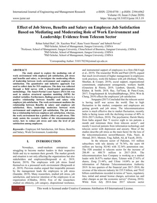 International Journal of Engineering and Management Research e-ISSN: 2250-0758 | p-ISSN: 2394-6962
Volume-10, Issue-3 (June 2020)
www.ijemr.net https://doi.org/10.31033/ijemr.10.3.19
121 This work is licensed under Creative Commons Attribution 4.0 International License.
Effect of Job Stress, Benefits and Salary on Employee Job Satisfaction
Based on Mediating and Moderating Role of Work Environment and
Leadership: Evidence from Telecom Sector
Rehan Sohail Butt1
, Dr. Xuezhou Wen2
, Rana Yassir Hussain3
and Sabeeh Pervaiz4
1
PhD Scholar, School of Management, Jiangsu University, CHINA
2
Professor, School of Management, Jiangsu University, China/School of Business, Jiangnan University, CHINA
3
PhD Scholar, School of Management, Jiangsu University, CHINA
4
PhD Scholar, School of Management, Jiangsu University, CHINA
1
Corresponding Author: 5103170238@stmail.ujs.edu.cn
ABSTRACT
The study aimed to explore the mediating role of
work environment with employee job satisfaction, job stress
and benefits and salary, to investigate the moderating effects
of leadership between work environment and employee job
satisfaction. The quantitative and inductive approach was
used to collect data for 515 employees. The data was collected
through a field survey with a closed-ended questionnaire
methodology. The Smart-Partial Least Square (PLS-3.0) was
used to analyze structural equation modeling (SEM) for
studied variables. Furthermore, findings proved that there is a
positive relationship between benefits and salary with
employee job satisfaction. The work environment mediates the
relationship between Benefits & salary and employee job
satisfaction. Here, leadership moderates between work
environment and employees' job satisfaction. The job stress
has a relationship between employee job satisfaction, whereas,
the work environment has a positive effect on job stress. This
study assists the executive bodies of the telecommunication
sector, how to reduce job stress and raise the level of job
satisfaction among employees.
Keywords-- Employee Job Satisfaction, Job Stress, Benefits
and Salary, Work Environment, Leadership
I. INTRODUCTION
Nowadays, small-medium enterprises are
struggling to become market leaders in their respective
fields and try to maintain their growth. The market growth
and situation is not only affecting the organizations but also
stakeholders and employees(Borgwardt et al., 2019;
Karimi, 2019). The employees with job stress found
themselves in a pressured work environment (Borgwardt et
al., 2019). Previous studies argued that inoperable pressure
by the management leads the employees to job stress
(Inamdar, 2019). Many researchers, studied job stress, job
satisfaction, and turnover intention of the employees in an
organization (Chhabra, 2016). Few of the researchers
studied on ethnicity, job category, dispositional resilience,
and instrumental support of employees in a firm (McVeigh
et al., 2019). The researcher Wolfe and Patel (2019), argued
that much involvement of higher management in employees
work practices, work-life balance with job (Holland, Tham,
Sheehan, & Cooper, 2019), social support, organizational
commitment, employment arrangement, workers health
(Granziera & Perera, 2019; Lambert, Qureshi, Frank,
Klahm, & Smith, 2018; Ray, Tat'Yana, & Pana-Cryan,
2017; Tongchaiprasit & Ariyabuddhiphongs, 2016; Won &
Chang, 2019) effects the employees' job satisfaction.
Sengupta (2017) Concluded that the telecom sector
is having tariff war across the world. Due to high
fluctuation in the market, companies and employees are
getting growth and job stress. The telecommunication
sector is much effective due to market fluctuation, recently
India is facing issues with the declining revenue of 40% in
2016–2017 (Arifeen, 2018). The psychiatrist, Harish Shetty
from India argued that “I receive eight to ten patients a
month and minimum three from telecom sector”, and
mostly I received patients from information technology and
telecom sector with depression and anxiety. Most of the
studies describe job stress as the main factor for the loss of
the telecommunication sector(Mansoor, Fida, Nasir, &
Ahmad, 2011; Memon, Ting, Salleh, Ali, & Yacob, 2016).
In the telecom sector of Pakistan, 161 million
subscribers with tele density of 76.76%, the users 68
million are having 3G/4G with 32.36% penetration rate.
The FDI awarded to telecom sector for the increase of
288.49 to 488.75 million in 2017–2018. The
telecommunication Jazz Company is working as a market
leader with 36.87% market share, Telenor with 27.65% of
shares, Zong 21.44%, and Ufone 14.04% as per the
information of Pakistan Telecommunication Authority
2019. In two quarters of the financial year 2017–2018, the
revenue of the telecom industry hit 235.5 billion, and 78.62
billion contributions recorded in terms of “taxes, regulatory
fees, initial and annual license charges, activation tax and
other charges as per the economic survey” (Farooq, 2018).
While from July 2014–June 2017 telecom sector
 