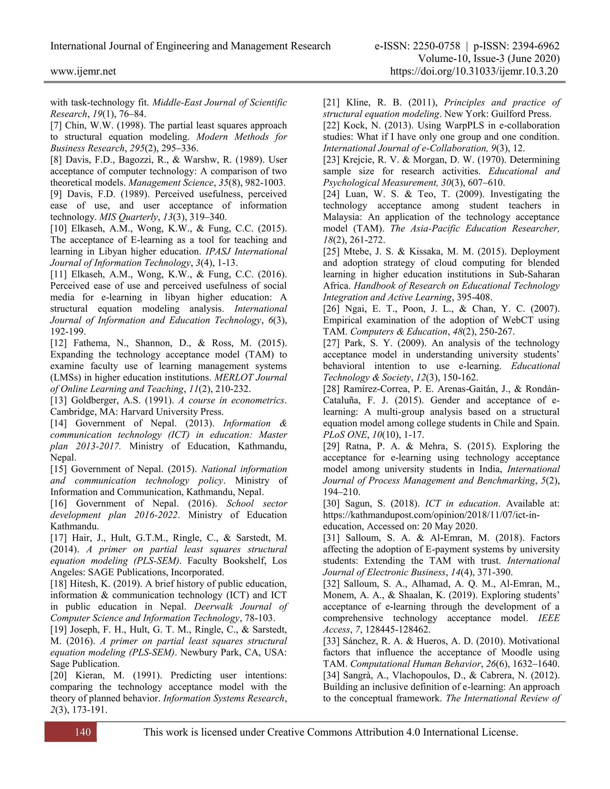 International Journal of Engineering and Management Research e-ISSN: 2250-0758 | p-ISSN: 2394-6962
Volume-10, Issue-3 (June 2020)
www.ijemr.net https://doi.org/10.31033/ijemr.10.3.20
140 This work is licensed under Creative Commons Attribution 4.0 International License.
with task-technology fit. Middle-East Journal of Scientific
Research, 19(1), 76–84.
[7] Chin, W.W. (1998). The partial least squares approach
to structural equation modeling. Modern Methods for
Business Research, 295(2), 295–336.
[8] Davis, F.D., Bagozzi, R., & Warshw, R. (1989). User
acceptance of computer technology: A comparison of two
theoretical models. Management Science, 35(8), 982-1003.
[9] Davis, F.D. (1989). Perceived usefulness, perceived
ease of use, and user acceptance of information
technology. MIS Quarterly, 13(3), 319–340.
[10] Elkaseh, A.M., Wong, K.W., & Fung, C.C. (2015).
The acceptance of E-learning as a tool for teaching and
learning in Libyan higher education. IPASJ International
Journal of Information Technology, 3(4), 1-13.
[11] Elkaseh, A.M., Wong, K.W., & Fung, C.C. (2016).
Perceived ease of use and perceived usefulness of social
media for e-learning in libyan higher education: A
structural equation modeling analysis. International
Journal of Information and Education Technology, 6(3),
192-199.
[12] Fathema, N., Shannon, D., & Ross, M. (2015).
Expanding the technology acceptance model (TAM) to
examine faculty use of learning management systems
(LMSs) in higher education institutions. MERLOT Journal
of Online Learning and Teaching, 11(2), 210-232.
[13] Goldberger, A.S. (1991). A course in econometrics.
Cambridge, MA: Harvard University Press.
[14] Government of Nepal. (2013). Information &
communication technology (ICT) in education: Master
plan 2013-2017. Ministry of Education, Kathmandu,
Nepal.
[15] Government of Nepal. (2015). National information
and communication technology policy. Ministry of
Information and Communication, Kathmandu, Nepal.
[16] Government of Nepal. (2016). School sector
development plan 2016-2022. Ministry of Education
Kathmandu.
[17] Hair, J., Hult, G.T.M., Ringle, C., & Sarstedt, M.
(2014). A primer on partial least squares structural
equation modeling (PLS-SEM). Faculty Bookshelf, Los
Angeles: SAGE Publications, Incorporated.
[18] Hitesh, K. (2019). A brief history of public education,
information & communication technology (ICT) and ICT
in public education in Nepal. Deerwalk Journal of
Computer Science and Information Technology, 78-103.
[19] Joseph, F. H., Hult, G. T. M., Ringle, C., & Sarstedt,
M. (2016). A primer on partial least squares structural
equation modeling (PLS-SEM). Newbury Park, CA, USA:
Sage Publication.
[20] Kieran, M. (1991). Predicting user intentions:
comparing the technology acceptance model with the
theory of planned behavior. Information Systems Research,
2(3), 173-191.
[21] Kline, R. B. (2011), Principles and practice of
structural equation modeling. New York: Guilford Press.
[22] Kock, N. (2013). Using WarpPLS in e-collaboration
studies: What if I have only one group and one condition.
International Journal of e-Collaboration, 9(3), 12.
[23] Krejcie, R. V. & Morgan, D. W. (1970). Determining
sample size for research activities. Educational and
Psychological Measurement, 30(3), 607–610.
[24] Luan, W. S. & Teo, T. (2009). Investigating the
technology acceptance among student teachers in
Malaysia: An application of the technology acceptance
model (TAM). The Asia-Pacific Education Researcher,
18(2), 261-272.
[25] Mtebe, J. S. & Kissaka, M. M. (2015). Deployment
and adoption strategy of cloud computing for blended
learning in higher education institutions in Sub-Saharan
Africa. Handbook of Research on Educational Technology
Integration and Active Learning, 395-408.
[26] Ngai, E. T., Poon, J. L., & Chan, Y. C. (2007).
Empirical examination of the adoption of WebCT using
TAM. Computers & Education, 48(2), 250-267.
[27] Park, S. Y. (2009). An analysis of the technology
acceptance model in understanding university students’
behavioral intention to use e-learning. Educational
Technology & Society, 12(3), 150-162.
[28] Ramírez-Correa, P. E. Arenas-Gaitán, J., & Rondán-
Cataluña, F. J. (2015). Gender and acceptance of e-
learning: A multi-group analysis based on a structural
equation model among college students in Chile and Spain.
PLoS ONE, 10(10), 1-17.
[29] Ratna, P. A. & Mehra, S. (2015). Exploring the
acceptance for e-learning using technology acceptance
model among university students in India, International
Journal of Process Management and Benchmarking, 5(2),
194–210.
[30] Sagun, S. (2018). ICT in education. Available at:
https://kathmandupost.com/opinion/2018/11/07/ict-in-
education, Accessed on: 20 May 2020.
[31] Salloum, S. A. & Al-Emran, M. (2018). Factors
affecting the adoption of E-payment systems by university
students: Extending the TAM with trust. International
Journal of Electronic Business, 14(4), 371-390.
[32] Salloum, S. A., Alhamad, A. Q. M., Al-Emran, M.,
Monem, A. A., & Shaalan, K. (2019). Exploring students’
acceptance of e-learning through the development of a
comprehensive technology acceptance model. IEEE
Access, 7, 128445-128462.
[33] Sánchez, R. A. & Hueros, A. D. (2010). Motivational
factors that influence the acceptance of Moodle using
TAM. Computational Human Behavior, 26(6), 1632–1640.
[34] Sangrà, A., Vlachopoulos, D., & Cabrera, N. (2012).
Building an inclusive definition of e-learning: An approach
to the conceptual framework. The International Review of
 
