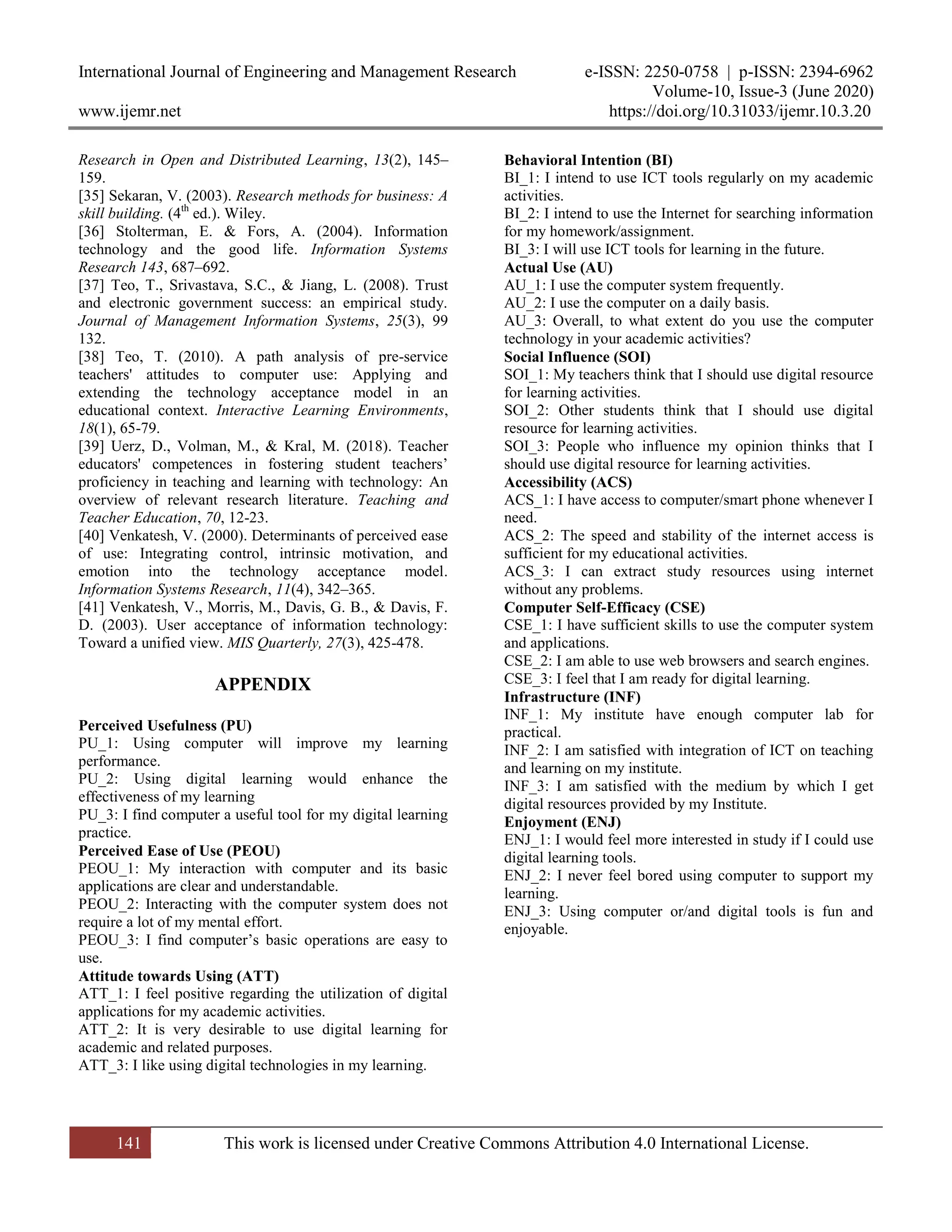 International Journal of Engineering and Management Research e-ISSN: 2250-0758 | p-ISSN: 2394-6962
Volume-10, Issue-3 (June 2020)
www.ijemr.net https://doi.org/10.31033/ijemr.10.3.20
141 This work is licensed under Creative Commons Attribution 4.0 International License.
Research in Open and Distributed Learning, 13(2), 145–
159.
[35] Sekaran, V. (2003). Research methods for business: A
skill building. (4th
ed.). Wiley.
[36] Stolterman, E. & Fors, A. (2004). Information
technology and the good life. Information Systems
Research 143, 687–692.
[37] Teo, T., Srivastava, S.C., & Jiang, L. (2008). Trust
and electronic government success: an empirical study.
Journal of Management Information Systems, 25(3), 99
132.
[38] Teo, T. (2010). A path analysis of pre-service
teachers' attitudes to computer use: Applying and
extending the technology acceptance model in an
educational context. Interactive Learning Environments,
18(1), 65-79.
[39] Uerz, D., Volman, M., & Kral, M. (2018). Teacher
educators' competences in fostering student teachers’
proficiency in teaching and learning with technology: An
overview of relevant research literature. Teaching and
Teacher Education, 70, 12-23.
[40] Venkatesh, V. (2000). Determinants of perceived ease
of use: Integrating control, intrinsic motivation, and
emotion into the technology acceptance model.
Information Systems Research, 11(4), 342–365.
[41] Venkatesh, V., Morris, M., Davis, G. B., & Davis, F.
D. (2003). User acceptance of information technology:
Toward a unified view. MIS Quarterly, 27(3), 425-478.
APPENDIX
Perceived Usefulness (PU)
PU_1: Using computer will improve my learning
performance.
PU_2: Using digital learning would enhance the
effectiveness of my learning
PU_3: I find computer a useful tool for my digital learning
practice.
Perceived Ease of Use (PEOU)
PEOU_1: My interaction with computer and its basic
applications are clear and understandable.
PEOU_2: Interacting with the computer system does not
require a lot of my mental effort.
PEOU_3: I find computer’s basic operations are easy to
use.
Attitude towards Using (ATT)
ATT_1: I feel positive regarding the utilization of digital
applications for my academic activities.
ATT_2: It is very desirable to use digital learning for
academic and related purposes.
ATT_3: I like using digital technologies in my learning.
Behavioral Intention (BI)
BI_1: I intend to use ICT tools regularly on my academic
activities.
BI_2: I intend to use the Internet for searching information
for my homework/assignment.
BI_3: I will use ICT tools for learning in the future.
Actual Use (AU)
AU_1: I use the computer system frequently.
AU_2: I use the computer on a daily basis.
AU_3: Overall, to what extent do you use the computer
technology in your academic activities?
Social Influence (SOI)
SOI_1: My teachers think that I should use digital resource
for learning activities.
SOI_2: Other students think that I should use digital
resource for learning activities.
SOI_3: People who influence my opinion thinks that I
should use digital resource for learning activities.
Accessibility (ACS)
ACS_1: I have access to computer/smart phone whenever I
need.
ACS_2: The speed and stability of the internet access is
sufficient for my educational activities.
ACS_3: I can extract study resources using internet
without any problems.
Computer Self-Efficacy (CSE)
CSE_1: I have sufficient skills to use the computer system
and applications.
CSE_2: I am able to use web browsers and search engines.
CSE_3: I feel that I am ready for digital learning.
Infrastructure (INF)
INF_1: My institute have enough computer lab for
practical.
INF_2: I am satisfied with integration of ICT on teaching
and learning on my institute.
INF_3: I am satisfied with the medium by which I get
digital resources provided by my Institute.
Enjoyment (ENJ)
ENJ_1: I would feel more interested in study if I could use
digital learning tools.
ENJ_2: I never feel bored using computer to support my
learning.
ENJ_3: Using computer or/and digital tools is fun and
enjoyable.
 