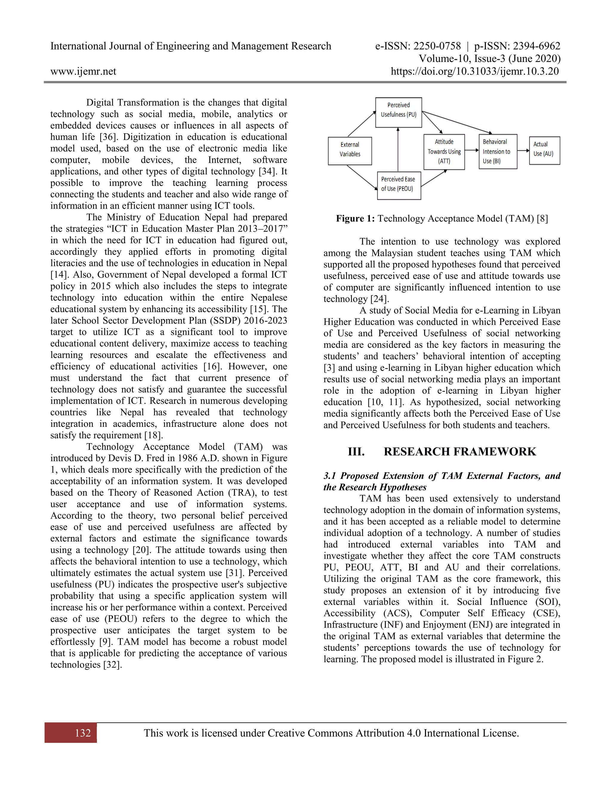 International Journal of Engineering and Management Research e-ISSN: 2250-0758 | p-ISSN: 2394-6962
Volume-10, Issue-3 (June 2020)
www.ijemr.net https://doi.org/10.31033/ijemr.10.3.20
132 This work is licensed under Creative Commons Attribution 4.0 International License.
Digital Transformation is the changes that digital
technology such as social media, mobile, analytics or
embedded devices causes or influences in all aspects of
human life [36]. Digitization in education is educational
model used, based on the use of electronic media like
computer, mobile devices, the Internet, software
applications, and other types of digital technology [34]. It
possible to improve the teaching learning process
connecting the students and teacher and also wide range of
information in an efficient manner using ICT tools.
The Ministry of Education Nepal had prepared
the strategies “ICT in Education Master Plan 2013–2017”
in which the need for ICT in education had figured out,
accordingly they applied efforts in promoting digital
literacies and the use of technologies in education in Nepal
[14]. Also, Government of Nepal developed a formal ICT
policy in 2015 which also includes the steps to integrate
technology into education within the entire Nepalese
educational system by enhancing its accessibility [15]. The
later School Sector Development Plan (SSDP) 2016-2023
target to utilize ICT as a significant tool to improve
educational content delivery, maximize access to teaching
learning resources and escalate the effectiveness and
efficiency of educational activities [16]. However, one
must understand the fact that current presence of
technology does not satisfy and guarantee the successful
implementation of ICT. Research in numerous developing
countries like Nepal has revealed that technology
integration in academics, infrastructure alone does not
satisfy the requirement [18].
Technology Acceptance Model (TAM) was
introduced by Devis D. Fred in 1986 A.D. shown in Figure
1, which deals more specifically with the prediction of the
acceptability of an information system. It was developed
based on the Theory of Reasoned Action (TRA), to test
user acceptance and use of information systems.
According to the theory, two personal belief perceived
ease of use and perceived usefulness are affected by
external factors and estimate the significance towards
using a technology [20]. The attitude towards using then
affects the behavioral intention to use a technology, which
ultimately estimates the actual system use [31]. Perceived
usefulness (PU) indicates the prospective user's subjective
probability that using a specific application system will
increase his or her performance within a context. Perceived
ease of use (PEOU) refers to the degree to which the
prospective user anticipates the target system to be
effortlessly [9]. TAM model has become a robust model
that is applicable for predicting the acceptance of various
technologies [32].
Figure 1: Technology Acceptance Model (TAM) [8]
The intention to use technology was explored
among the Malaysian student teaches using TAM which
supported all the proposed hypotheses found that perceived
usefulness, perceived ease of use and attitude towards use
of computer are significantly influenced intention to use
technology [24].
A study of Social Media for e-Learning in Libyan
Higher Education was conducted in which Perceived Ease
of Use and Perceived Usefulness of social networking
media are considered as the key factors in measuring the
students’ and teachers’ behavioral intention of accepting
[3] and using e-learning in Libyan higher education which
results use of social networking media plays an important
role in the adoption of e-learning in Libyan higher
education [10, 11]. As hypothesized, social networking
media significantly affects both the Perceived Ease of Use
and Perceived Usefulness for both students and teachers.
III. RESEARCH FRAMEWORK
3.1 Proposed Extension of TAM External Factors, and
the Research Hypotheses
TAM has been used extensively to understand
technology adoption in the domain of information systems,
and it has been accepted as a reliable model to determine
individual adoption of a technology. A number of studies
had introduced external variables into TAM and
investigate whether they affect the core TAM constructs
PU, PEOU, ATT, BI and AU and their correlations.
Utilizing the original TAM as the core framework, this
study proposes an extension of it by introducing five
external variables within it. Social Influence (SOI),
Accessibility (ACS), Computer Self Efficacy (CSE),
Infrastructure (INF) and Enjoyment (ENJ) are integrated in
the original TAM as external variables that determine the
students’ perceptions towards the use of technology for
learning. The proposed model is illustrated in Figure 2.
 
