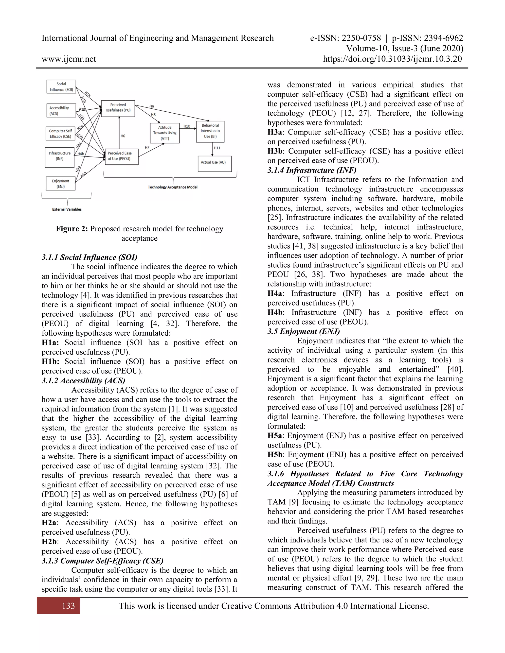 International Journal of Engineering and Management Research e-ISSN: 2250-0758 | p-ISSN: 2394-6962
Volume-10, Issue-3 (June 2020)
www.ijemr.net https://doi.org/10.31033/ijemr.10.3.20
133 This work is licensed under Creative Commons Attribution 4.0 International License.
Figure 2: Proposed research model for technology
acceptance
3.1.1 Social Influence (SOI)
The social influence indicates the degree to which
an individual perceives that most people who are important
to him or her thinks he or she should or should not use the
technology [4]. It was identified in previous researches that
there is a significant impact of social influence (SOI) on
perceived usefulness (PU) and perceived ease of use
(PEOU) of digital learning [4, 32]. Therefore, the
following hypotheses were formulated:
H1a: Social influence (SOI has a positive effect on
perceived usefulness (PU).
H1b: Social influence (SOI) has a positive effect on
perceived ease of use (PEOU).
3.1.2 Accessibility (ACS)
Accessibility (ACS) refers to the degree of ease of
how a user have access and can use the tools to extract the
required information from the system [1]. It was suggested
that the higher the accessibility of the digital learning
system, the greater the students perceive the system as
easy to use [33]. According to [2], system accessibility
provides a direct indication of the perceived ease of use of
a website. There is a significant impact of accessibility on
perceived ease of use of digital learning system [32]. The
results of previous research revealed that there was a
significant effect of accessibility on perceived ease of use
(PEOU) [5] as well as on perceived usefulness (PU) [6] of
digital learning system. Hence, the following hypotheses
are suggested:
H2a: Accessibility (ACS) has a positive effect on
perceived usefulness (PU).
H2b: Accessibility (ACS) has a positive effect on
perceived ease of use (PEOU).
3.1.3 Computer Self-Efficacy (CSE)
Computer self-efficacy is the degree to which an
individuals’ confidence in their own capacity to perform a
specific task using the computer or any digital tools [33]. It
was demonstrated in various empirical studies that
computer self-efficacy (CSE) had a significant effect on
the perceived usefulness (PU) and perceived ease of use of
technology (PEOU) [12, 27]. Therefore, the following
hypotheses were formulated:
H3a: Computer self-efficacy (CSE) has a positive effect
on perceived usefulness (PU).
H3b: Computer self-efficacy (CSE) has a positive effect
on perceived ease of use (PEOU).
3.1.4 Infrastructure (INF)
ICT Infrastructure refers to the Information and
communication technology infrastructure encompasses
computer system including software, hardware, mobile
phones, internet, servers, websites and other technologies
[25]. Infrastructure indicates the availability of the related
resources i.e. technical help, internet infrastructure,
hardware, software, training, online help to work. Previous
studies [41, 38] suggested infrastructure is a key belief that
influences user adoption of technology. A number of prior
studies found infrastructure’s significant effects on PU and
PEOU [26, 38]. Two hypotheses are made about the
relationship with infrastructure:
H4a: Infrastructure (INF) has a positive effect on
perceived usefulness (PU).
H4b: Infrastructure (INF) has a positive effect on
perceived ease of use (PEOU).
3.5 Enjoyment (ENJ)
Enjoyment indicates that “the extent to which the
activity of individual using a particular system (in this
research electronics devices as a learning tools) is
perceived to be enjoyable and entertained” [40].
Enjoyment is a significant factor that explains the learning
adoption or acceptance. It was demonstrated in previous
research that Enjoyment has a significant effect on
perceived ease of use [10] and perceived usefulness [28] of
digital learning. Therefore, the following hypotheses were
formulated:
H5a: Enjoyment (ENJ) has a positive effect on perceived
usefulness (PU).
H5b: Enjoyment (ENJ) has a positive effect on perceived
ease of use (PEOU).
3.1.6 Hypotheses Related to Five Core Technology
Acceptance Model (TAM) Constructs
Applying the measuring parameters introduced by
TAM [9] focusing to estimate the technology acceptance
behavior and considering the prior TAM based researches
and their findings.
Perceived usefulness (PU) refers to the degree to
which individuals believe that the use of a new technology
can improve their work performance where Perceived ease
of use (PEOU) refers to the degree to which the student
believes that using digital learning tools will be free from
mental or physical effort [9, 29]. These two are the main
measuring construct of TAM. This research offered the
 