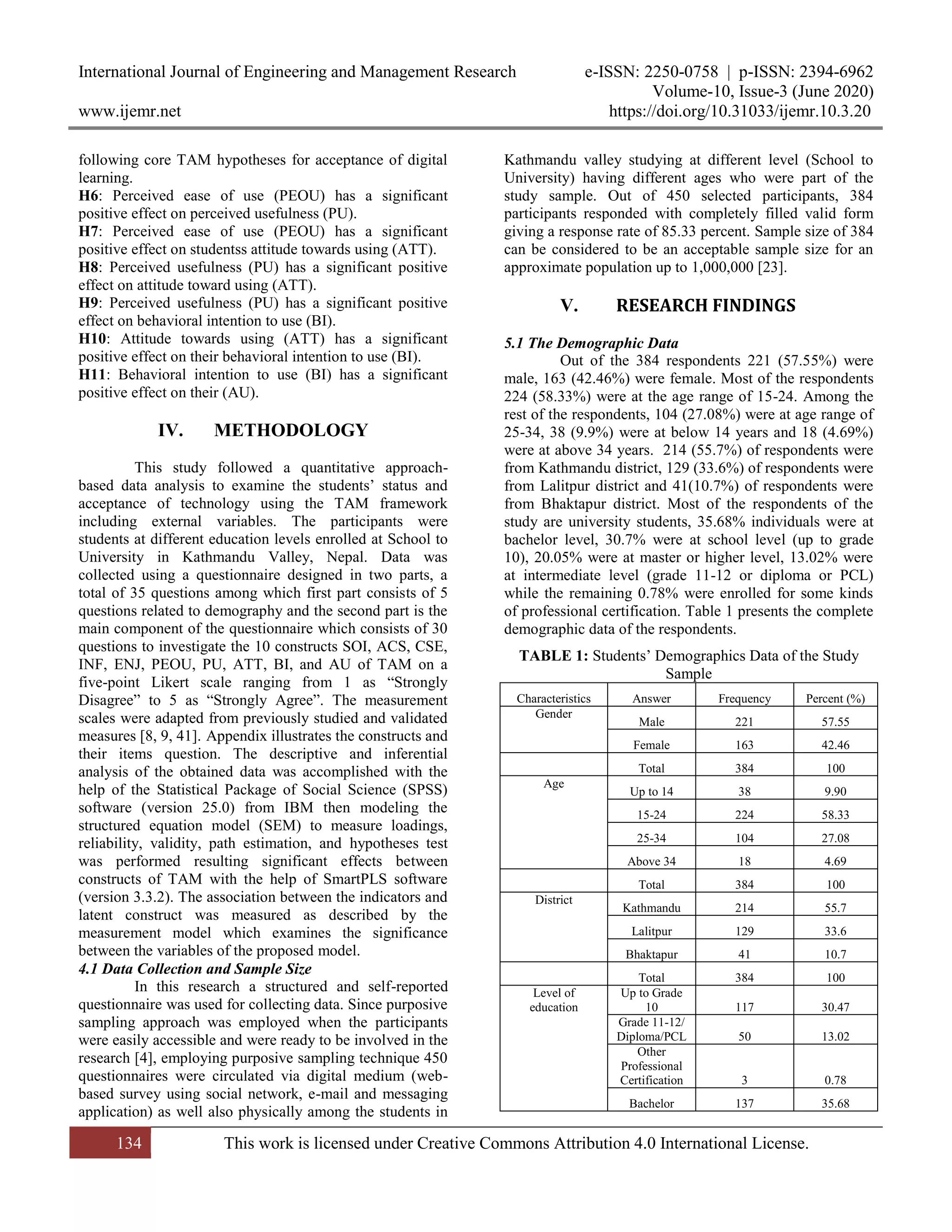 International Journal of Engineering and Management Research e-ISSN: 2250-0758 | p-ISSN: 2394-6962
Volume-10, Issue-3 (June 2020)
www.ijemr.net https://doi.org/10.31033/ijemr.10.3.20
134 This work is licensed under Creative Commons Attribution 4.0 International License.
following core TAM hypotheses for acceptance of digital
learning.
H6: Perceived ease of use (PEOU) has a significant
positive effect on perceived usefulness (PU).
H7: Perceived ease of use (PEOU) has a significant
positive effect on studentss attitude towards using (ATT).
H8: Perceived usefulness (PU) has a significant positive
effect on attitude toward using (ATT).
H9: Perceived usefulness (PU) has a significant positive
effect on behavioral intention to use (BI).
H10: Attitude towards using (ATT) has a significant
positive effect on their behavioral intention to use (BI).
H11: Behavioral intention to use (BI) has a significant
positive effect on their (AU).
IV. METHODOLOGY
This study followed a quantitative approach-
based data analysis to examine the students’ status and
acceptance of technology using the TAM framework
including external variables. The participants were
students at different education levels enrolled at School to
University in Kathmandu Valley, Nepal. Data was
collected using a questionnaire designed in two parts, a
total of 35 questions among which first part consists of 5
questions related to demography and the second part is the
main component of the questionnaire which consists of 30
questions to investigate the 10 constructs SOI, ACS, CSE,
INF, ENJ, PEOU, PU, ATT, BI, and AU of TAM on a
five-point Likert scale ranging from 1 as “Strongly
Disagree” to 5 as “Strongly Agree”. The measurement
scales were adapted from previously studied and validated
measures [8, 9, 41]. Appendix illustrates the constructs and
their items question. The descriptive and inferential
analysis of the obtained data was accomplished with the
help of the Statistical Package of Social Science (SPSS)
software (version 25.0) from IBM then modeling the
structured equation model (SEM) to measure loadings,
reliability, validity, path estimation, and hypotheses test
was performed resulting significant effects between
constructs of TAM with the help of SmartPLS software
(version 3.3.2). The association between the indicators and
latent construct was measured as described by the
measurement model which examines the significance
between the variables of the proposed model.
4.1 Data Collection and Sample Size
In this research a structured and self-reported
questionnaire was used for collecting data. Since purposive
sampling approach was employed when the participants
were easily accessible and were ready to be involved in the
research [4], employing purposive sampling technique 450
questionnaires were circulated via digital medium (web-
based survey using social network, e-mail and messaging
application) as well also physically among the students in
Kathmandu valley studying at different level (School to
University) having different ages who were part of the
study sample. Out of 450 selected participants, 384
participants responded with completely filled valid form
giving a response rate of 85.33 percent. Sample size of 384
can be considered to be an acceptable sample size for an
approximate population up to 1,000,000 [23].
V. RESEARCH FINDINGS
5.1 The Demographic Data
Out of the 384 respondents 221 (57.55%) were
male, 163 (42.46%) were female. Most of the respondents
224 (58.33%) were at the age range of 15-24. Among the
rest of the respondents, 104 (27.08%) were at age range of
25-34, 38 (9.9%) were at below 14 years and 18 (4.69%)
were at above 34 years. 214 (55.7%) of respondents were
from Kathmandu district, 129 (33.6%) of respondents were
from Lalitpur district and 41(10.7%) of respondents were
from Bhaktapur district. Most of the respondents of the
study are university students, 35.68% individuals were at
bachelor level, 30.7% were at school level (up to grade
10), 20.05% were at master or higher level, 13.02% were
at intermediate level (grade 11-12 or diploma or PCL)
while the remaining 0.78% were enrolled for some kinds
of professional certification. Table 1 presents the complete
demographic data of the respondents.
TABLE 1: Students’ Demographics Data of the Study
Sample
Characteristics Answer Frequency Percent (%)
Gender
Male 221 57.55
Female 163 42.46
Total 384 100
Age
Up to 14 38 9.90
15-24 224 58.33
25-34 104 27.08
Above 34 18 4.69
Total 384 100
District
Kathmandu 214 55.7
Lalitpur 129 33.6
Bhaktapur 41 10.7
Total 384 100
Level of
education
Up to Grade
10 117 30.47
Grade 11-12/
Diploma/PCL 50 13.02
Other
Professional
Certification 3 0.78
Bachelor 137 35.68
 