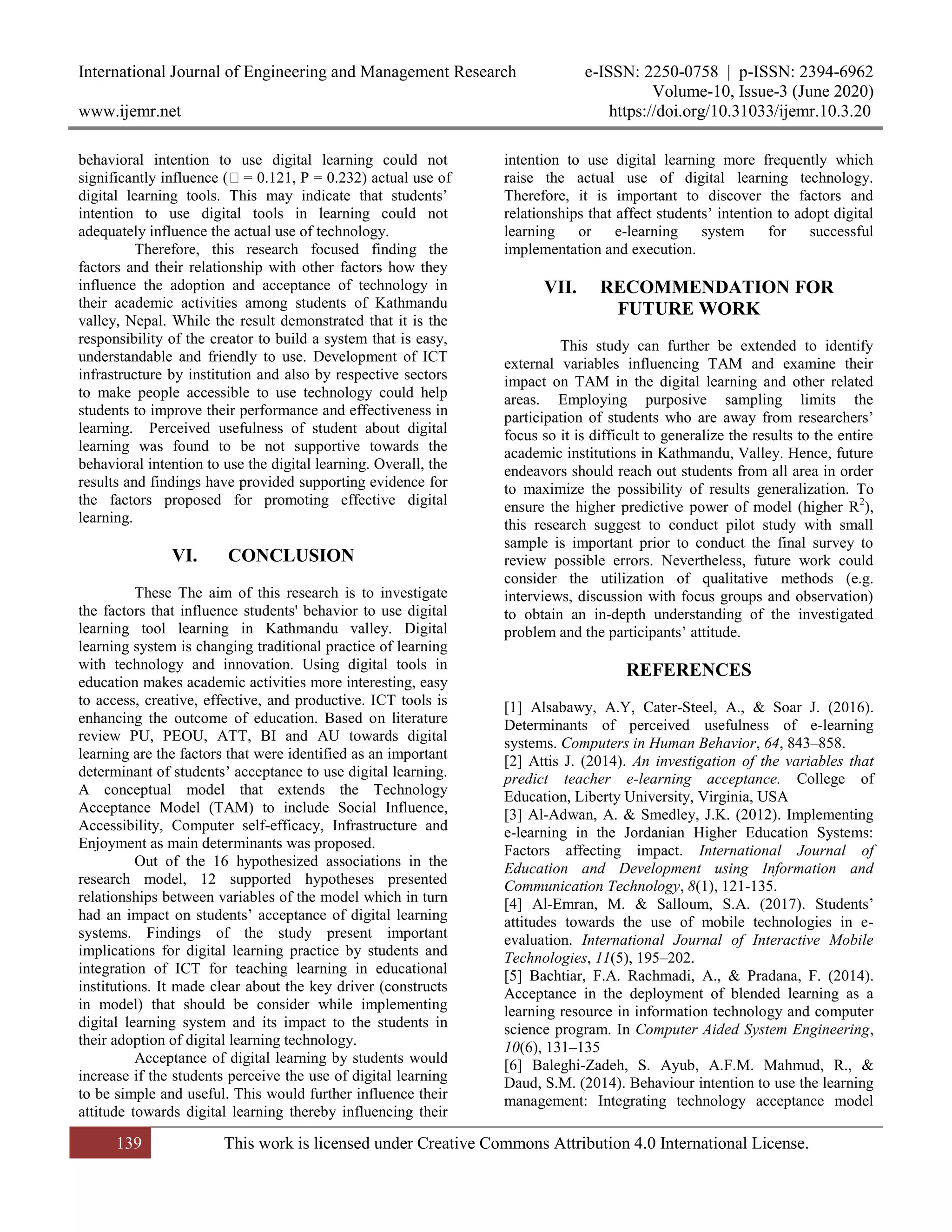 International Journal of Engineering and Management Research e-ISSN: 2250-0758 | p-ISSN: 2394-6962
Volume-10, Issue-3 (June 2020)
www.ijemr.net https://doi.org/10.31033/ijemr.10.3.20
139 This work is licensed under Creative Commons Attribution 4.0 International License.
behavioral intention to use digital learning could not
significantly influence (ꞵ= 0.121, P = 0.232) actual use of
digital learning tools. This may indicate that students’
intention to use digital tools in learning could not
adequately influence the actual use of technology.
Therefore, this research focused finding the
factors and their relationship with other factors how they
influence the adoption and acceptance of technology in
their academic activities among students of Kathmandu
valley, Nepal. While the result demonstrated that it is the
responsibility of the creator to build a system that is easy,
understandable and friendly to use. Development of ICT
infrastructure by institution and also by respective sectors
to make people accessible to use technology could help
students to improve their performance and effectiveness in
learning. Perceived usefulness of student about digital
learning was found to be not supportive towards the
behavioral intention to use the digital learning. Overall, the
results and findings have provided supporting evidence for
the factors proposed for promoting effective digital
learning.
VI. CONCLUSION
These The aim of this research is to investigate
the factors that influence students' behavior to use digital
learning tool learning in Kathmandu valley. Digital
learning system is changing traditional practice of learning
with technology and innovation. Using digital tools in
education makes academic activities more interesting, easy
to access, creative, effective, and productive. ICT tools is
enhancing the outcome of education. Based on literature
review PU, PEOU, ATT, BI and AU towards digital
learning are the factors that were identified as an important
determinant of students’ acceptance to use digital learning.
A conceptual model that extends the Technology
Acceptance Model (TAM) to include Social Influence,
Accessibility, Computer self-efficacy, Infrastructure and
Enjoyment as main determinants was proposed.
Out of the 16 hypothesized associations in the
research model, 12 supported hypotheses presented
relationships between variables of the model which in turn
had an impact on students’ acceptance of digital learning
systems. Findings of the study present important
implications for digital learning practice by students and
integration of ICT for teaching learning in educational
institutions. It made clear about the key driver (constructs
in model) that should be consider while implementing
digital learning system and its impact to the students in
their adoption of digital learning technology.
Acceptance of digital learning by students would
increase if the students perceive the use of digital learning
to be simple and useful. This would further influence their
attitude towards digital learning thereby influencing their
intention to use digital learning more frequently which
raise the actual use of digital learning technology.
Therefore, it is important to discover the factors and
relationships that affect students’ intention to adopt digital
learning or e-learning system for successful
implementation and execution.
VII. RECOMMENDATION FOR
FUTURE WORK
This study can further be extended to identify
external variables influencing TAM and examine their
impact on TAM in the digital learning and other related
areas. Employing purposive sampling limits the
participation of students who are away from researchers’
focus so it is difficult to generalize the results to the entire
academic institutions in Kathmandu, Valley. Hence, future
endeavors should reach out students from all area in order
to maximize the possibility of results generalization. To
ensure the higher predictive power of model (higher R2
),
this research suggest to conduct pilot study with small
sample is important prior to conduct the final survey to
review possible errors. Nevertheless, future work could
consider the utilization of qualitative methods (e.g.
interviews, discussion with focus groups and observation)
to obtain an in-depth understanding of the investigated
problem and the participants’ attitude.
REFERENCES
[1] Alsabawy, A.Y, Cater-Steel, A., & Soar J. (2016).
Determinants of perceived usefulness of e-learning
systems. Computers in Human Behavior, 64, 843–858.
[2] Attis J. (2014). An investigation of the variables that
predict teacher e-learning acceptance. College of
Education, Liberty University, Virginia, USA
[3] Al-Adwan, A. & Smedley, J.K. (2012). Implementing
e-learning in the Jordanian Higher Education Systems:
Factors affecting impact. International Journal of
Education and Development using Information and
Communication Technology, 8(1), 121-135.
[4] Al-Emran, M. & Salloum, S.A. (2017). Students’
attitudes towards the use of mobile technologies in e-
evaluation. International Journal of Interactive Mobile
Technologies, 11(5), 195–202.
[5] Bachtiar, F.A. Rachmadi, A., & Pradana, F. (2014).
Acceptance in the deployment of blended learning as a
learning resource in information technology and computer
science program. In Computer Aided System Engineering,
10(6), 131–135
[6] Baleghi-Zadeh, S. Ayub, A.F.M. Mahmud, R., &
Daud, S.M. (2014). Behaviour intention to use the learning
management: Integrating technology acceptance model
 