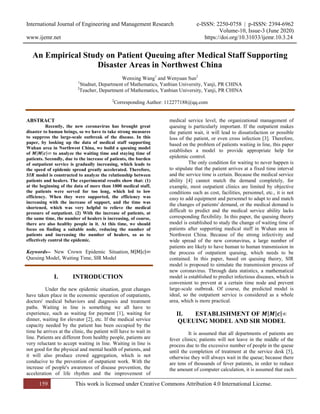 International Journal of Engineering and Management Research e-ISSN: 2250-0758 | p-ISSN: 2394-6962
Volume-10, Issue-3 (June 2020)
www.ijemr.net https://doi.org/10.31033/ijemr.10.3.24
159 This work is licensed under Creative Commons Attribution 4.0 International License.
An Empirical Study on Patient Queuing after Medical Staff Supporting
Disaster Areas in Northwest China
Wenxing Wang1
and Wenyuan Sun2
1
Studnet, Department of Mathematics, Yanbian University, Yanji, PR CHINA
2
Teacher, Department of Mathematics, Yanbian University, Yanji, PR CHINA
2
Corresponding Author: 112277188@qq.com
ABSTRACT
Recently, the new coronavirus has brought great
disaster to human beings, so we have to take strong measures
to suppress the large-scale outbreak of the disease. In this
paper, by looking up the data of medical staff supporting
Wuhan area in Northwest China, we build a queuing model
of 𝑴 𝑴 𝒄 ∞ to analyze the waiting time and staying time of
patients. Secondly, due to the increase of patients, the burden
of outpatient service is gradually increasing, which leads to
the speed of epidemic spread greatly accelerated. Therefore,
𝑺𝑰𝑹 model is constructed to analyze the relationship between
patients and healers. The experimental results show that: (1)
at the beginning of the data of more than 1000 medical staff,
the patients were served for too long, which led to low
efficiency. When they were supported, the efficiency was
increasing with the increase of support, and the time was
shortened, which was very helpful to relieve the medical
pressure of outpatient. (2) With the increase of patients, at
the same time, the number of healers is increasing, of course,
there are also healthy people in it. At this time, we should
focus on finding a suitable node, reducing the number of
patients and increasing the number of healers, so as to
effectively control the epidemic.
Keywords-- New Crown Epidemic Situation, M M c ∞
Queuing Model, Waiting Time, SIR Model
I. INTRODUCTION
Under the new epidemic situation, great changes
have taken place in the economic operation of outpatients,
doctors' medical behaviors and diagnosis and treatment
paths. Waiting in line is something we all have to
experience, such as waiting for payment [1], waiting for
dinner, waiting for elevator [2], etc. If the medical service
capacity needed by the patient has been occupied by the
time he arrives at the clinic, the patient will have to wait in
line. Patients are different from healthy people, patients are
very reluctant to accept waiting in line. Waiting in line is
not good for the physical and mental health of patients, and
it will also produce crowd aggregation, which is not
conducive to the prevention of outpatient work. With the
increase of people's awareness of disease prevention, the
acceleration of life rhythm and the improvement of
medical service level, the organizational management of
queuing is particularly important. If the outpatient makes
the patient wait, it will lead to dissatisfaction or possible
loss of the patient, or even cross infection [3]. Therefore,
based on the problem of patients waiting in line, this paper
establishes a model to provide appropriate help for
epidemic control.
The only condition for waiting to never happen is
to stipulate that the patient arrives at a fixed time interval
and the service time is certain. Because the medical service
ability [4] cannot match the demand completely, for
example, most outpatient clinics are limited by objective
conditions such as cost, facilities, personnel, etc., it is not
easy to add equipment and personnel to adapt to and match
the changes of patients' demand, or the medical demand is
difficult to predict and the medical service ability lacks
corresponding flexibility. In this paper, the queuing theory
model is established to study the change of waiting time of
patients after supporting medical staff in Wuhan area in
Northwest China. Because of the strong infectivity and
wide spread of the new coronavirus, a large number of
patients are likely to have human to human transmission in
the process of outpatient queuing, which needs to be
contained. In this paper, based on queuing theory, SIR
model is proposed to simulate the transmission process of
new coronavirus. Through data statistics, a mathematical
model is established to predict infectious diseases, which is
convenient to prevent at a certain time node and prevent
large-scale outbreak. Of course, the predicted model is
ideal, so the outpatient service is considered as a whole
area, which is more practical.
𝐈𝐈. ESTABLISHMENT OF 𝑴 𝑴 𝒄 ∞
QUEUING MODEL AND SIR MODEL
It is assumed that all departments of patients are
fever clinics; patients will not leave in the middle of the
process due to the excessive number of people in the queue
until the completion of treatment at the service desk [5],
otherwise they will always wait in the queue; because there
are tens of thousands of fever patients, in order to reduce
the amount of computer calculation, it is assumed that each
 