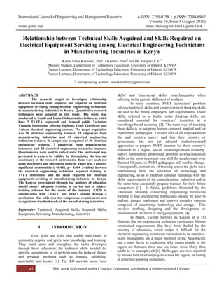 International Journal of Engineering and Management Research e-ISSN: 2250-0758 | p-ISSN: 2394-6962
Volume-10, Issue-4 (August 2020)
www.ijemr.net https://doi.org/10.31033/ijemr.10.4.7
43 This work is licensed under Creative Commons Attribution 4.0 International License.
Relationship between Technical Skills Acquired and Skills Required on
Electrical Equipment Servicing among Electrical Engineering Technicians
in Manufacturing Industries in Kenya
Keter Amos Kiprono1
, Prof. Okemwa Peter2
and Dr. Kanyeki F. G3
1
Masters Student, Department of Technology Education, University of Eldoret, KENYA
2
Senior Lecturer, Department of Technology Education, University of Eldoret, KENYA
3
Senior Lecturer, Department of Technology Education, University of Eldoret, KENYA
1
Corresponding Author: amosketer012@gmail.com
ABSTRACT
The research sought to investigate relationship
between technical skills acquired and required on electrical
equipment servicing amongelectrical engineering technicians
in manufacturing industries in Kenya. Quantitative research
techniques were adopted in this study. The study was
conducted in Nandi and Uasin-Gishu counties in Kenya, which
have 7 TVETA registered and licensed public Technical
Training Institutions offering Diploma, Craft Certificate and
Artisan electrical engineering courses. The target population
was 96 electrical engineering trainers, 15 employees from
manufacturing industries and 65 electrical engineering
technician trainers. A sample size comprised of 50 electrical
engineering trainers, 7 employees from manufacturing
industries and 29 electrical engineering technician trainers.
Questionnaire were used to collect data. The instrument was
pre-tested to ensure its validity by determining the internal
consistency of the research instruments. Data were analyzed
using descriptive and inferential analysis. There was a positive
significant relationship (r=0.408, p= 0.004 2-tailed) between
the electrical engineering technician acquired training at
TVET institutions and the skills required for electrical
equipment servicing at manufacturing industries in Kenya.
The Kenyan government through the ministry of education
should ensure adequate training is carried out to achieve
training relevant for the needs of the industry. KICD in
collaboration with CDACC and SSACs should develop a
curriculum that addresses the competence requirements and
occupational standard needs of the manufacturing industries.
Keywords-- Technical, Acquired Skills, Required Skills,
Equipment, Servicing, Manufacturing, Industries
I. INTRODUCTION
Core skills are skills that enable individuals to
constantly acquire and apply new knowledge and training.
They build upon and strengthen the skills developed
through basic education; the technical skills needed for
specific occupations or to perform specific tasks or duties;
and personal attributes such as honesty, reliability,
punctuality and loyalty [1]. The ILO uses the terms ‘core
skills’ and ‘transversal skills’ interchangeably when
referring to the generic skills sets of workers.
In many countries, TVET technicians’ problem
solving/analytical skills and creative/critical thinking skills
are said to fall below employers’ job requirements. These
skills, referred to as higher order thinking skills, are
considered essential for countries’ transition to a
knowledge-based economy [2]. The main way of teaching
these skills is by adopting learner-centered, applied and/ or
experiential pedagogies. Yet over half of all respondents to
the lead ministry survey said that their ministry or
government has not yet adopted student-centered
approaches to prepare TVET learners for their country’s
transition to a digital and/or knowledge-based economy.
Survey respondents pinpointed problem solving/analytical
skills as the most important core skill for employment over
the next 10 years, so TVET pedagogies will need to change.
Consequently, institutions of learning across the globe have
continuously been the education of technology and
engineering, so as to establish constant relevance with the
skills requirements of the manufacturing industries and at
the same time adequately prepare trainees for their future
occupations [3]. In Spain, guidelines illustrated by the
Education Ministry concerning engineering technician
training is that engineering technicians should be able to
analyze, design, implement and improve complex systems
composed of machinery, technology and energy. This
involves drafting, designing and the development or
installation of electrical or energy equipment, [4].
In Brazil, Vicente Ferreira de Lucena et al [5]
illustrate that the engineering technician curriculum follows
constrained requirements that have been drafted by the
ministry of education, which makes it difficult for the
electrical engineering technician curriculum to be modified.
Skills mismatches are a major problem in the Asia-Pacific
and a main factor in explaining why young people in the
region are between three and six times more likely than
adults to be unemployed [6]. Skills gaps are now reported
by around half of all employers across the region, including
in some fast-growing economies.
 