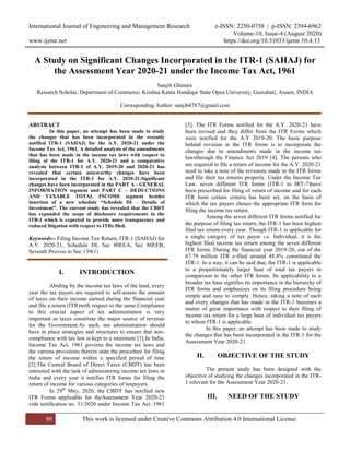 International Journal of Engineering and Management Research e-ISSN: 2250-0758 | p-ISSN: 2394-6962
Volume-10, Issue-4 (August 2020)
www.ijemr.net https://doi.org/10.31033/ijemr.10.4.13
80 This work is licensed under Creative Commons Attribution 4.0 International License.
A Study on Significant Changes Incorporated in the ITR-1 (SAHAJ) for
the Assessment Year 2020-21 under the Income Tax Act, 1961
Sanjib Ghimire
Research Scholar, Department of Commerce, Krishna Kanta Handiqui State Open University, Guwahati, Assam, INDIA
Corresponding Author: sanjib4787@gmail.com
ABSTRACT
In this paper, an attempt has been made to study
the changes that has been incorporated in the recently
notified ITR-1 (SAHAJ) for the A.Y. 2020-21 under the
Income Tax Act, 1961. A detailed analysis of the amendments
that has been made in the income tax laws with respect to
filing of the ITR-1 for A.Y. 2020-21 and a comparative
analysis between ITR-1 of A.Y. 2019-20 and 2020-21 has
revealed that certain noteworthy changes have been
incorporated in the ITR-1 for A.Y. 2020-21.Significant
changes have been incorporated in the PART A - GENERAL
INFORMATION segment and PART C – DEDUCTIONS
AND TAXABLE TOTAL INCOME segment besides
insertion of a new schedule “Schedule DI – Details of
Investment”. The current study has revealed that the CBDT
has expanded the scope of disclosure requirements in the
ITR-1 which is expected to provide more transparency and
reduced litigation with respect to ITRs filed.
Keywords-- Filing Income Tax Return, ITR-1 (SAHAJ) for
A.Y. 2020-21, Schedule DI, Sec 80EEA, Sec 80EEB,
Seventh Proviso to Sec 139(1)
I. INTRODUCTION
Abiding by the income tax laws of the land, every
year the tax payers are required to self-assess the amount
of taxes on their income earned during the financial year
and file a return (ITR)with respect to the same.Compliance
to this crucial aspect of tax administration is very
important as taxes constitute the major source of revenue
for the Government.As such, tax administration should
have in place strategies and structures to ensure that non-
compliance with tax law is kept to a minimum [1].In India,
Income Tax Act, 1961 governs the income tax laws and
the various provisions therein state the procedure for filing
the return of income within a specified period of time
[2].The Central Board of Direct Taxes (CBDT) has been
entrusted with the task of administering income tax laws in
India and every year it notifies ITR forms for filing the
return of income for various categories of taxpayers.
In 29th
May, 2020, the CBDT has notified new
ITR Forms applicable for theAssessment Year 2020-21
vide notification no. 31/2020 under Income Tax Act. 1961
[3]. The ITR Forms notified for the A.Y. 2020-21 have
been revised and they differ from the ITR Forms which
were notified for the A.Y 2019-20. The basic purpose
behind revision in the ITR forms is to incorporate the
changes due to amendments made in the income tax
lawsthrough the Finance Act 2019 [4]. The persons who
are required to file a return of income for the A.Y. 2020-21
need to take a note of the revisions made in the ITR forms
and file their tax returns properly. Under the Income Tax
Law, seven different ITR forms (ITR-1 to IRT-7)have
been prescribed for filing of return of income and for each
ITR form certain criteria has been set, on the basis of
which the tax payers choses the appropriate ITR form for
filing the income tax return.
Among the seven different ITR forms notified for
the purpose of filing tax return, the ITR-1 has been highest
filed tax return every year. Though ITR-1 is applicable for
a single category of tax payer i.e. Individual, it is the
highest filed income tax return among the seven different
ITR forms. During the financial year 2019-20, out of the
67.79 million ITR e-filed around 48.4% constituted the
ITR-1. In a way, it can be said that, the ITR-1 is applicable
to a proportionately larger base of total tax payers in
comparison to the other ITR forms. Its applicability to a
broader tax base signifies its importance in the hierarchy of
ITR forms and emphasizes on its filing procedure being
simple and easy to comply. Hence, taking a note of each
and every changes that has made in the ITR-1 becomes a
matter of great importance with respect to their filing of
income tax return for a large base of individual tax payers
to whom ITR-1 is applicable.
In this paper, an attempt has been made to study
the changes that has been incorporated in the ITR-1 for the
Assessment Year 2020-21.
II. OBJECTIVE OF THE STUDY
The present study has been designed with the
objective of studying the changes incorporated in the ITR-
1 relevant for the Assessment Year 2020-21.
III. NEED OF THE STUDY
 