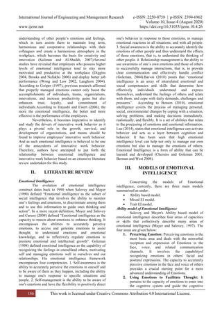 International Journal of Engineering and Management Research e-ISSN: 2250-0758 | p-ISSN: 2394-6962
Volume-10, Issue-4 (August 2020)
www.ijemr.net https://doi.org/10.31033/ijemr.10.4.26
186 This work is licensed under Creative Commons Attribution 4.0 International License.
understanding of other people’s emotions and feelings,
which in turn assists them to maintain long term,
harmonious and cooperative relationships with their
colleagues and create a harmonious atmosphere in the
workplace, which becomes the basis for creativity and
innovation (Suliman and Al-Shaikh, 2007).Several
studies have revealed that employees who possess higher
levels of emotional intelligence tend to stay more
motivated and productive at the workplace (Diggins
2004, Brooks and Nafukho 2006) and display better job
performance (Wong and Law 2002, Langhorn 2004).
According to Cooper (1997), previous research affirmed
that properly managed emotions cannot only boost the
accomplishments of individuals, teams, organizations,
innovations, and increase productivity gains but also
enhances trust, loyalty, and commitment of
individuals.According to Hayashi and Ewert (2006), the
more the emotional intelligence, the better and more
effective is the performance of the employees.
Nevertheless, it becomes imperative to identify
and study the drivers of innovative work behavior as it
plays a pivotal role in the growth, survival, and
development of organizations, and means should be
found to improve employees' innovative work behavior.
And as such emotional intelligence is believed to be one
of the antecedents of innovative work behavior.
Therefore, authors have attempted to put forth the
relationship between emotional intelligence and
innovative work behavior based on an extensive literature
review undertaken for this study.
II. LITERATURE REVIEW
Emotional Intelligence
The evolution of emotional intelligence
construct dates back to 1990 when Salovey and Mayer
(1990) defined “Emotional intelligence as the subset of
social intelligence that involves the ability to monitor
one’s feelings and emotions, to discriminate among them
and to use this information to guide ones thinking and
action”. In a more recent definition, Mayer and Salovey
and Caruso (2004) defined “Emotional intelligence as the
capacity to reason about emotions to enhance thinking. It
encompasses the abilities to accurately perceive
emotions, to access and generate emotions to assist
thought, to understand emotions and emotional
knowledge, and to reflectively regulate emotions to
promote emotional and intellectual growth”. Goleman
(1998) defined emotional intelligence as the capability of
recognizing the feelings in oneselfand others, motivating
self and managing emotions well in ourselves and our
relationships. His emotional intelligence framework
encompasses four competencies. 1. Self-awareness is the
ability to accurately perceive the emotions in oneself and
to be aware of them as they happen, including the ability
to manage one's response to specific situations and
people. 2. Self-management is the ability to be aware of
one's emotions and have the flexibility to positively direct
one's behavior in response to those emotions, to manage
emotional reactions in all situations, and with all people.
3. Social awareness is the ability to accurately identify the
emotions of other people and thus understand the effects
of those emotions, that is, to understand the thinking of
other people. 4. Relationship management is the ability to
use awareness of one’s own emotions and those of others
to successfully manage interactions, that is, to provide
clear communication and effectively handle conflict
(Goleman, 2004).Bar-on (2010) posits that “emotional
intelligence is an array of interrelated emotional and
social competencies and skills that determine how
effectively individuals understand and express
themselves, understand the feelings of others and relate
with them, and cope with daily demands, challenges and
pressures”. According to Benson (2010), emotional
intelligence covers the process of managing personal,
social, environmental changes by coping with a situation,
solving problems, and making decisions immediately,
realistically, and flexibly. It is a set of abilities that relate
to the processing of emotions and emotional information.
Luu (2014), states that emotional intelligence can activate
behavior and acts as a layer between cognition and
behavior. It has been seen that high emotional
intelligence level can help not only to manage our own
emotions but also to manage the emotions of others.
Emotional Intelligence is a form of ability that can be
learned and developed (Cherniss and Goleman 2001,
Berman and West 2008).
III. MODELS OF EMOTIONAL
INTELLIGENCE
Concerning the models of Emotional
intelligence, currently, there are three main models
summarised as under:
 Ability based model.
 Mixed EI model.
 Trait EI model.
Ability model of Emotional Intelligence
Salovey and Mayer's Ability based model of
emotional intelligence describes four areas of capacities
or skills that collectively describe many areas of
emotional intelligence (Mayer and Salovey, 1997). The
four areas are given below:
1. Perceiving Emotion: Perceiving emotions is the
most basic area and deals with the nonverbal
reception and expression of Emotions in the
face, voice, and related communication
channels. It involves the capabilityof
recognizing emotions in others' facial and
postural expressions. The capacity to accurately
perceive emotions in the face and voice of others
provides a crucial starting point for a more
advanced understanding of Emotions.
2. Using Emotions to Facilitate Thought: It
pertains to the capacity of emotions to enter into
the cognitive system and guide the cognitive
 