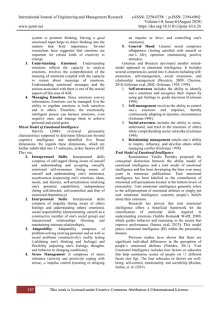 International Journal of Engineering and Management Research e-ISSN: 2250-0758 | p-ISSN: 2394-6962
Volume-10, Issue-4 (August 2020)
www.ijemr.net https://doi.org/10.31033/ijemr.10.4.26
187 This work is licensed under Creative Commons Attribution 4.0 International License.
system to promote thinking. Having a good
emotional input helps to direct thinking into the
matters that hold importance. Several
researchers have suggested that emotions are
important for certain kinds of creativity to
emerge.
3. Understanding Emotions: Understanding
emotions reflects the capacity to analyze
emotions, involves the comprehension of the
meaning of emotions coupled with the capacity
to reason about meanings of emotions.
Understanding emotional messages and the
actions associated with them is one of the crucial
aspects of this area of skill.
4. Managing Emotions: Since emotions convey
information, Emotions can be managed. It is the
ability to regulate emotions in both ourselves
and in others. Therefore, the emotionally
intelligent person can harness emotions, even
negative ones, and manage them to achieve
personal and social goals.
Mixed Model of Emotional Intelligence
Bar-On (2006) reviewed personality
characteristics supposed to determine lifesuccess beyond
cognitive intelligence and identified five broad
dimensions. He regards these dimensions, which are
further subdivided into 15 subscales, as key factors of EI.
They are:
1. Intrapersonal Skills: Interpersonal skills
comprise of self-regard (being aware of oneself
and understanding and accepting oneself),
emotional self-awareness (being aware of
oneself and understanding one's emotions),
assertiveness (expressing one's emotions, ideas,
needs, and desires), self-actualization (realizing
one's potential capabilities), independence
(being self-directed, self-controlled and free of
emotional dependency);
2. Interpersonal Skills: Interpersonal skills
comprise of empathy (being aware of others
feelings and understanding others' emotions),
social responsibility (demonstrating oneself as a
constructive member of one's social group) and
interpersonal relationships (forming and
maintaining intimate relationships);
3. Adaptability: Adaptability comprises of
problem-solving (solving personal and as well as
social problems constructively), reality testing
(validating one's thinking and feelings) and
flexibility (adjusting one's feelings, thoughts,
and behavior to changing conditions);
4. Stress Management: It comprises of stress
tolerance (actively and positively coping with
stress), o impulse control (resisting or delaying
an impulse or drive, and controlling one's
emotions);
5. General Mood: General mood comprises
ofhappiness (feeling satisfied with oneself or
one’s life), optimism (maintaining positive
attitudes).
Goleman and Boyatzis developed another mixed-
model approach to emotional intelligence. It includes
several competencies sorted into 4 clusters including self-
awareness, self-management, social awareness, and
relationship management (Boyatzis, 2009; Cherniss,
2010, Goleman et.al, 2002; Goleman, 1995, 1998).
1. Self-awareness includes the ability to identify
one`s emotions and recognize their impact by
using gut feelings to guide decisions (Goleman
1998).
2. Self-management involves the ability to control
one`s emotions and impulses, thereby
continuously adapting to dynamic circumstances
(Goleman 1998).
3. Social-awareness includes the ability to sense,
understand, and react to the emotions of others
while comprehending social networks (Goleman
1998).
4. Relationship management entails one`s ability
to inspire, influence, and develop others while
managing conflict (Goleman 1998).
Trait Model of Emotional Intelligence
Konstantinos Vasilis Petrides proposed the
conceptual distinction between the ability model of
emotional intelligence and a trait model of emotional
intelligence and has been developing the later over many
years in numerous publications. Trait emotional
intelligence has been labelled as the constellation of
emotional self-perceptions located at the bottom levels of
personality. Trait emotional intelligence generally refers
to the self-perception of emotional abilities or simply put
trait emotional intelligence concerns people’s beliefs
about their emotions.
Research has proved that trait emotional
intelligence offers a beneficial framework for the
classification of particular skills required in
understanding emotions (Stubbs Koman& Wolff, 2008)
which guides behavior and reasoning in the means that
improve performance (Santos et.al, 2015). This model
places emotional intelligence (EI) within the personality
domain.
Previous studies have shown that there are
significant individual differences in the perception of
people’s emotional abilities (Petrides, 2011). Trait
Emotional Intelligence includes four factors or subscales
that help summarise scores of people on 13 different
facets (see fig). The four subscales or factors are well-
being, self-control, emotionality, and sociability (Ruslan,
Jantan, et. al (2016).
 