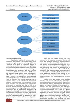 International Journal of Engineering and Management Research e-ISSN: 2250-0758 | p-ISSN: 2394-6962
Volume-10, Issue-4 (August 2020)
www.ijemr.net https://doi.org/10.31033/ijemr.10.4.26
188 This work is licensed under Creative Commons Attribution 4.0 International License.
Innovative work Behaviour
Organizations heavily rely on employees for
continuous innovations to cope up with rapid market
changes and gain competitive advantage (Udin and
Yuniawan 2019). With the increasing pressure of
developing new products and services more quickly and
efficiently, organizations continuously strive to encourage
employee innovative work behavior for maintaining and
improving long term performance (Van Burg, Bereneds,
& Van Raaij, 2014). King and Anderson (2002) argued
that innovative work behavior differs from creativity
which focused on the discovery and creation of novel
ideas. Creativity is the starting point of innovation and
entails the production of novel and useful ideas whereas
while as innovative work behavior entails a series of
activities aimed at the introduction, development,
adoption, modification, and implementation of existing
ideas. Innovative work behaviour includes exploration of
opportunities in generating new ideas as well as the
behaviors that are directed at implementing change and
new knowledge or improving work processes to achieve
individual as well as organizational performance (De
Jong and Den Hartog, 2008).Innovative work behavior is
also perceived as the process of creating new problem-
solving applications that begin with the identification of
problems, finding solutions to the problems, and finally
implementing the solutions (Turgut and Begenirbas,
2013).
Farr and Ford (1990) defined work role
innovation is “the intentional introduction of novel and
useful ideas, products, processes or procedures within
one's work role.” Spreitzer (1995) defined innovative
work behavior as the contemplations of something novel
or distinct. Innovative work behavior is defined as the
sum of behaviors that involves the development of a
novel idea, implementation of the idea, and finally the
actualization of an idea for the benefit of the organization
as a whole (Dincer and Orhan, 2012). Scott and Bruce
(1994) argued that innovative work behavior is the
production of useful products, processes, and services
that were originated from problem recognition and ideas
initiation.
Janssen (2000 and Janssen 2004) perceived
innovative work behavior in the workplace as a complex
process that entails three processes namely idea creation,
idea promotion, and idea implementation. Idea creation
refers to the production of useful and novel ideas in any
domain (Kanter 1988, Amabile, Conti et.al.1996). Idea
promotion involves finding potential allies that can help
to power up the generated ideas (Kanter 1983, Kanter
1988) and idea implementation means producing
prototype or the model of innovation that can be applied
within a work role, a group, or to the total organization
(Kanter 1988). According to Battistelli, Montani,et al.
(2013), to keep up with the high demands of
organizations, innovative work behavior can assist
 