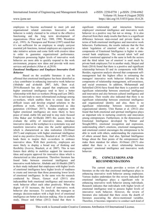 International Journal of Engineering and Management Research e-ISSN: 2250-0758 | p-ISSN: 2394-6962
Volume-10, Issue-4 (August 2020)
www.ijemr.net https://doi.org/10.31033/ijemr.10.4.26
189 This work is licensed under Creative Commons Attribution 4.0 International License.
employees to become acclimated to meet job and
organisational related outcomes. Innovative work
behavior is widely claimed to be critical to the effective
functioning and the long term development of
organizations (West and Farr, 1989, 1990; Woodman
et.al., 1993). As Thompson and Werner (1997) stated that
it’s not sufficient for an employee to simply carryout
essential job functions, instead employees are expected to
take initiative actions and come forth with creative ideas
in order to guarantee organizational performance.
Employees possessing higher levels of innovative work
behavior are more able to quickly respond to the work
environment, propose new ideas and provide with more
services and products (Afsar et. al,2018)
Emotional Intelligence and Employee Innovative Eork
Behavior
Based on the available literature it can be
affirmed that emotional intelligence has been identified as
a key contributor in enhancing innovative work behavior
(Abubakr and al-sheikh 2007, Jafri, Dem et.al.
2016).Research has also argued that employees with
higher emotional intelligence tend to have a better
relationship with their co-workers (Wong and Law 2002).
This in turn leads to more informational exchange among
co-workers, which enables them to create ideas for
difficult issues and develop original solutions to the
problems at work, which is characterized as idea
generation (Al-Omari 2017). Besides employee with
higher emotional intelligence are more likely to have
peace of mind, stable life and tend to stay more focused
(Abu Bakar and Al-Sheikh 2007) this assists them to
evaluate the utility of innovative ideas, introduce
innovative ideas at the workplace in a systematic way and
transform innovative ideas into the useful application
which is characterized as idea realization (Al-Omari
2017) and employees with higher emotional intelligence
tend to stay positive (Ivcevic, Brackett et al. 2007) which
leads them to inspire their co-workers to embrace
innovative ideas. With their positivity, employees are
more likely to display a broad way of thinking and
flexibility (Ivcevic, Brackett, et al. 2007). This in turn
fosters their ability to mobilize support for innovative
ideas and acquire approval for innovative ideas which is
characterized as idea promotion. Therefore literature has
found links between emotional intelligence and
innovative work behavior. Abubakr and Al-Shaikh (2007)
in their study indicated that employees with higher levels
of emotional intelligence have higher levels of readiness
to create and innovate than those possessing lower levels
of emotional intelligence. In the same vein the research
conducted by Dincer, Gencer et.al (2011) also
indicatedthat both emotional intelligence and innovative
work behavior affect each other positively. When the
degree of EI increases, the level of innovative work
behavior also increases. To conclude, the managers as
strategic decision-makers with a high level of emotional
intelligence are better at decision making. Also in another
study, Dincer and Orhan (2012) found that there is
significant relationship and interaction between
employees' emotional intelligence and innovative work
behavior in a positive way but not so strong. It is also
observed from their study results that there is a significant
difference between state-owned and private banks in
terms of both emotional intelligence and innovative work
behaviors. Furthermore, the results indicate that the first
talent 'regulation of emotion' which is one of the
components of Emotional Intelligence is higher in state-
owned bank employees. The second talent 'self and
others' emotional appraisal is the same in both the sectors
and the third talent 'use of emotion' is used much by
private bank employees.Yet in another study, Shojaei and
Siuki (2014) found that there is a positive and significant
relationship between EI and its components with IWB.
Besides, regression analysis showed that component self-
management had the highest effect in estimating the
managers' innovative work behavior followed by the
components of relationship management, self-awareness,
and social awareness. In addition, Mohammadi and
Salimifard (2016) have found that there is a positive and
significant relationship between emotional intelligence
and innovation and also between cultural intelligence and
innovation. Their results also indicated that there is no
significant relationship between emotional intelligence
and organizational identity and also, there is no
significant relationship between innovation and
organizational identity. Chin Raman et al. (2012) also
found that both emotional and spiritual intelligence plays
an important role in nurturing creativity and innovation
among entrepreneurs. Furthermore, in the dimensions of
Emotional Intelligence developed by Palmer and
Stough(2001), emotional recognition and expression,
understanding other's emotions, emotional management,
and emotional control encourages the entrepreneur to be
able to work with others, understanding the expressions
of others around them. And also, Spiritual Intelligence
brings about the finer points of the entrepreneurs that
make them standout for others. Al-Omari (2017) also
added that there is a direct relationship between
engineers’ emotional intelligence and innovative work
behavior.
IV. CONCLUSIONS AND
RECOMMENDATIONS
The current study provides a review of the
literature on the role that emotional intelligence plays in
enhancing innovative work behavior among employees.
Various studies undertaken for this review indicated that
emotional intelligence plays a significant role in
enhancing innovative work behavior among individuals.
Research indicates that individuals with higher levels of
emotional intelligence tend to possess higher levels of
innovative work behavior. However, the review of
literature also indicated that there exists the dearth of
literature associating the above-mentioned variables.
Therefore, it becomes imperative to conduct such kind of
 