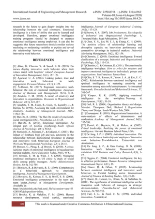 International Journal of Engineering and Management Research e-ISSN: 2250-0758 | p-ISSN: 2394-6962
Volume-10, Issue-4 (August 2020)
www.ijemr.net https://doi.org/10.31033/ijemr.10.4.26
190 This work is licensed under Creative Commons Attribution 4.0 International License.
research in the future to gain deeper insights into the
relationship between the said constructs. Emotional
intelligence is a form of ability that can be learned and
developed. Therefore, proper emotional intelligence
training programs should be designed to enhance
emotional intelligence among employees. It can also be
suggested that future researchers should consider various
mediating or moderating variables to explain and reveal
the relationship between emotional intelligence and
innovative work behavior.
REFERENCES
[1] Afsar, B., Cheema, S., & Saeed, B. B. (2018). Do
nurses display innovative work behavior when their
values match with hospitals’ values?. European Journal
of Innovation Management, 21(1), 157-171.
[2] Agarwal, U. A. (2014). Linking justice, trust and
innovative work behaviour to work
engagement. Personnel Review, 43(1), 41-73.
[3] Al-Omari, M. (2017). Engineers innovative work
behavior: the role of emotional intelligence. European
Journal of Business and Management, 9(21), 8-18.
[4] Amabile, T. M. (1988). A model of creativity and
innovation in organizations. Research in Organizational
Behavior, 10(1), 123-167.
[5] Amabile, T. M., Conti, R., Coon, H., Lazenby, J., &
Herron, M. (1996). Assessing the work environment for
creativity. Academy of Management Journal, 39(5),
1154-1184.
[6] Bar-On, R. (2006). The Bar-On model of emotional-
social intelligence (ESI). Psicothema, 18, 13-25.
[7] Bar-On, R. (2010). Emotional intelligence: An
integral part of positive psychology. South African
Journal of Psychology, 40(1), 54-62.
[8] Battistelli, A., Montani, F., & Odoardi, C. (2013). The
impact of feedback from job and task autonomy in the
relationship between dispositional resistance to change
and innovative work behaviour. European Journal of
Work and Organizational Psychology, 22(1), 26-41.
[9] Benson, G., Ploeg, J., & Brown, B. (2010). A cross-
sectional study of emotional intelligence in baccalaureate
nursing students. Nurse Education Today, 30(1), 49-53.
[10] Berman, E. M. & West, J. P. (2008). Managing
emotional intelligence in US cities: A study of social
skills among public managers. Public Administration
Review, 68(4), 742-758
[11] Boyatzis, R. & Boyatzis, R. E. (2009). Competencies
as a behavioral approach to emotional
intelligence. Journal of Management Development.
[12] Boyatzis, R., Koman, E. S., & Wolff, S. B. (2008).
Emotional intelligence competencies in the team and
team leader. Journal of Management Development.
Available at:
https://etd.ohiolink.edu/!etd.send_file?accession=case109
4241887&disposition=inline.
[13] Brooks, K. & Nafukho, F. M. (2006). Human
resource development, social capital, emotional
intelligence. Journal of European Industrial Training,
30(2), 117-128.
[14] Brown, S. P. (2007). Job Involvement, Encyclopedia
of Industrial and Organizational Psychology. 1,
Thousand Oaks: Sage Publications, 397-399
[15] Chen, Y. S., Lin, M. J. J., & Chang, C. H. (2009).
The positive effects of relationship learning and
absorptive capacity on innovation performance and
competitive advantage in industrial markets. Industrial
Marketing Management, 38(2), 152-158.
[16] Cherniss, C. (2010). Emotional intelligence: Toward
clarification of a concept. Industrial and Organizational
Psychology, 3(2), 110-126.
[17] Cherniss, C. & Goleman, D. (2001). The emotionally
intelligence workplace. How to select for measure and
improve emotional intelligence in individuals, groups and
organizations. San Francisco: Jossey-Bass
[18] Chin, S. T. S., Raman, K., Yeow, J. A., & Eze, U. C.
(2012). Relationship between emotional intelligence and
spiritual intelligence in nurturing creativity and
innovation among successful entrepreneurs: A conceptual
framework. Procedia-Social and Behavioral Sciences, 57,
261-267.
[19] Cooper, R. K. (1997). Applying emotional
intelligence in the workplace. Training &
Development, 51(12), 31-39.
[20] Daft, R. L. (2004). Organization theory and design.
Mumbai: Thompson Daft, Richard L. Organization
Theory and Design. South-Western Pub, 2004.
[21] Damanpour, F. (1991). Organizational innovation: A
meta-analysis of effects of determinants and
moderators. Academy of Management Journal, 34(3),
555-590.
[22] Daniel, G., Boyatzis, R., & Mckee, A. (2002).
Primal leadership: Realizing the power of emotional
intelligence. Harvard Business School Press, USA.
[23] De Jong, J. P. J. (2007). Individual innovation: The
connection between leadership and employees' innovative
work behaviour. Pracadoktorska. Universiteit van
Amsterdam.
[24] De Jong, J. P., & Den Hartog, D. N. (2008).
Innovative work behavior: Measurement and
validation. EIM Business and Policy Research, 8(1), 1-
27.
[25] Diggins, C. (2004). Emotional intelligence: the key
to effective performance. Human Resource Management
International Digest, 12(1), 33.
[26] Dincer, H. & Orhan, N. (2012). Relationship
between emotional intelligence and innovative work
behaviors in Turkish banking sector. International
Journal of Finance & Banking Studies, 1(1), 21-28.
[27] Dincer, H., Gencer, G., Orhan, N., & Sahinbas, K.
(2011). The significance of emotional intelligence on the
innovative work behavior of managers as strategic
decision-makers. Procedia-Social and Behavioral
Sciences, 24, 909-919.
[28] Farr, J. L., & Ford, C. M. (1990). Individual
innovation. Available at:
 